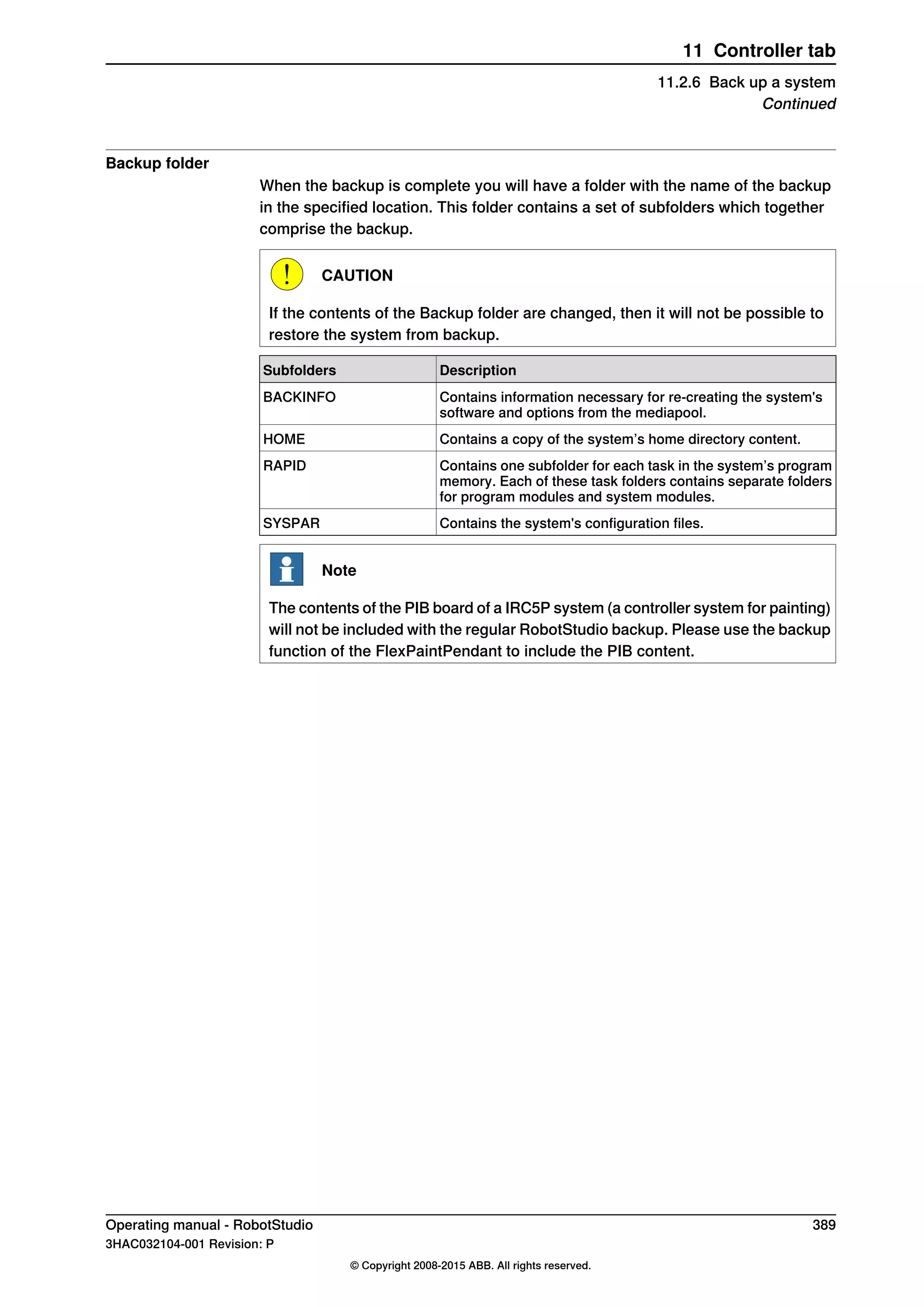 Backup folder
When the backup is complete you will have a folder with the name of the backup
in the specified location. This folder contains a set of subfolders which together
comprise the backup.
CAUTION
If the contents of the Backup folder are changed, then it will not be possible to
restore the system from backup.
DescriptionSubfolders
Contains information necessary for re-creating the system's
software and options from the mediapool.
BACKINFO
Contains a copy of the system’s home directory content.HOME
Contains one subfolder for each task in the system’s program
memory. Each of these task folders contains separate folders
for program modules and system modules.
RAPID
Contains the system's configuration files.SYSPAR
Note
The contents of the PIB board of a IRC5P system (a controller system for painting)
will not be included with the regular RobotStudio backup. Please use the backup
function of the FlexPaintPendant to include the PIB content.
Operating manual - RobotStudio 389
3HAC032104-001 Revision: P
© Copyright 2008-2015 ABB. All rights reserved.
11 Controller tab
11.2.6 Back up a system
Continued
 