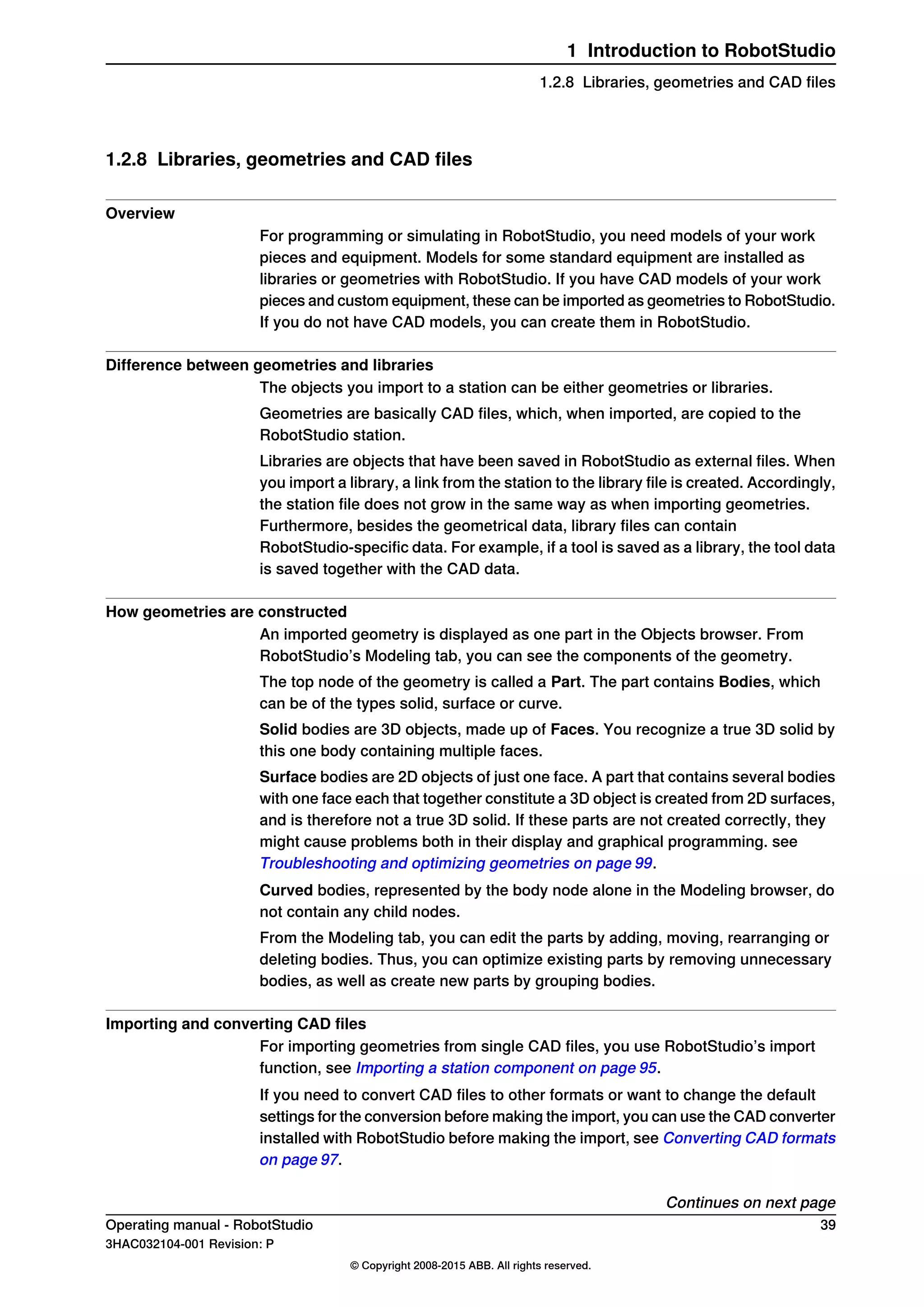 1.2.8 Libraries, geometries and CAD files
Overview
For programming or simulating in RobotStudio, you need models of your work
pieces and equipment. Models for some standard equipment are installed as
libraries or geometries with RobotStudio. If you have CAD models of your work
pieces and custom equipment, these can be imported as geometries to RobotStudio.
If you do not have CAD models, you can create them in RobotStudio.
Difference between geometries and libraries
The objects you import to a station can be either geometries or libraries.
Geometries are basically CAD files, which, when imported, are copied to the
RobotStudio station.
Libraries are objects that have been saved in RobotStudio as external files. When
you import a library, a link from the station to the library file is created. Accordingly,
the station file does not grow in the same way as when importing geometries.
Furthermore, besides the geometrical data, library files can contain
RobotStudio-specific data. For example, if a tool is saved as a library, the tool data
is saved together with the CAD data.
How geometries are constructed
An imported geometry is displayed as one part in the Objects browser. From
RobotStudio’s Modeling tab, you can see the components of the geometry.
The top node of the geometry is called a Part. The part contains Bodies, which
can be of the types solid, surface or curve.
Solid bodies are 3D objects, made up of Faces. You recognize a true 3D solid by
this one body containing multiple faces.
Surface bodies are 2D objects of just one face. A part that contains several bodies
with one face each that together constitute a 3D object is created from 2D surfaces,
and is therefore not a true 3D solid. If these parts are not created correctly, they
might cause problems both in their display and graphical programming. see
Troubleshooting and optimizing geometries on page 99.
Curved bodies, represented by the body node alone in the Modeling browser, do
not contain any child nodes.
From the Modeling tab, you can edit the parts by adding, moving, rearranging or
deleting bodies. Thus, you can optimize existing parts by removing unnecessary
bodies, as well as create new parts by grouping bodies.
Importing and converting CAD files
For importing geometries from single CAD files, you use RobotStudio’s import
function, see Importing a station component on page 95.
If you need to convert CAD files to other formats or want to change the default
settings for the conversion before making the import, you can use the CAD converter
installed with RobotStudio before making the import, see Converting CAD formats
on page 97.
Continues on next page
Operating manual - RobotStudio 39
3HAC032104-001 Revision: P
© Copyright 2008-2015 ABB. All rights reserved.
1 Introduction to RobotStudio
1.2.8 Libraries, geometries and CAD files
 