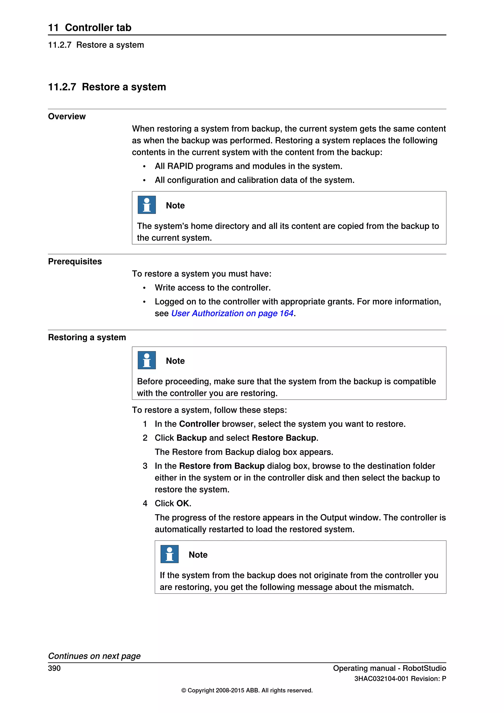 11.2.7 Restore a system
Overview
When restoring a system from backup, the current system gets the same content
as when the backup was performed. Restoring a system replaces the following
contents in the current system with the content from the backup:
• All RAPID programs and modules in the system.
• All configuration and calibration data of the system.
Note
The system's home directory and all its content are copied from the backup to
the current system.
Prerequisites
To restore a system you must have:
• Write access to the controller.
• Logged on to the controller with appropriate grants. For more information,
see User Authorization on page 164.
Restoring a system
Note
Before proceeding, make sure that the system from the backup is compatible
with the controller you are restoring.
To restore a system, follow these steps:
1 In the Controller browser, select the system you want to restore.
2 Click Backup and select Restore Backup.
The Restore from Backup dialog box appears.
3 In the Restore from Backup dialog box, browse to the destination folder
either in the system or in the controller disk and then select the backup to
restore the system.
4 Click OK.
The progress of the restore appears in the Output window. The controller is
automatically restarted to load the restored system.
Note
If the system from the backup does not originate from the controller you
are restoring, you get the following message about the mismatch.
Continues on next page
390 Operating manual - RobotStudio
3HAC032104-001 Revision: P
© Copyright 2008-2015 ABB. All rights reserved.
11 Controller tab
11.2.7 Restore a system
 