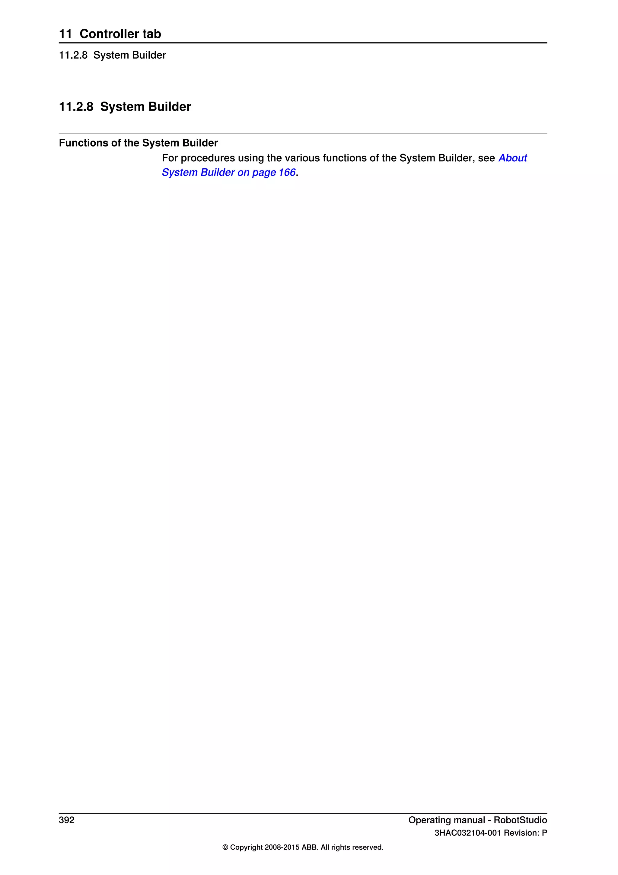 11.2.8 System Builder
Functions of the System Builder
For procedures using the various functions of the System Builder, see About
System Builder on page 166.
392 Operating manual - RobotStudio
3HAC032104-001 Revision: P
© Copyright 2008-2015 ABB. All rights reserved.
11 Controller tab
11.2.8 System Builder
 