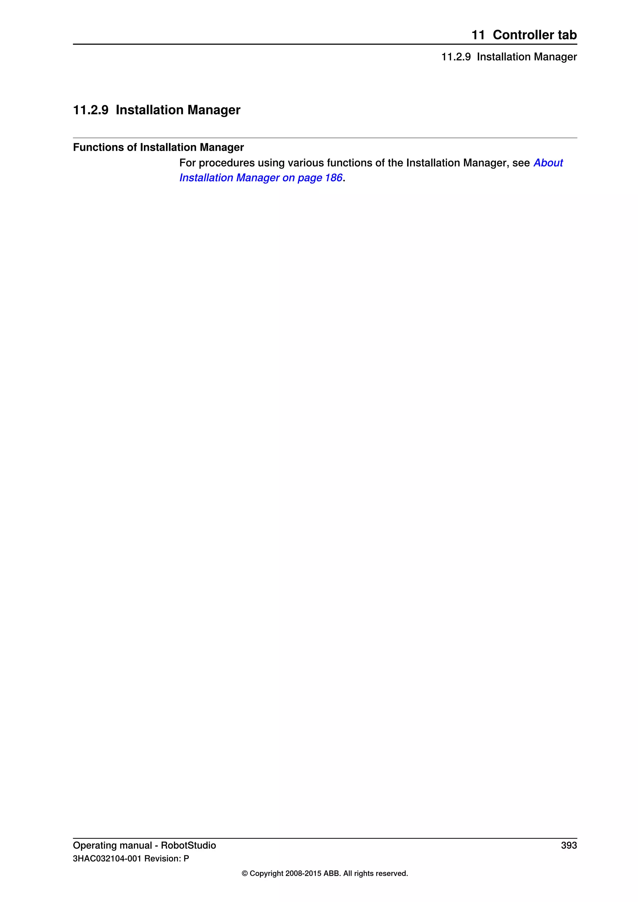 11.2.9 Installation Manager
Functions of Installation Manager
For procedures using various functions of the Installation Manager, see About
Installation Manager on page 186.
Operating manual - RobotStudio 393
3HAC032104-001 Revision: P
© Copyright 2008-2015 ABB. All rights reserved.
11 Controller tab
11.2.9 Installation Manager
 