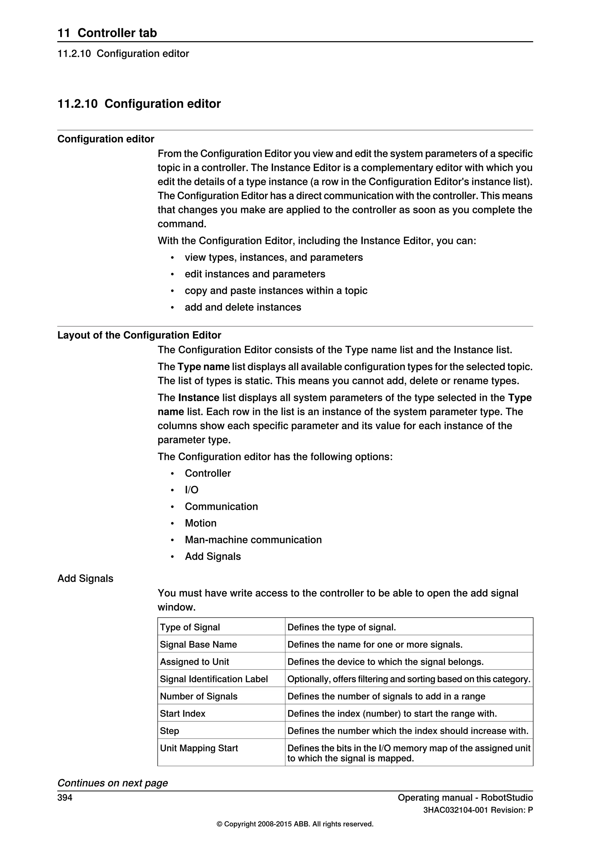 11.2.10 Configuration editor
Configuration editor
From the Configuration Editor you view and edit the system parameters of a specific
topic in a controller. The Instance Editor is a complementary editor with which you
edit the details of a type instance (a row in the Configuration Editor's instance list).
The Configuration Editor has a direct communication with the controller. This means
that changes you make are applied to the controller as soon as you complete the
command.
With the Configuration Editor, including the Instance Editor, you can:
• view types, instances, and parameters
• edit instances and parameters
• copy and paste instances within a topic
• add and delete instances
Layout of the Configuration Editor
The Configuration Editor consists of the Type name list and the Instance list.
The Type name list displays all available configuration types for the selected topic.
The list of types is static. This means you cannot add, delete or rename types.
The Instance list displays all system parameters of the type selected in the Type
name list. Each row in the list is an instance of the system parameter type. The
columns show each specific parameter and its value for each instance of the
parameter type.
The Configuration editor has the following options:
• Controller
• I/O
• Communication
• Motion
• Man-machine communication
• Add Signals
Add Signals
You must have write access to the controller to be able to open the add signal
window.
Defines the type of signal.Type of Signal
Defines the name for one or more signals.Signal Base Name
Defines the device to which the signal belongs.Assigned to Unit
Optionally, offers filtering and sorting based on this category.Signal Identification Label
Defines the number of signals to add in a rangeNumber of Signals
Defines the index (number) to start the range with.Start Index
Defines the number which the index should increase with.Step
Defines the bits in the I/O memory map of the assigned unit
to which the signal is mapped.
Unit Mapping Start
Continues on next page
394 Operating manual - RobotStudio
3HAC032104-001 Revision: P
© Copyright 2008-2015 ABB. All rights reserved.
11 Controller tab
11.2.10 Configuration editor
 