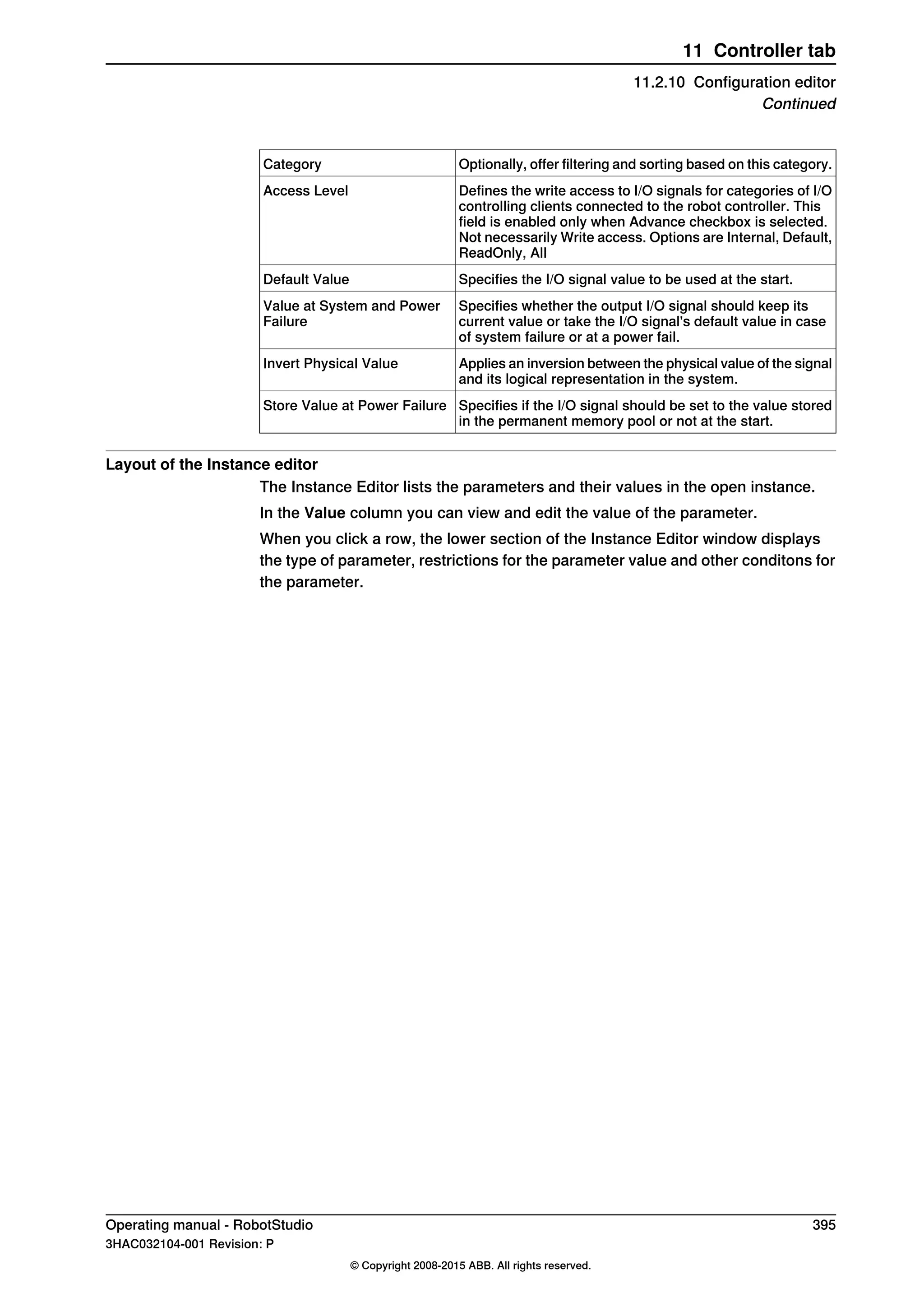 Optionally, offer filtering and sorting based on this category.Category
Defines the write access to I/O signals for categories of I/O
controlling clients connected to the robot controller. This
field is enabled only when Advance checkbox is selected.
Not necessarily Write access. Options are Internal, Default,
ReadOnly, All
Access Level
Specifies the I/O signal value to be used at the start.Default Value
Specifies whether the output I/O signal should keep its
current value or take the I/O signal's default value in case
of system failure or at a power fail.
Value at System and Power
Failure
Applies an inversion between the physical value of the signal
and its logical representation in the system.
Invert Physical Value
Specifies if the I/O signal should be set to the value stored
in the permanent memory pool or not at the start.
Store Value at Power Failure
Layout of the Instance editor
The Instance Editor lists the parameters and their values in the open instance.
In the Value column you can view and edit the value of the parameter.
When you click a row, the lower section of the Instance Editor window displays
the type of parameter, restrictions for the parameter value and other conditons for
the parameter.
Operating manual - RobotStudio 395
3HAC032104-001 Revision: P
© Copyright 2008-2015 ABB. All rights reserved.
11 Controller tab
11.2.10 Configuration editor
Continued
 