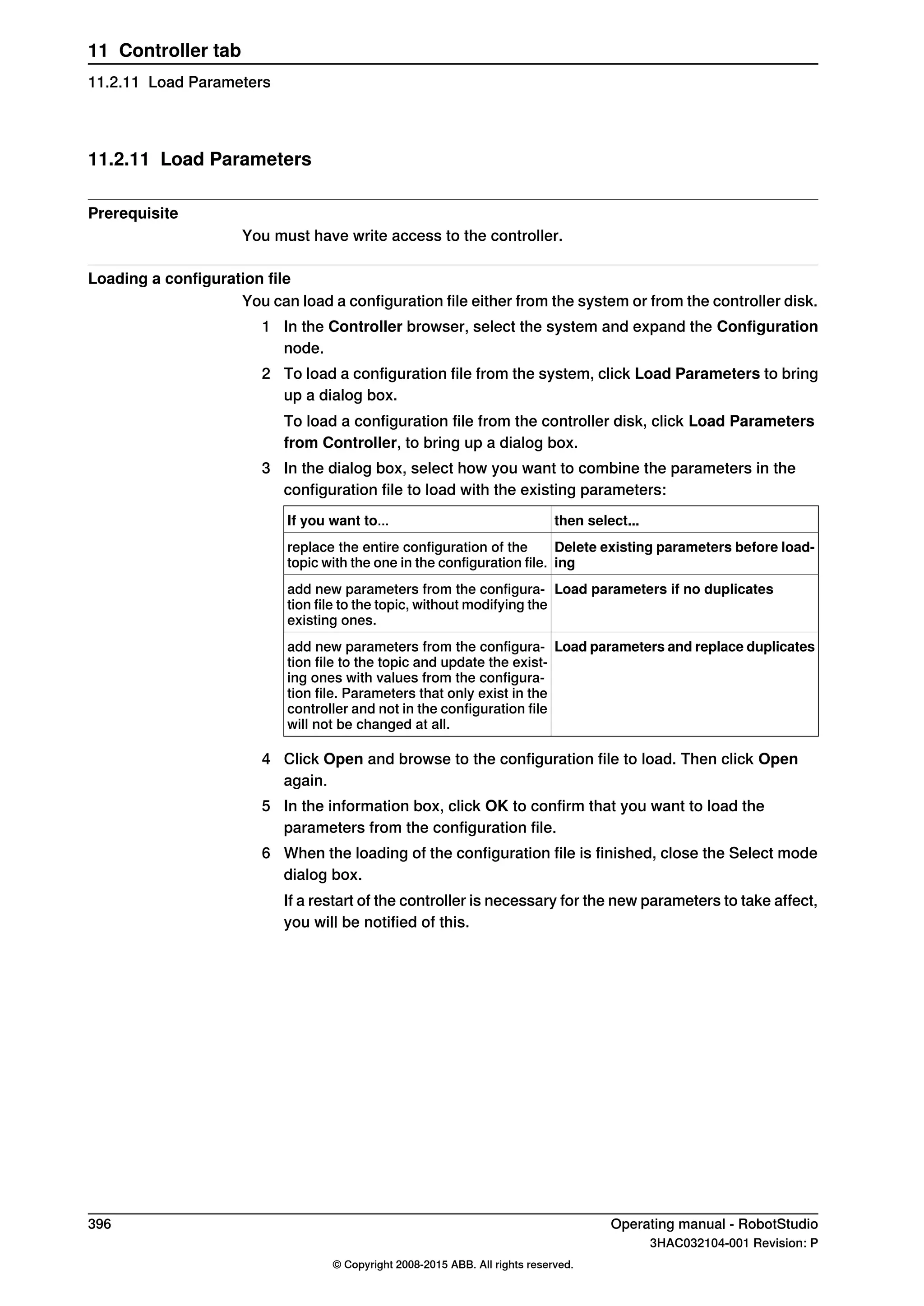 11.2.11 Load Parameters
Prerequisite
You must have write access to the controller.
Loading a configuration file
You can load a configuration file either from the system or from the controller disk.
1 In the Controller browser, select the system and expand the Configuration
node.
2 To load a configuration file from the system, click Load Parameters to bring
up a dialog box.
To load a configuration file from the controller disk, click Load Parameters
from Controller, to bring up a dialog box.
3 In the dialog box, select how you want to combine the parameters in the
configuration file to load with the existing parameters:
then select...If you want to...
Delete existing parameters before load-
ing
replace the entire configuration of the
topic with the one in the configuration file.
Load parameters if no duplicatesadd new parameters from the configura-
tion file to the topic, without modifying the
existing ones.
Load parameters and replace duplicatesadd new parameters from the configura-
tion file to the topic and update the exist-
ing ones with values from the configura-
tion file. Parameters that only exist in the
controller and not in the configuration file
will not be changed at all.
4 Click Open and browse to the configuration file to load. Then click Open
again.
5 In the information box, click OK to confirm that you want to load the
parameters from the configuration file.
6 When the loading of the configuration file is finished, close the Select mode
dialog box.
If a restart of the controller is necessary for the new parameters to take affect,
you will be notified of this.
396 Operating manual - RobotStudio
3HAC032104-001 Revision: P
© Copyright 2008-2015 ABB. All rights reserved.
11 Controller tab
11.2.11 Load Parameters
 