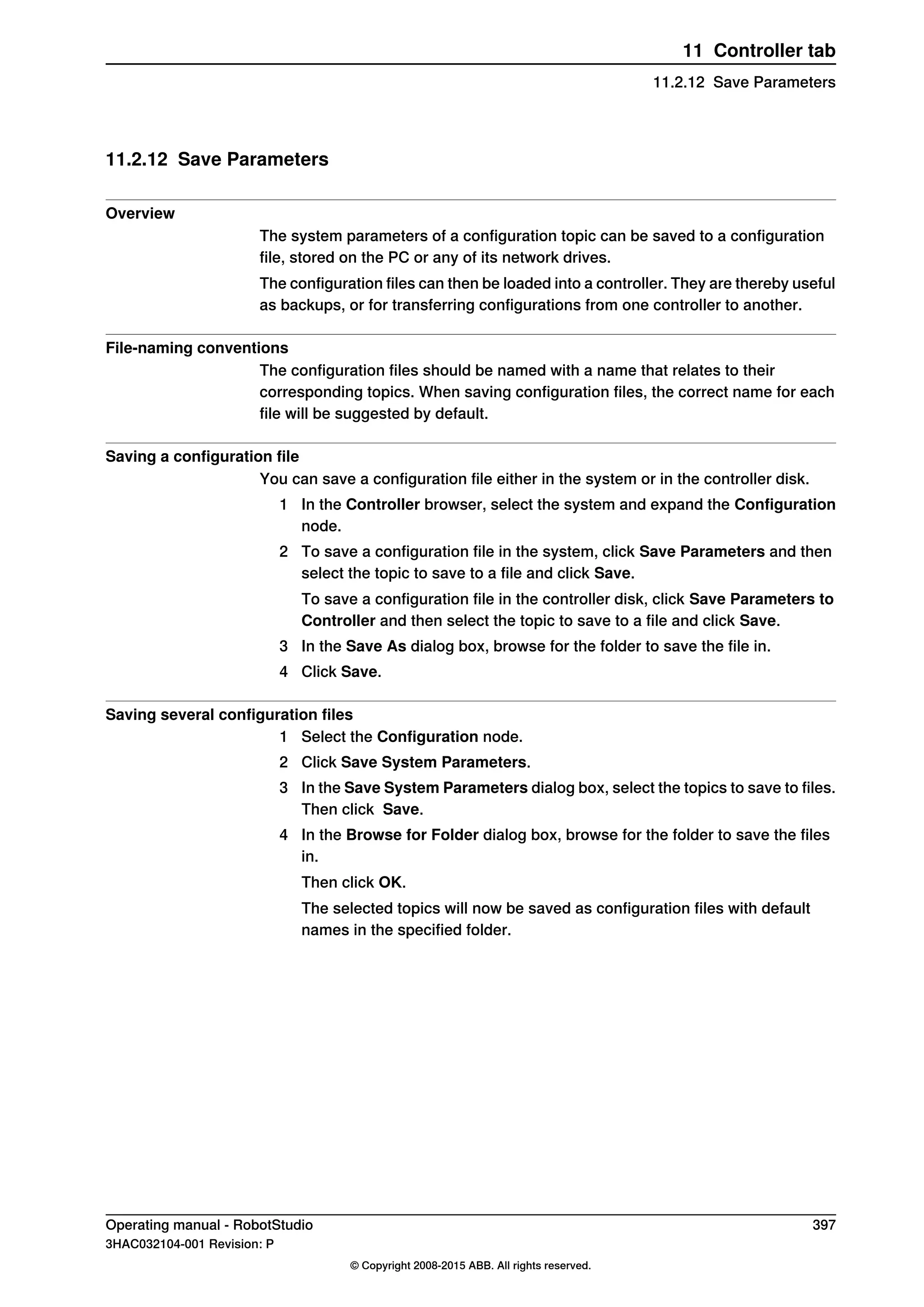 11.2.12 Save Parameters
Overview
The system parameters of a configuration topic can be saved to a configuration
file, stored on the PC or any of its network drives.
The configuration files can then be loaded into a controller. They are thereby useful
as backups, or for transferring configurations from one controller to another.
File-naming conventions
The configuration files should be named with a name that relates to their
corresponding topics. When saving configuration files, the correct name for each
file will be suggested by default.
Saving a configuration file
You can save a configuration file either in the system or in the controller disk.
1 In the Controller browser, select the system and expand the Configuration
node.
2 To save a configuration file in the system, click Save Parameters and then
select the topic to save to a file and click Save.
To save a configuration file in the controller disk, click Save Parameters to
Controller and then select the topic to save to a file and click Save.
3 In the Save As dialog box, browse for the folder to save the file in.
4 Click Save.
Saving several configuration files
1 Select the Configuration node.
2 Click Save System Parameters.
3 In the Save System Parameters dialog box, select the topics to save to files.
Then click Save.
4 In the Browse for Folder dialog box, browse for the folder to save the files
in.
Then click OK.
The selected topics will now be saved as configuration files with default
names in the specified folder.
Operating manual - RobotStudio 397
3HAC032104-001 Revision: P
© Copyright 2008-2015 ABB. All rights reserved.
11 Controller tab
11.2.12 Save Parameters
 