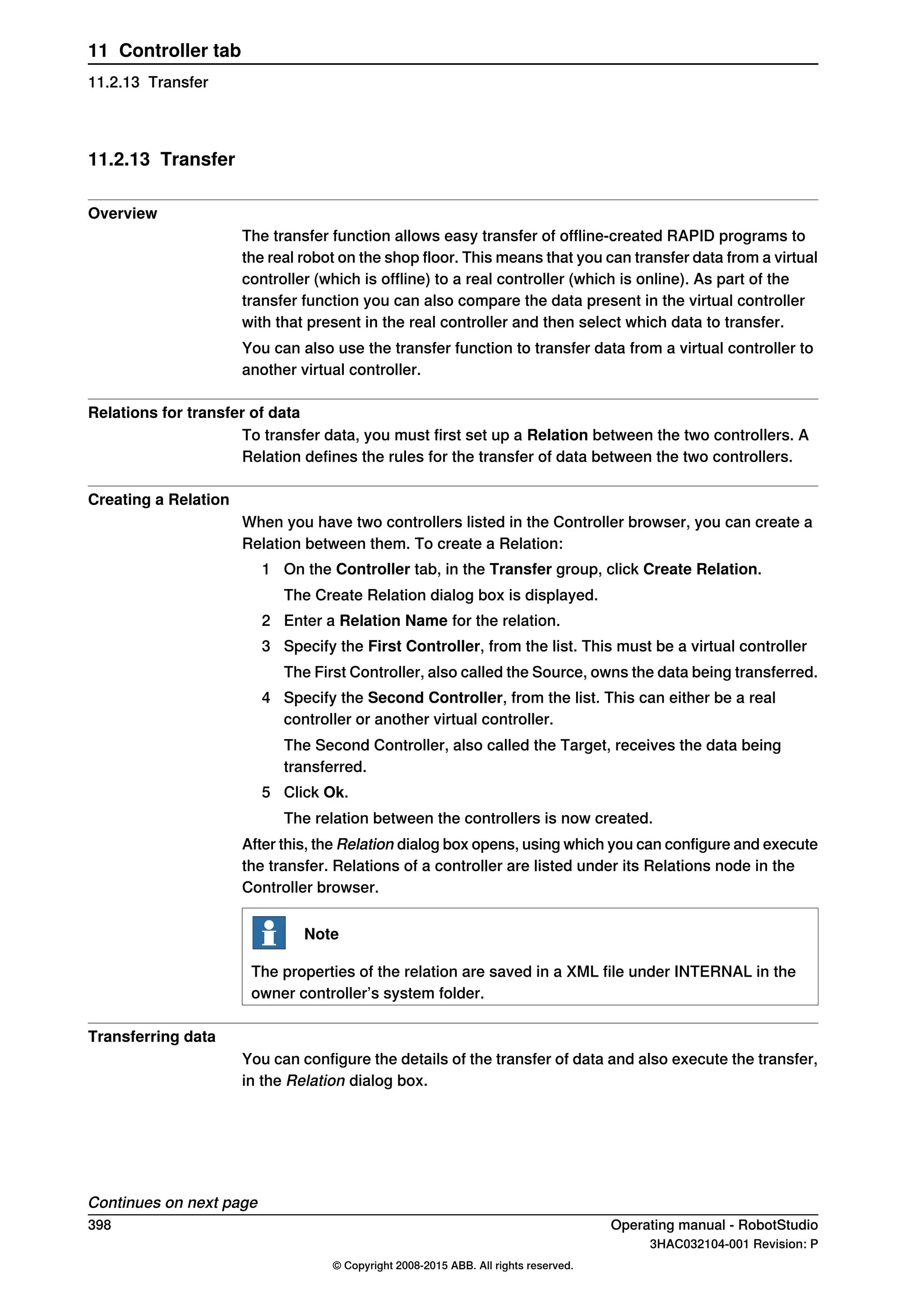 11.2.13 Transfer
Overview
The transfer function allows easy transfer of offline-created RAPID programs to
the real robot on the shop floor. This means that you can transfer data from a virtual
controller (which is offline) to a real controller (which is online). As part of the
transfer function you can also compare the data present in the virtual controller
with that present in the real controller and then select which data to transfer.
You can also use the transfer function to transfer data from a virtual controller to
another virtual controller.
Relations for transfer of data
To transfer data, you must first set up a Relation between the two controllers. A
Relation defines the rules for the transfer of data between the two controllers.
Creating a Relation
When you have two controllers listed in the Controller browser, you can create a
Relation between them. To create a Relation:
1 On the Controller tab, in the Transfer group, click Create Relation.
The Create Relation dialog box is displayed.
2 Enter a Relation Name for the relation.
3 Specify the First Controller, from the list. This must be a virtual controller
The First Controller, also called the Source, owns the data being transferred.
4 Specify the Second Controller, from the list. This can either be a real
controller or another virtual controller.
The Second Controller, also called the Target, receives the data being
transferred.
5 Click Ok.
The relation between the controllers is now created.
After this, the Relation dialog box opens, using which you can configure and execute
the transfer. Relations of a controller are listed under its Relations node in the
Controller browser.
Note
The properties of the relation are saved in a XML file under INTERNAL in the
owner controller’s system folder.
Transferring data
You can configure the details of the transfer of data and also execute the transfer,
in the Relation dialog box.
Continues on next page
398 Operating manual - RobotStudio
3HAC032104-001 Revision: P
© Copyright 2008-2015 ABB. All rights reserved.
11 Controller tab
11.2.13 Transfer
 