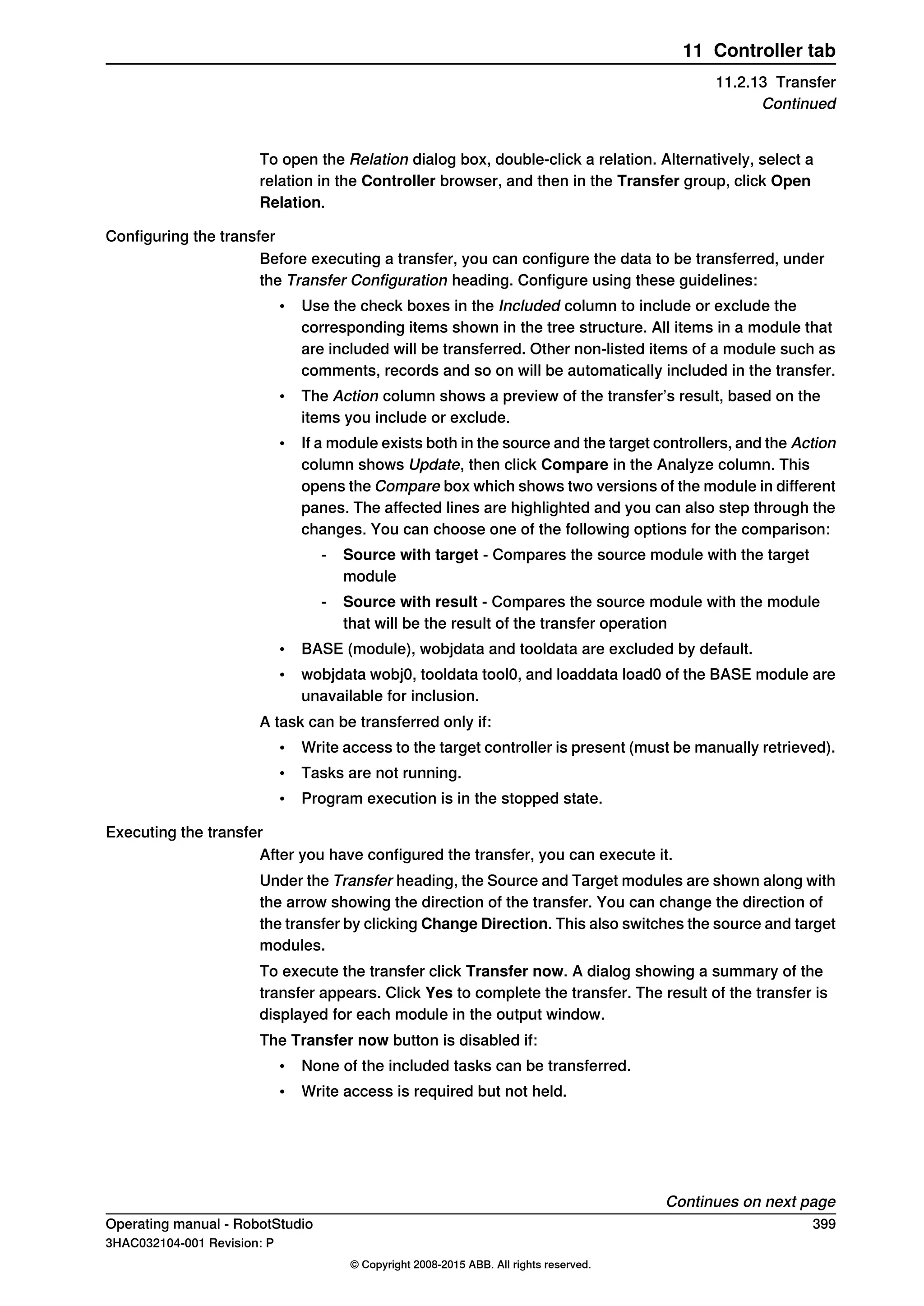 To open the Relation dialog box, double-click a relation. Alternatively, select a
relation in the Controller browser, and then in the Transfer group, click Open
Relation.
Configuring the transfer
Before executing a transfer, you can configure the data to be transferred, under
the Transfer Configuration heading. Configure using these guidelines:
• Use the check boxes in the Included column to include or exclude the
corresponding items shown in the tree structure. All items in a module that
are included will be transferred. Other non-listed items of a module such as
comments, records and so on will be automatically included in the transfer.
• The Action column shows a preview of the transfer’s result, based on the
items you include or exclude.
• If a module exists both in the source and the target controllers, and the Action
column shows Update, then click Compare in the Analyze column. This
opens the Compare box which shows two versions of the module in different
panes. The affected lines are highlighted and you can also step through the
changes. You can choose one of the following options for the comparison:
- Source with target - Compares the source module with the target
module
- Source with result - Compares the source module with the module
that will be the result of the transfer operation
• BASE (module), wobjdata and tooldata are excluded by default.
• wobjdata wobj0, tooldata tool0, and loaddata load0 of the BASE module are
unavailable for inclusion.
A task can be transferred only if:
• Write access to the target controller is present (must be manually retrieved).
• Tasks are not running.
• Program execution is in the stopped state.
Executing the transfer
After you have configured the transfer, you can execute it.
Under the Transfer heading, the Source and Target modules are shown along with
the arrow showing the direction of the transfer. You can change the direction of
the transfer by clicking Change Direction. This also switches the source and target
modules.
To execute the transfer click Transfer now. A dialog showing a summary of the
transfer appears. Click Yes to complete the transfer. The result of the transfer is
displayed for each module in the output window.
The Transfer now button is disabled if:
• None of the included tasks can be transferred.
• Write access is required but not held.
Continues on next page
Operating manual - RobotStudio 399
3HAC032104-001 Revision: P
© Copyright 2008-2015 ABB. All rights reserved.
11 Controller tab
11.2.13 Transfer
Continued
 