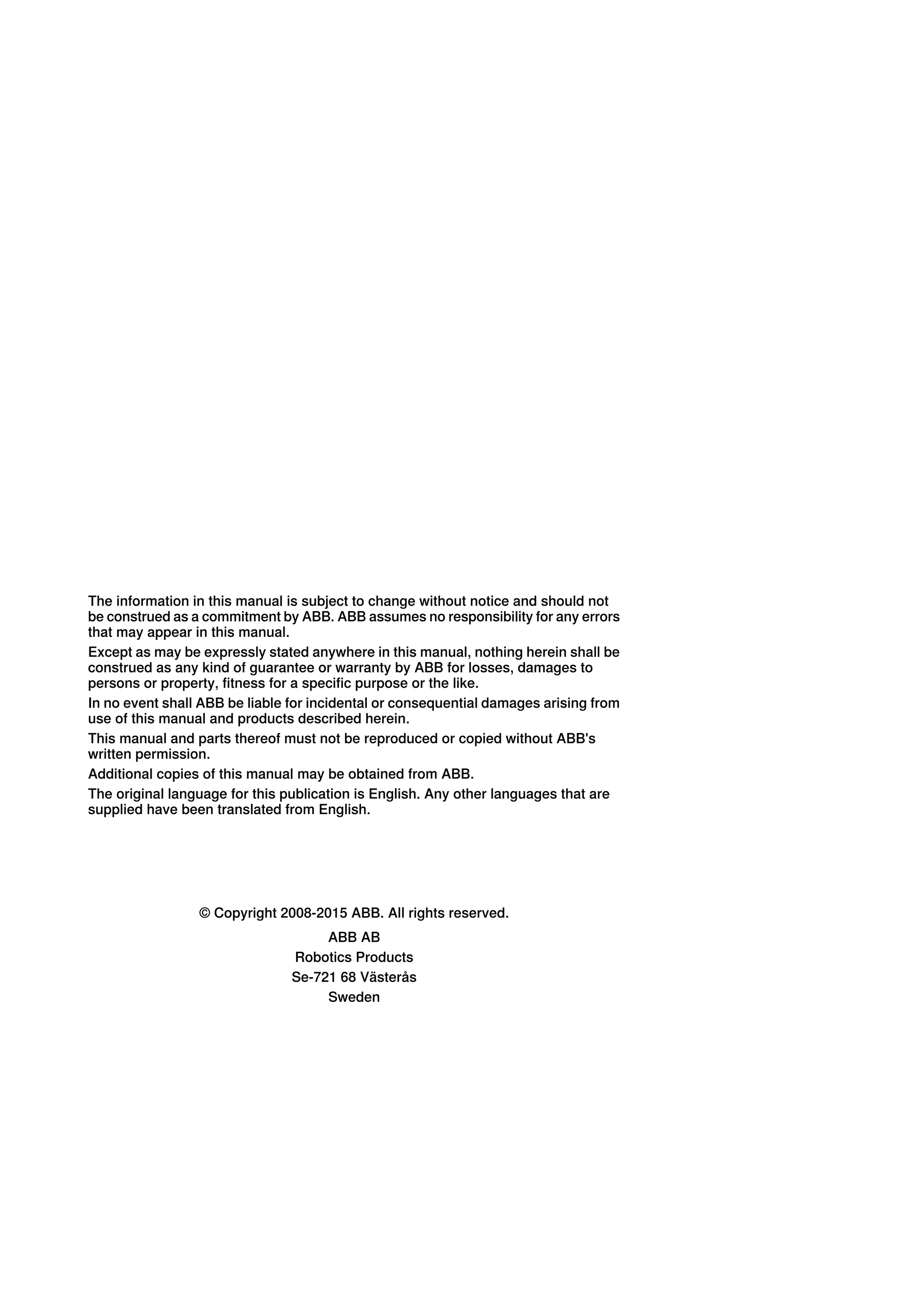 The information in this manual is subject to change without notice and should not
be construed as a commitment by ABB. ABB assumes no responsibility for any errors
that may appear in this manual.
Except as may be expressly stated anywhere in this manual, nothing herein shall be
construed as any kind of guarantee or warranty by ABB for losses, damages to
persons or property, fitness for a specific purpose or the like.
In no event shall ABB be liable for incidental or consequential damages arising from
use of this manual and products described herein.
This manual and parts thereof must not be reproduced or copied without ABB's
written permission.
Additional copies of this manual may be obtained from ABB.
The original language for this publication is English. Any other languages that are
supplied have been translated from English.
© Copyright 2008-2015 ABB. All rights reserved.
ABB AB
Robotics Products
Se-721 68 Västerås
Sweden
 
