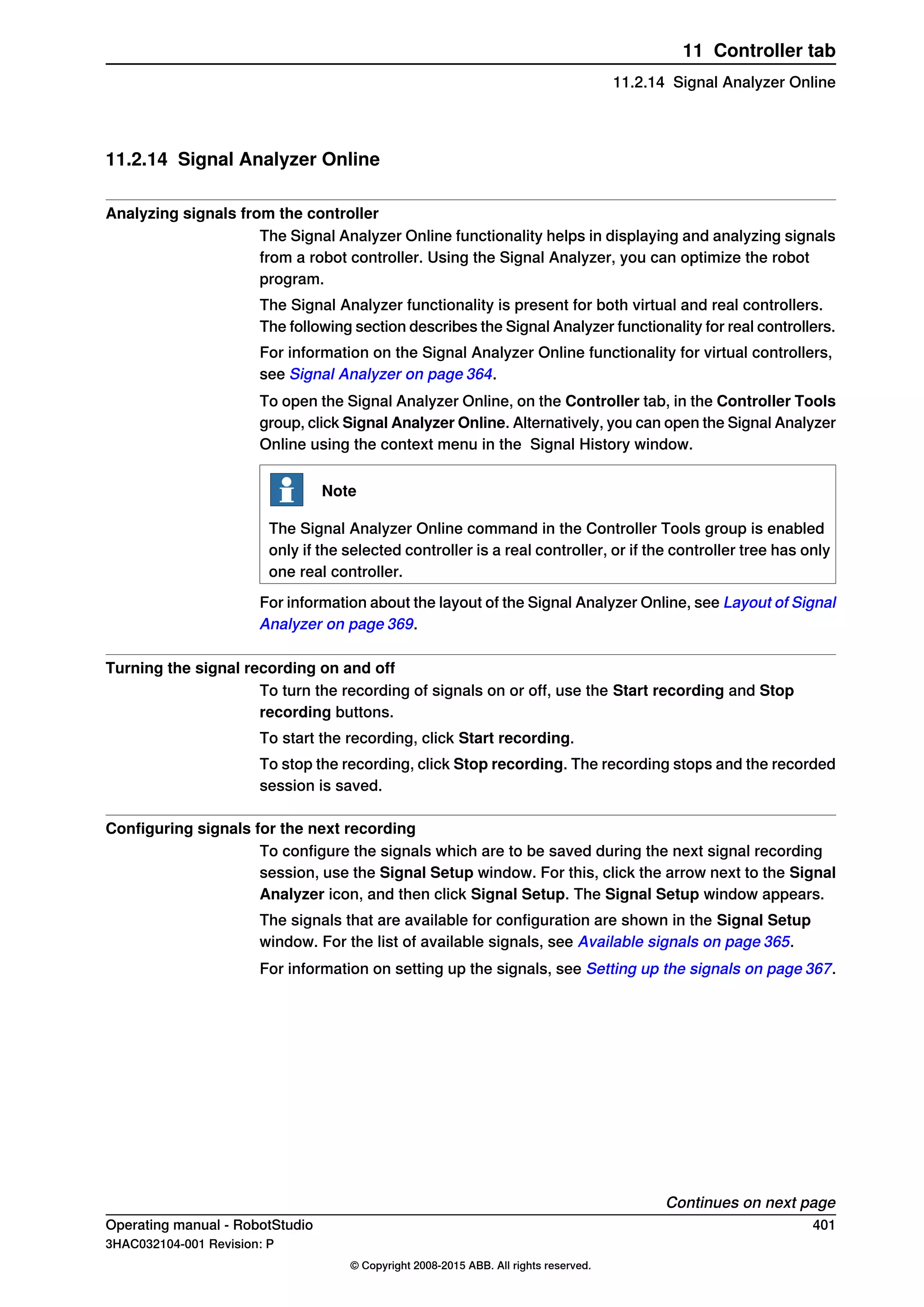 11.2.14 Signal Analyzer Online
Analyzing signals from the controller
The Signal Analyzer Online functionality helps in displaying and analyzing signals
from a robot controller. Using the Signal Analyzer, you can optimize the robot
program.
The Signal Analyzer functionality is present for both virtual and real controllers.
The following section describes the Signal Analyzer functionality for real controllers.
For information on the Signal Analyzer Online functionality for virtual controllers,
see Signal Analyzer on page 364.
To open the Signal Analyzer Online, on the Controller tab, in the Controller Tools
group, click Signal Analyzer Online. Alternatively, you can open the Signal Analyzer
Online using the context menu in the Signal History window.
Note
The Signal Analyzer Online command in the Controller Tools group is enabled
only if the selected controller is a real controller, or if the controller tree has only
one real controller.
For information about the layout of the Signal Analyzer Online, see Layout of Signal
Analyzer on page 369.
Turning the signal recording on and off
To turn the recording of signals on or off, use the Start recording and Stop
recording buttons.
To start the recording, click Start recording.
To stop the recording, click Stop recording. The recording stops and the recorded
session is saved.
Configuring signals for the next recording
To configure the signals which are to be saved during the next signal recording
session, use the Signal Setup window. For this, click the arrow next to the Signal
Analyzer icon, and then click Signal Setup. The Signal Setup window appears.
The signals that are available for configuration are shown in the Signal Setup
window. For the list of available signals, see Available signals on page 365.
For information on setting up the signals, see Setting up the signals on page 367.
Continues on next page
Operating manual - RobotStudio 401
3HAC032104-001 Revision: P
© Copyright 2008-2015 ABB. All rights reserved.
11 Controller tab
11.2.14 Signal Analyzer Online
 