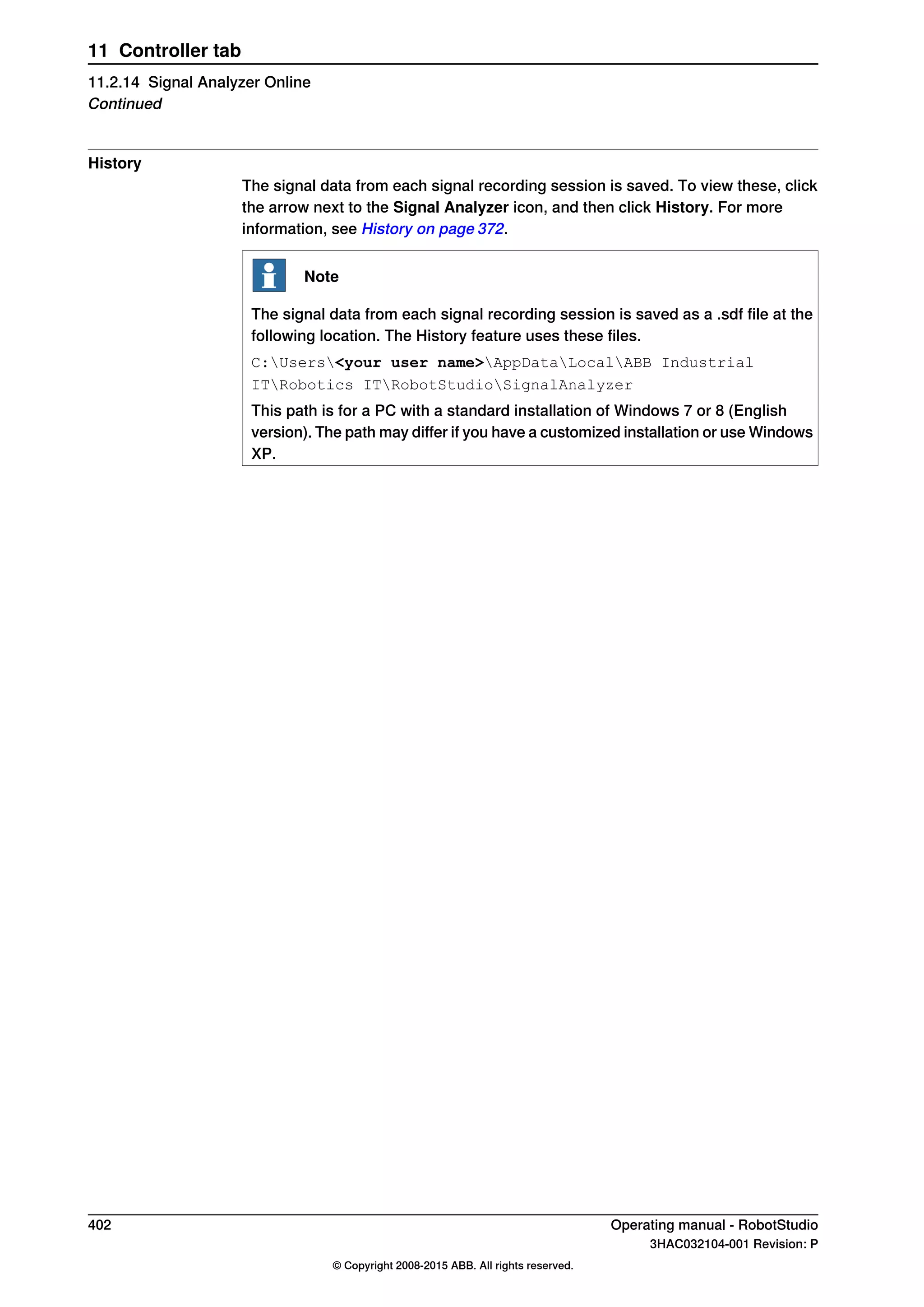 History
The signal data from each signal recording session is saved. To view these, click
the arrow next to the Signal Analyzer icon, and then click History. For more
information, see History on page 372.
Note
The signal data from each signal recording session is saved as a .sdf file at the
following location. The History feature uses these files.
C:Users<your user name>AppDataLocalABB Industrial
ITRobotics ITRobotStudioSignalAnalyzer
This path is for a PC with a standard installation of Windows 7 or 8 (English
version). The path may differ if you have a customized installation or use Windows
XP.
402 Operating manual - RobotStudio
3HAC032104-001 Revision: P
© Copyright 2008-2015 ABB. All rights reserved.
11 Controller tab
11.2.14 Signal Analyzer Online
Continued
 