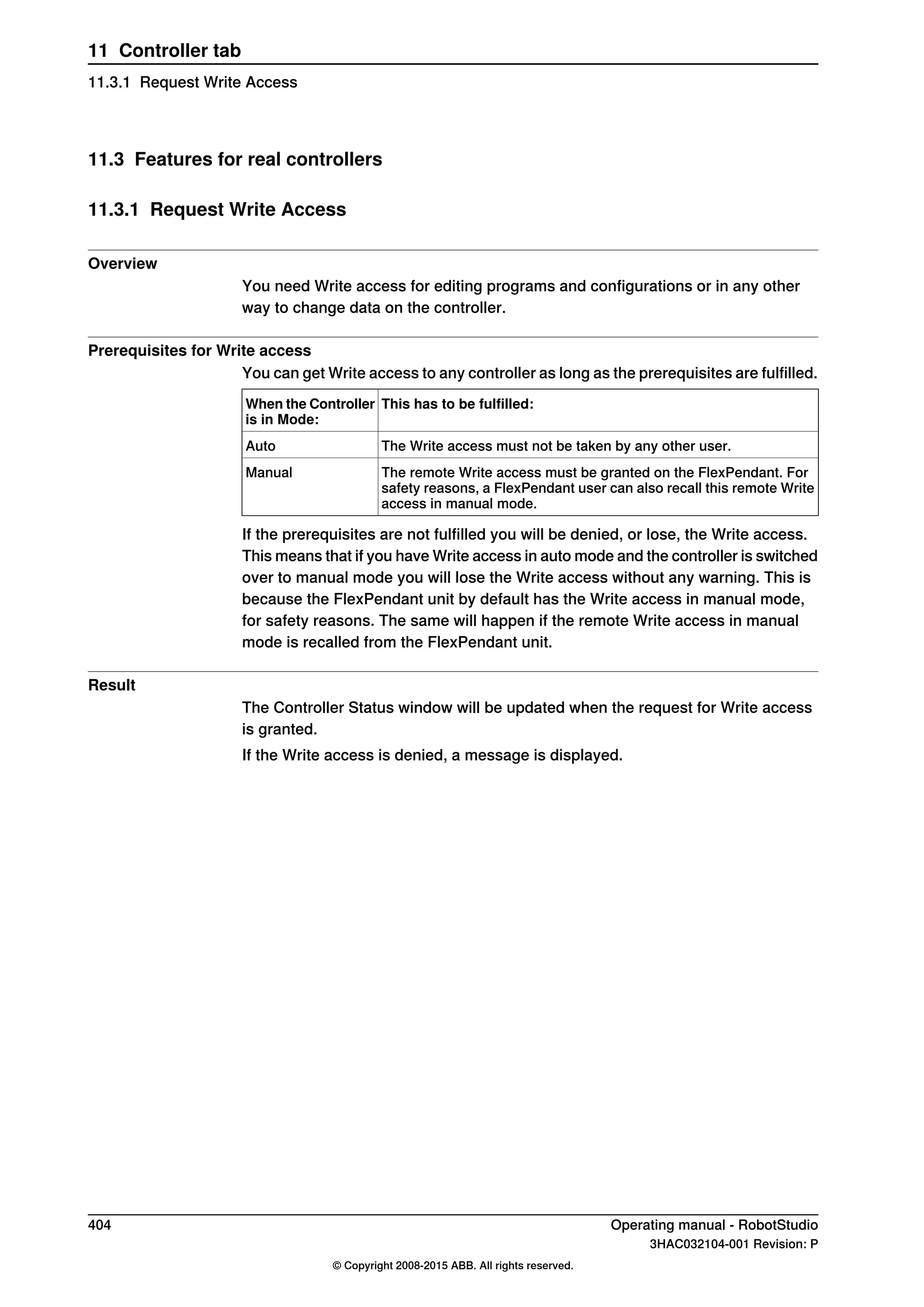 11.3 Features for real controllers
11.3.1 Request Write Access
Overview
You need Write access for editing programs and configurations or in any other
way to change data on the controller.
Prerequisites for Write access
You can get Write access to any controller as long as the prerequisites are fulfilled.
This has to be fulfilled:When the Controller
is in Mode:
The Write access must not be taken by any other user.Auto
The remote Write access must be granted on the FlexPendant. For
safety reasons, a FlexPendant user can also recall this remote Write
access in manual mode.
Manual
If the prerequisites are not fulfilled you will be denied, or lose, the Write access.
This means that if you have Write access in auto mode and the controller is switched
over to manual mode you will lose the Write access without any warning. This is
because the FlexPendant unit by default has the Write access in manual mode,
for safety reasons. The same will happen if the remote Write access in manual
mode is recalled from the FlexPendant unit.
Result
The Controller Status window will be updated when the request for Write access
is granted.
If the Write access is denied, a message is displayed.
404 Operating manual - RobotStudio
3HAC032104-001 Revision: P
© Copyright 2008-2015 ABB. All rights reserved.
11 Controller tab
11.3.1 Request Write Access
 