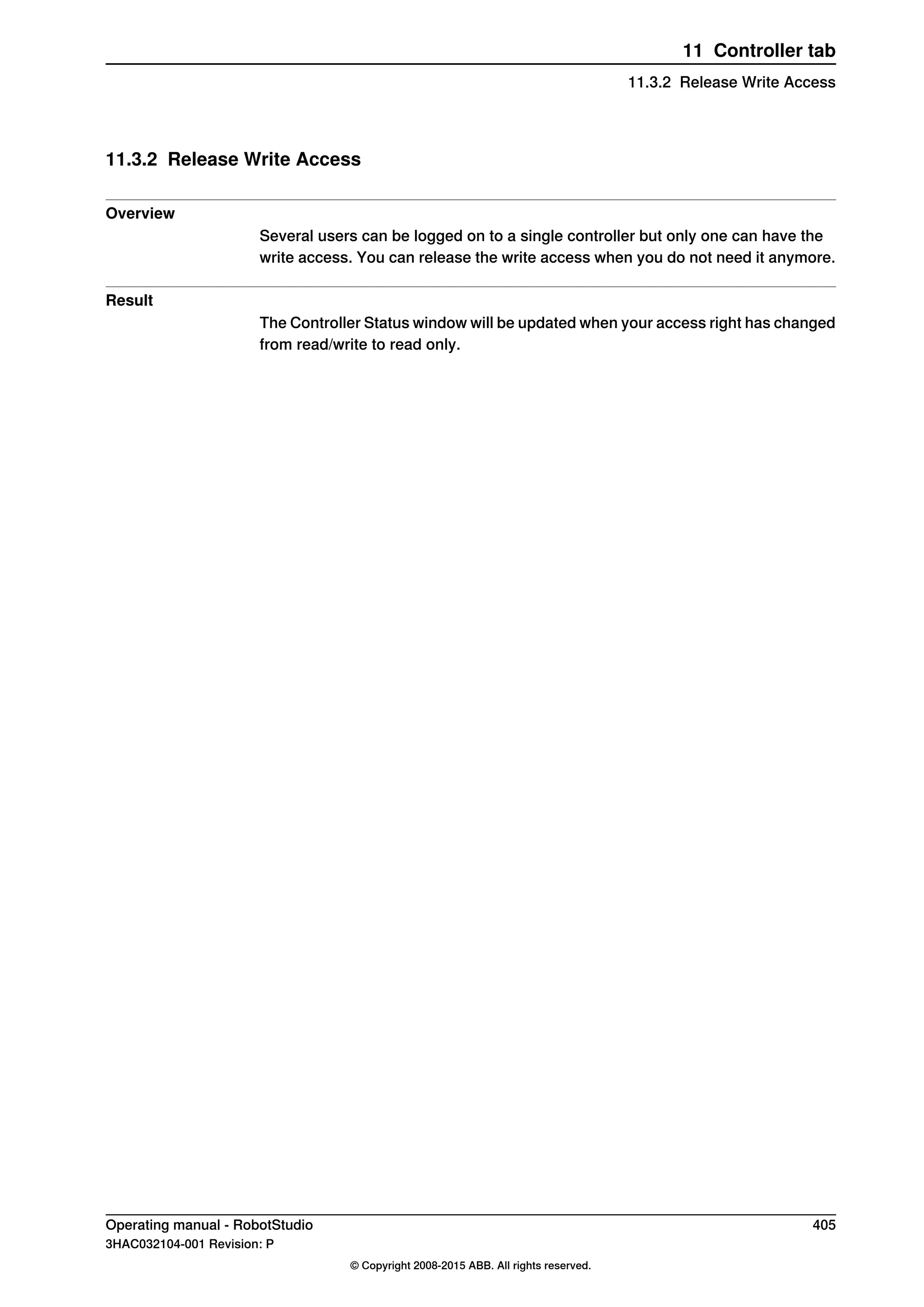 11.3.2 Release Write Access
Overview
Several users can be logged on to a single controller but only one can have the
write access. You can release the write access when you do not need it anymore.
Result
The Controller Status window will be updated when your access right has changed
from read/write to read only.
Operating manual - RobotStudio 405
3HAC032104-001 Revision: P
© Copyright 2008-2015 ABB. All rights reserved.
11 Controller tab
11.3.2 Release Write Access
 