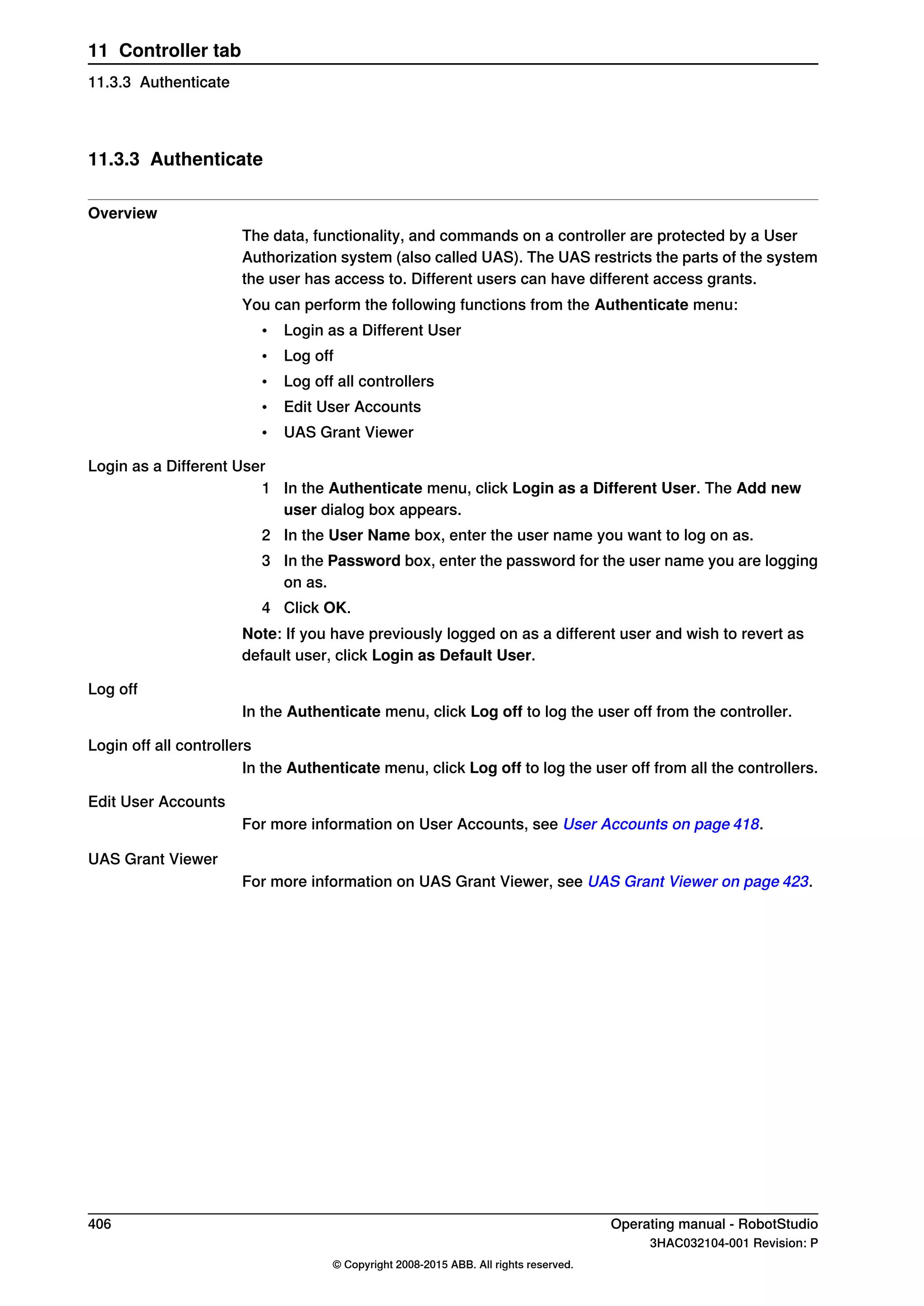 11.3.3 Authenticate
Overview
The data, functionality, and commands on a controller are protected by a User
Authorization system (also called UAS). The UAS restricts the parts of the system
the user has access to. Different users can have different access grants.
You can perform the following functions from the Authenticate menu:
• Login as a Different User
• Log off
• Log off all controllers
• Edit User Accounts
• UAS Grant Viewer
Login as a Different User
1 In the Authenticate menu, click Login as a Different User. The Add new
user dialog box appears.
2 In the User Name box, enter the user name you want to log on as.
3 In the Password box, enter the password for the user name you are logging
on as.
4 Click OK.
Note: If you have previously logged on as a different user and wish to revert as
default user, click Login as Default User.
Log off
In the Authenticate menu, click Log off to log the user off from the controller.
Login off all controllers
In the Authenticate menu, click Log off to log the user off from all the controllers.
Edit User Accounts
For more information on User Accounts, see User Accounts on page 418.
UAS Grant Viewer
For more information on UAS Grant Viewer, see UAS Grant Viewer on page 423.
406 Operating manual - RobotStudio
3HAC032104-001 Revision: P
© Copyright 2008-2015 ABB. All rights reserved.
11 Controller tab
11.3.3 Authenticate
 