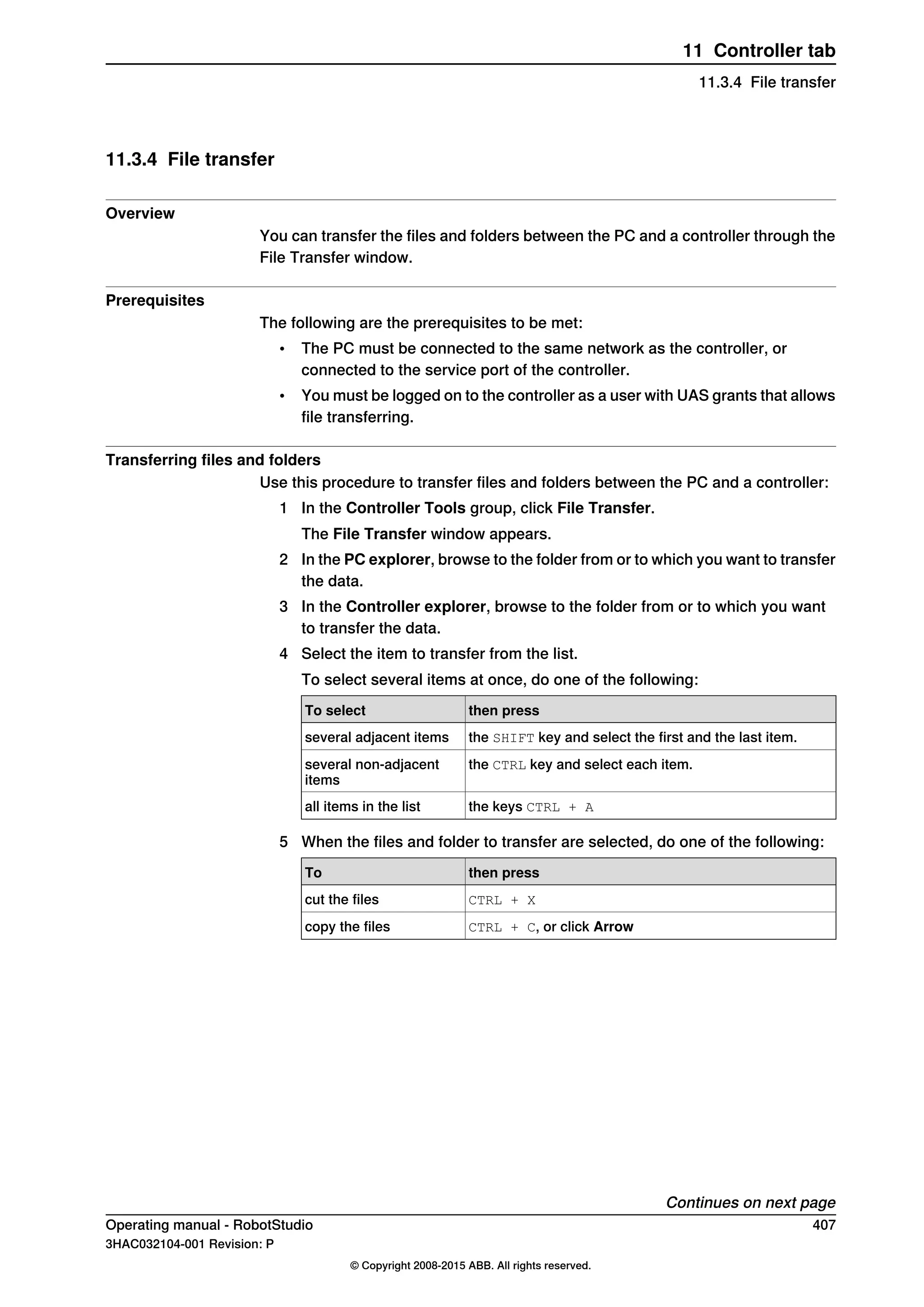 11.3.4 File transfer
Overview
You can transfer the files and folders between the PC and a controller through the
File Transfer window.
Prerequisites
The following are the prerequisites to be met:
• The PC must be connected to the same network as the controller, or
connected to the service port of the controller.
• You must be logged on to the controller as a user with UAS grants that allows
file transferring.
Transferring files and folders
Use this procedure to transfer files and folders between the PC and a controller:
1 In the Controller Tools group, click File Transfer.
The File Transfer window appears.
2 In the PC explorer, browse to the folder from or to which you want to transfer
the data.
3 In the Controller explorer, browse to the folder from or to which you want
to transfer the data.
4 Select the item to transfer from the list.
To select several items at once, do one of the following:
then pressTo select
the SHIFT key and select the first and the last item.several adjacent items
the CTRL key and select each item.several non-adjacent
items
the keys CTRL + Aall items in the list
5 When the files and folder to transfer are selected, do one of the following:
then pressTo
CTRL + Xcut the files
CTRL + C, or click Arrowcopy the files
Continues on next page
Operating manual - RobotStudio 407
3HAC032104-001 Revision: P
© Copyright 2008-2015 ABB. All rights reserved.
11 Controller tab
11.3.4 File transfer
 