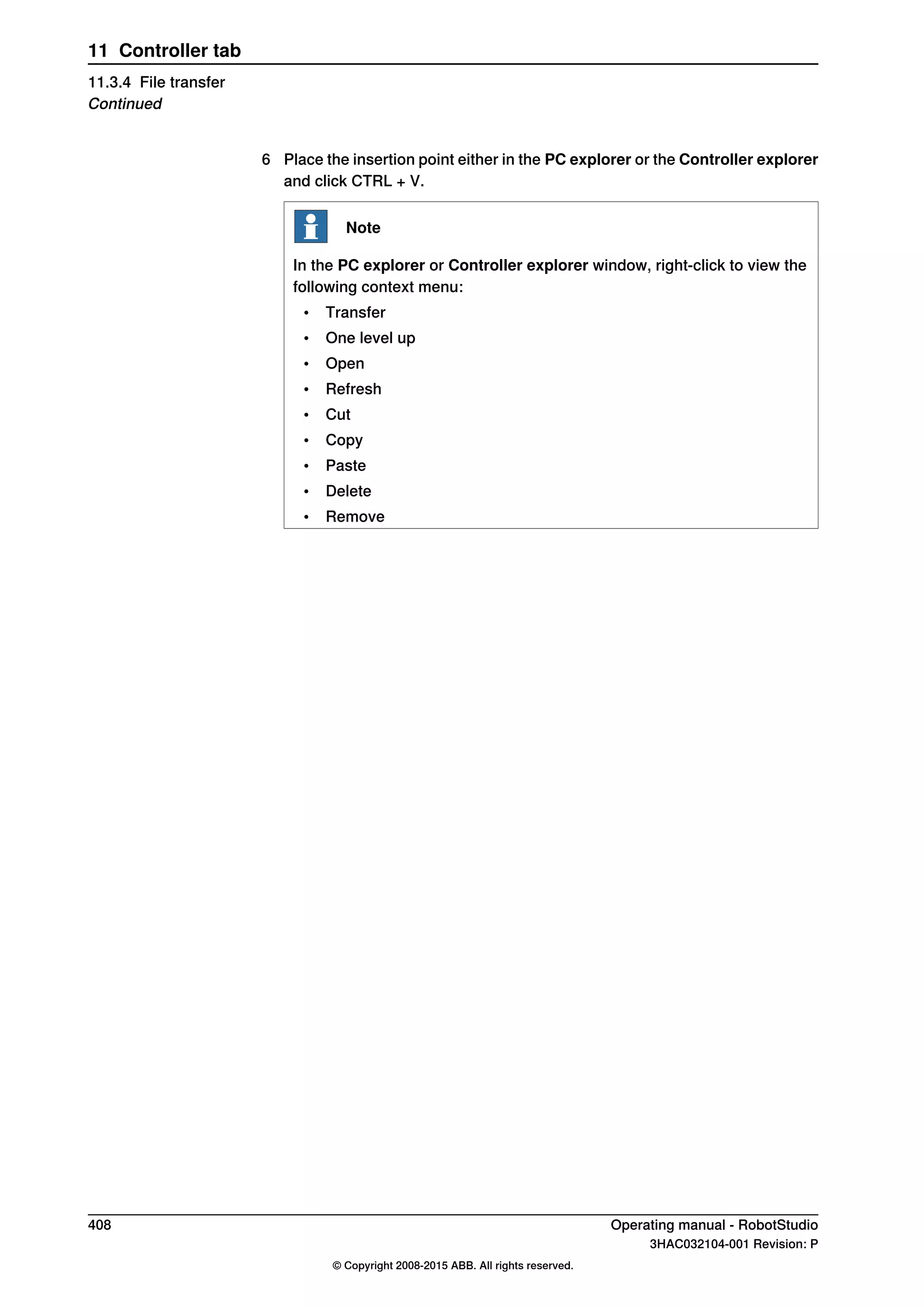 6 Place the insertion point either in the PC explorer or the Controller explorer
and click CTRL + V.
Note
In the PC explorer or Controller explorer window, right-click to view the
following context menu:
• Transfer
• One level up
• Open
• Refresh
• Cut
• Copy
• Paste
• Delete
• Remove
408 Operating manual - RobotStudio
3HAC032104-001 Revision: P
© Copyright 2008-2015 ABB. All rights reserved.
11 Controller tab
11.3.4 File transfer
Continued
 