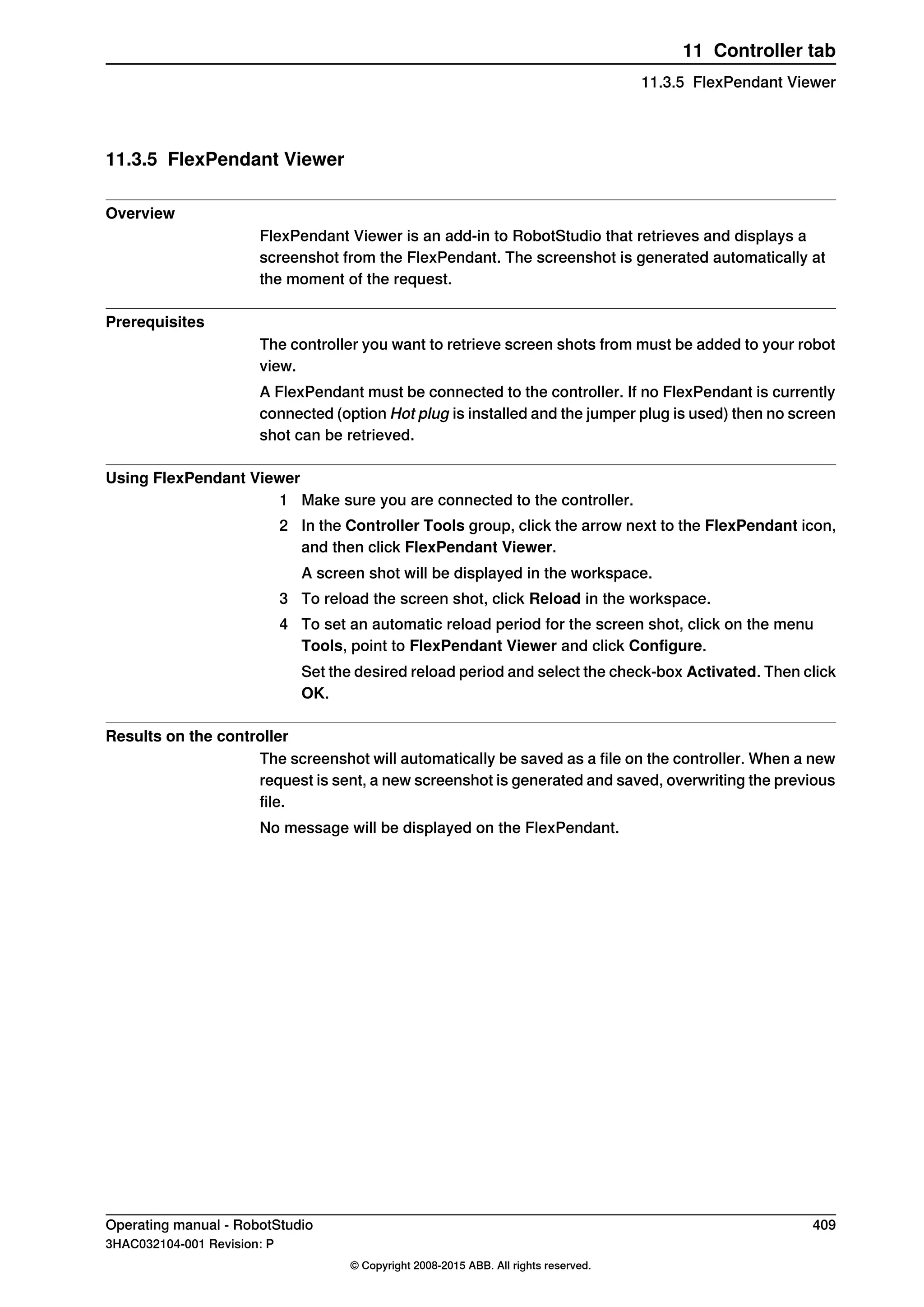 11.3.5 FlexPendant Viewer
Overview
FlexPendant Viewer is an add-in to RobotStudio that retrieves and displays a
screenshot from the FlexPendant. The screenshot is generated automatically at
the moment of the request.
Prerequisites
The controller you want to retrieve screen shots from must be added to your robot
view.
A FlexPendant must be connected to the controller. If no FlexPendant is currently
connected (option Hot plug is installed and the jumper plug is used) then no screen
shot can be retrieved.
Using FlexPendant Viewer
1 Make sure you are connected to the controller.
2 In the Controller Tools group, click the arrow next to the FlexPendant icon,
and then click FlexPendant Viewer.
A screen shot will be displayed in the workspace.
3 To reload the screen shot, click Reload in the workspace.
4 To set an automatic reload period for the screen shot, click on the menu
Tools, point to FlexPendant Viewer and click Configure.
Set the desired reload period and select the check-box Activated. Then click
OK.
Results on the controller
The screenshot will automatically be saved as a file on the controller. When a new
request is sent, a new screenshot is generated and saved, overwriting the previous
file.
No message will be displayed on the FlexPendant.
Operating manual - RobotStudio 409
3HAC032104-001 Revision: P
© Copyright 2008-2015 ABB. All rights reserved.
11 Controller tab
11.3.5 FlexPendant Viewer
 