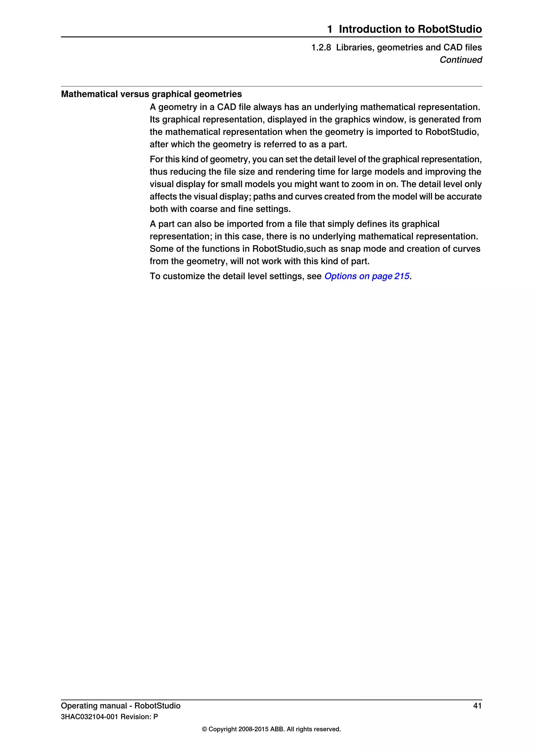 Mathematical versus graphical geometries
A geometry in a CAD file always has an underlying mathematical representation.
Its graphical representation, displayed in the graphics window, is generated from
the mathematical representation when the geometry is imported to RobotStudio,
after which the geometry is referred to as a part.
For this kind of geometry, you can set the detail level of the graphical representation,
thus reducing the file size and rendering time for large models and improving the
visual display for small models you might want to zoom in on. The detail level only
affects the visual display; paths and curves created from the model will be accurate
both with coarse and fine settings.
A part can also be imported from a file that simply defines its graphical
representation; in this case, there is no underlying mathematical representation.
Some of the functions in RobotStudio,such as snap mode and creation of curves
from the geometry, will not work with this kind of part.
To customize the detail level settings, see Options on page 215.
Operating manual - RobotStudio 41
3HAC032104-001 Revision: P
© Copyright 2008-2015 ABB. All rights reserved.
1 Introduction to RobotStudio
1.2.8 Libraries, geometries and CAD files
Continued
 