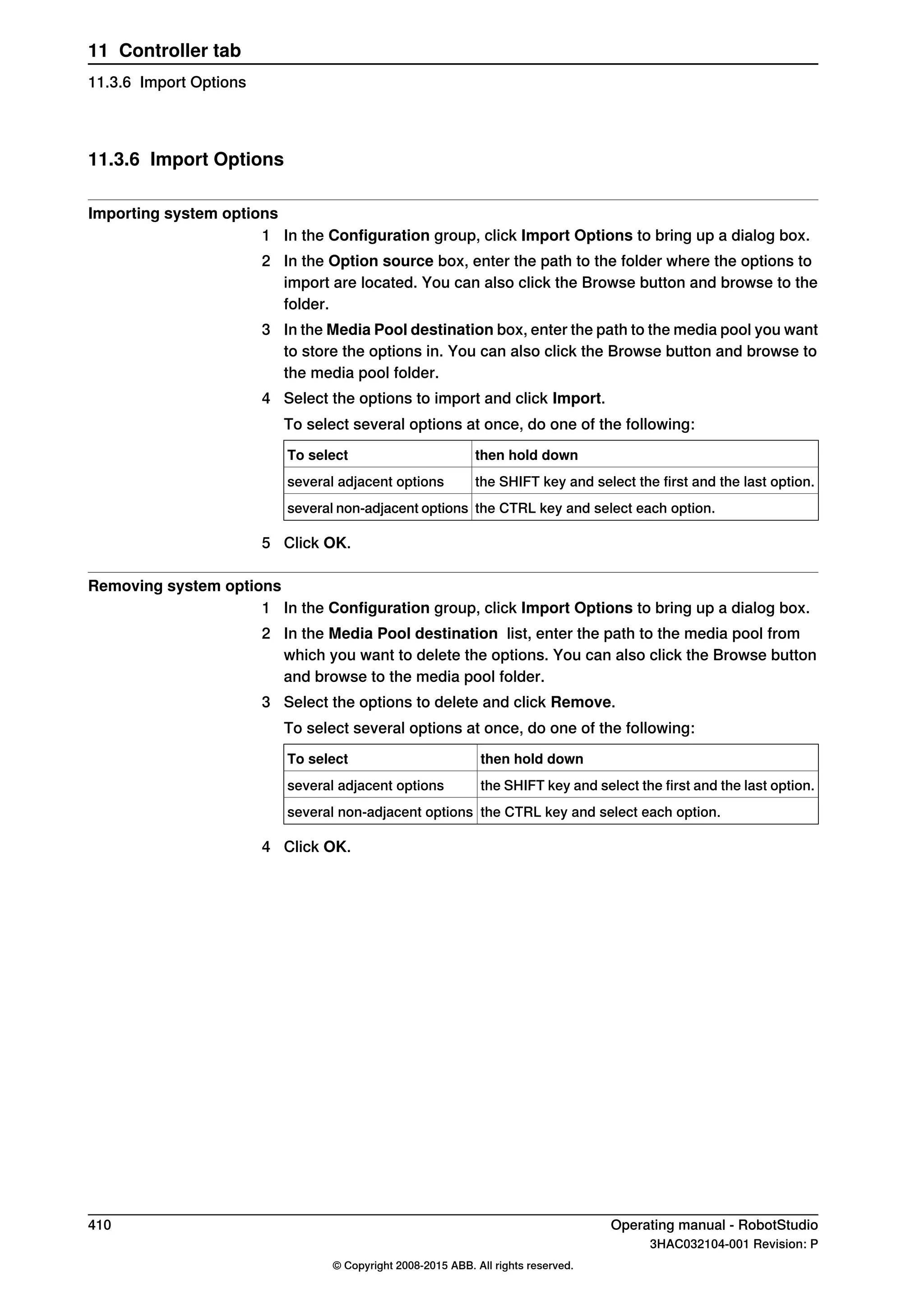 11.3.6 Import Options
Importing system options
1 In the Configuration group, click Import Options to bring up a dialog box.
2 In the Option source box, enter the path to the folder where the options to
import are located. You can also click the Browse button and browse to the
folder.
3 In the Media Pool destination box, enter the path to the media pool you want
to store the options in. You can also click the Browse button and browse to
the media pool folder.
4 Select the options to import and click Import.
To select several options at once, do one of the following:
then hold downTo select
the SHIFT key and select the first and the last option.several adjacent options
the CTRL key and select each option.several non-adjacent options
5 Click OK.
Removing system options
1 In the Configuration group, click Import Options to bring up a dialog box.
2 In the Media Pool destination list, enter the path to the media pool from
which you want to delete the options. You can also click the Browse button
and browse to the media pool folder.
3 Select the options to delete and click Remove.
To select several options at once, do one of the following:
then hold downTo select
the SHIFT key and select the first and the last option.several adjacent options
the CTRL key and select each option.several non-adjacent options
4 Click OK.
410 Operating manual - RobotStudio
3HAC032104-001 Revision: P
© Copyright 2008-2015 ABB. All rights reserved.
11 Controller tab
11.3.6 Import Options
 