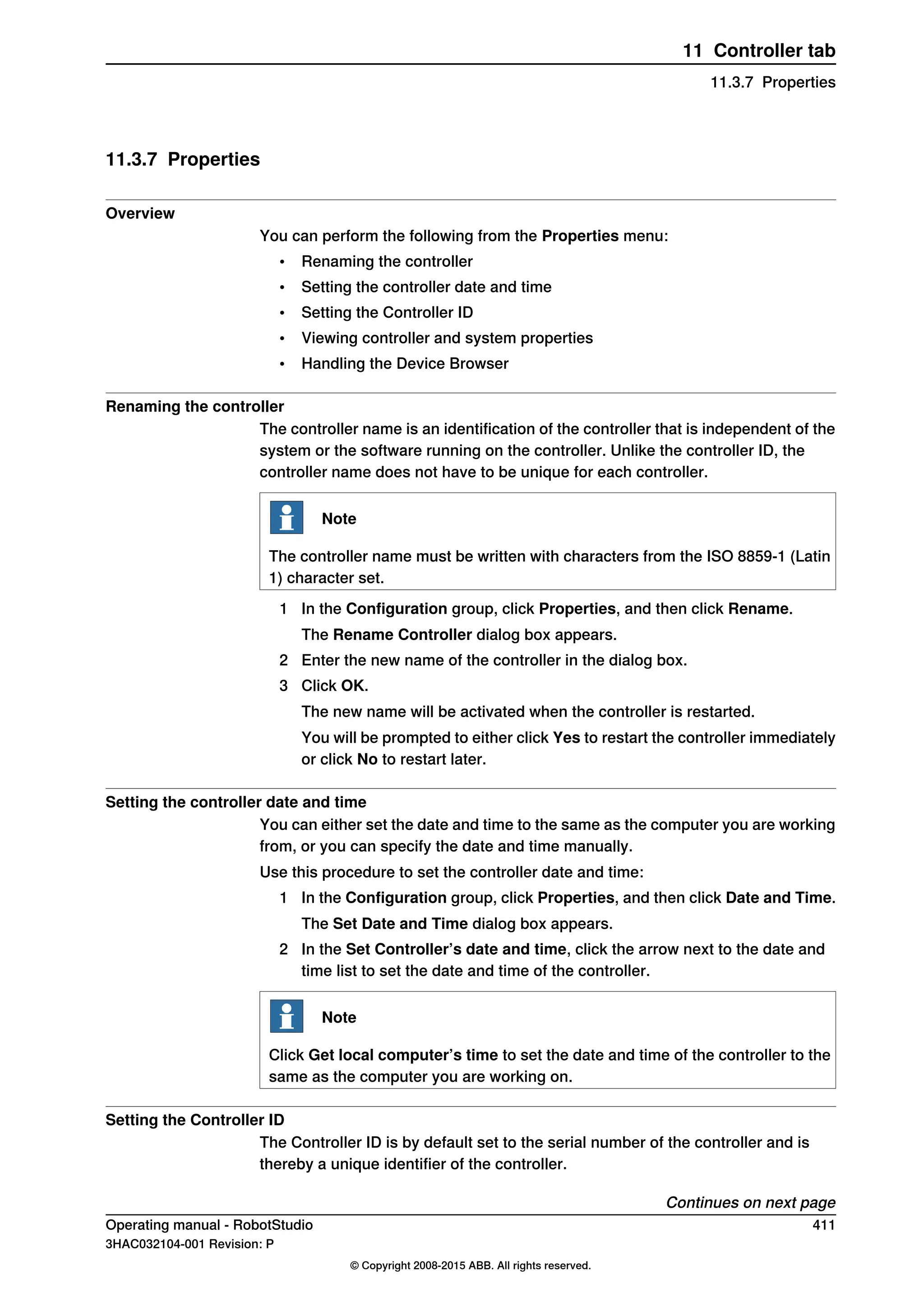 11.3.7 Properties
Overview
You can perform the following from the Properties menu:
• Renaming the controller
• Setting the controller date and time
• Setting the Controller ID
• Viewing controller and system properties
• Handling the Device Browser
Renaming the controller
The controller name is an identification of the controller that is independent of the
system or the software running on the controller. Unlike the controller ID, the
controller name does not have to be unique for each controller.
Note
The controller name must be written with characters from the ISO 8859-1 (Latin
1) character set.
1 In the Configuration group, click Properties, and then click Rename.
The Rename Controller dialog box appears.
2 Enter the new name of the controller in the dialog box.
3 Click OK.
The new name will be activated when the controller is restarted.
You will be prompted to either click Yes to restart the controller immediately
or click No to restart later.
Setting the controller date and time
You can either set the date and time to the same as the computer you are working
from, or you can specify the date and time manually.
Use this procedure to set the controller date and time:
1 In the Configuration group, click Properties, and then click Date and Time.
The Set Date and Time dialog box appears.
2 In the Set Controller’s date and time, click the arrow next to the date and
time list to set the date and time of the controller.
Note
Click Get local computer’s time to set the date and time of the controller to the
same as the computer you are working on.
Setting the Controller ID
The Controller ID is by default set to the serial number of the controller and is
thereby a unique identifier of the controller.
Continues on next page
Operating manual - RobotStudio 411
3HAC032104-001 Revision: P
© Copyright 2008-2015 ABB. All rights reserved.
11 Controller tab
11.3.7 Properties
 