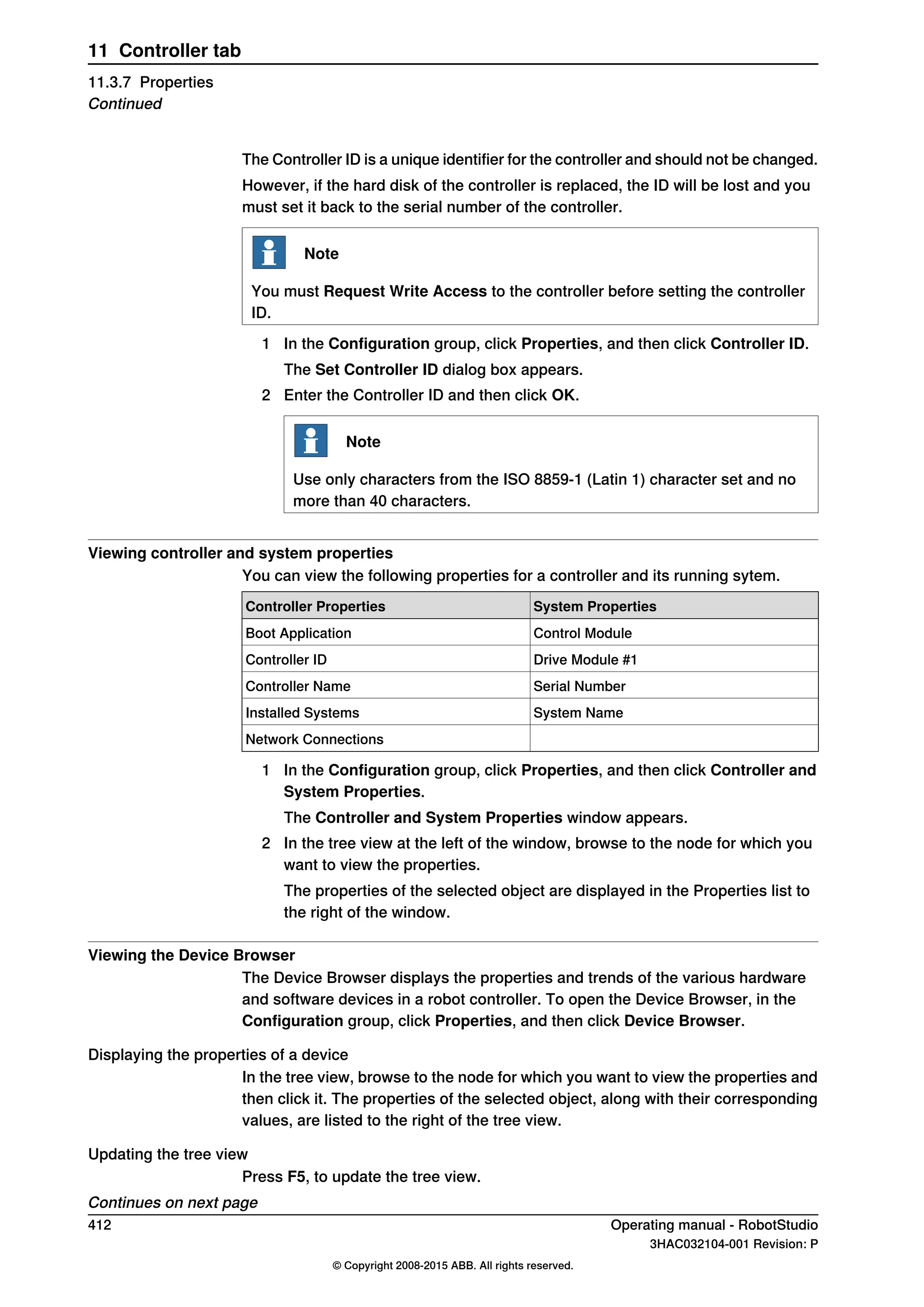 The Controller ID is a unique identifier for the controller and should not be changed.
However, if the hard disk of the controller is replaced, the ID will be lost and you
must set it back to the serial number of the controller.
Note
You must Request Write Access to the controller before setting the controller
ID.
1 In the Configuration group, click Properties, and then click Controller ID.
The Set Controller ID dialog box appears.
2 Enter the Controller ID and then click OK.
Note
Use only characters from the ISO 8859-1 (Latin 1) character set and no
more than 40 characters.
Viewing controller and system properties
You can view the following properties for a controller and its running sytem.
System PropertiesController Properties
Control ModuleBoot Application
Drive Module #1Controller ID
Serial NumberController Name
System NameInstalled Systems
Network Connections
1 In the Configuration group, click Properties, and then click Controller and
System Properties.
The Controller and System Properties window appears.
2 In the tree view at the left of the window, browse to the node for which you
want to view the properties.
The properties of the selected object are displayed in the Properties list to
the right of the window.
Viewing the Device Browser
The Device Browser displays the properties and trends of the various hardware
and software devices in a robot controller. To open the Device Browser, in the
Configuration group, click Properties, and then click Device Browser.
Displaying the properties of a device
In the tree view, browse to the node for which you want to view the properties and
then click it. The properties of the selected object, along with their corresponding
values, are listed to the right of the tree view.
Updating the tree view
Press F5, to update the tree view.
Continues on next page
412 Operating manual - RobotStudio
3HAC032104-001 Revision: P
© Copyright 2008-2015 ABB. All rights reserved.
11 Controller tab
11.3.7 Properties
Continued
 