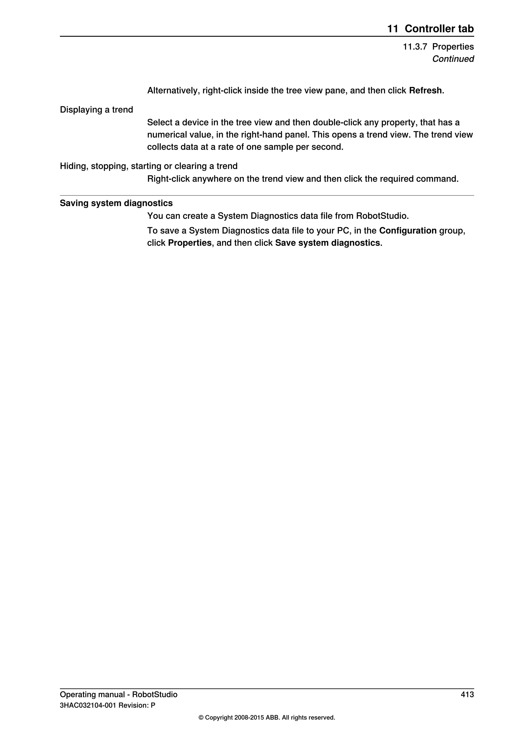 Alternatively, right-click inside the tree view pane, and then click Refresh.
Displaying a trend
Select a device in the tree view and then double-click any property, that has a
numerical value, in the right-hand panel. This opens a trend view. The trend view
collects data at a rate of one sample per second.
Hiding, stopping, starting or clearing a trend
Right-click anywhere on the trend view and then click the required command.
Saving system diagnostics
You can create a System Diagnostics data file from RobotStudio.
To save a System Diagnostics data file to your PC, in the Configuration group,
click Properties, and then click Save system diagnostics.
Operating manual - RobotStudio 413
3HAC032104-001 Revision: P
© Copyright 2008-2015 ABB. All rights reserved.
11 Controller tab
11.3.7 Properties
Continued
 