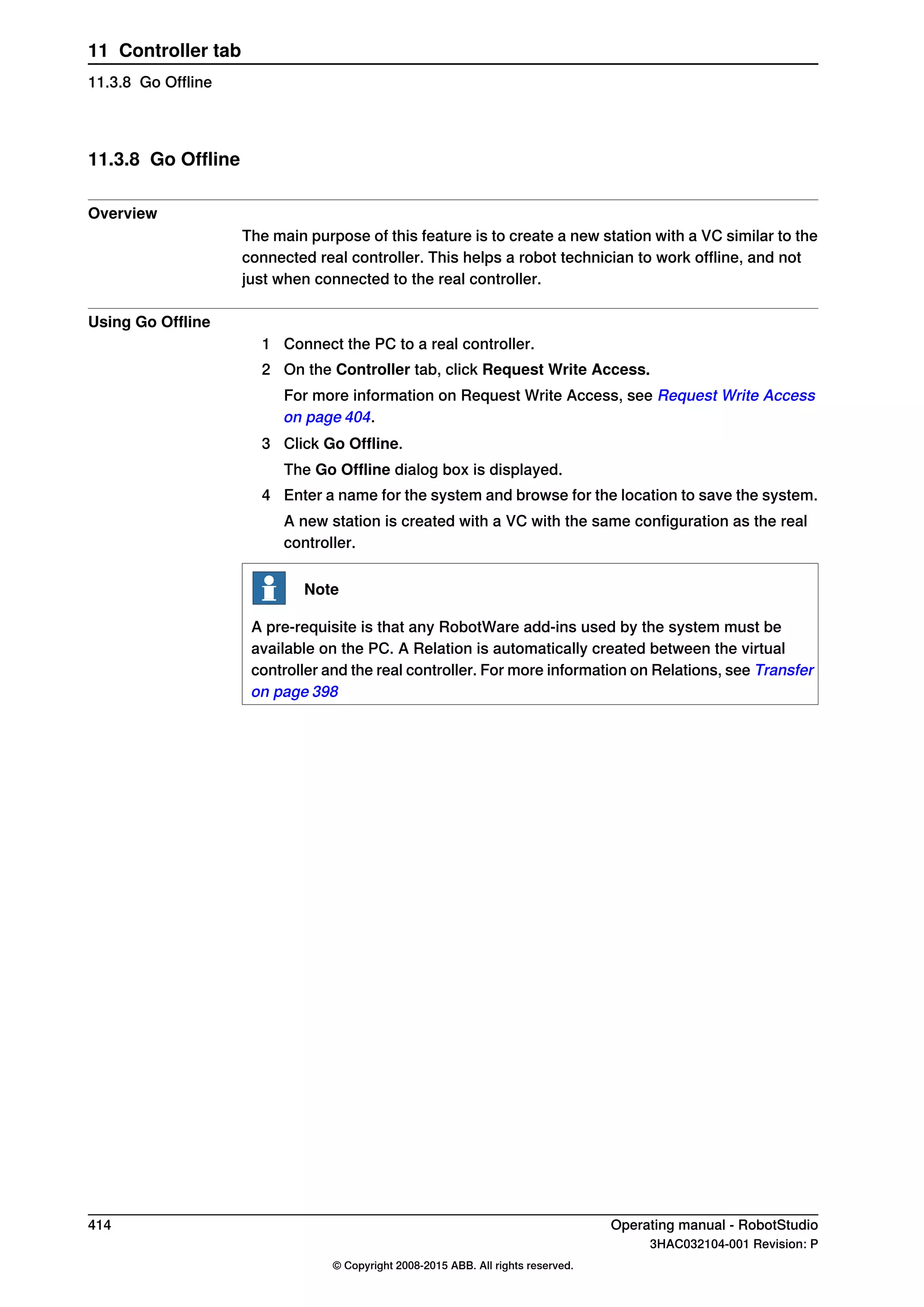11.3.8 Go Offline
Overview
The main purpose of this feature is to create a new station with a VC similar to the
connected real controller. This helps a robot technician to work offline, and not
just when connected to the real controller.
Using Go Offline
1 Connect the PC to a real controller.
2 On the Controller tab, click Request Write Access.
For more information on Request Write Access, see Request Write Access
on page 404.
3 Click Go Offline.
The Go Offline dialog box is displayed.
4 Enter a name for the system and browse for the location to save the system.
A new station is created with a VC with the same configuration as the real
controller.
Note
A pre-requisite is that any RobotWare add-ins used by the system must be
available on the PC. A Relation is automatically created between the virtual
controller and the real controller. For more information on Relations, see Transfer
on page 398
414 Operating manual - RobotStudio
3HAC032104-001 Revision: P
© Copyright 2008-2015 ABB. All rights reserved.
11 Controller tab
11.3.8 Go Offline
 