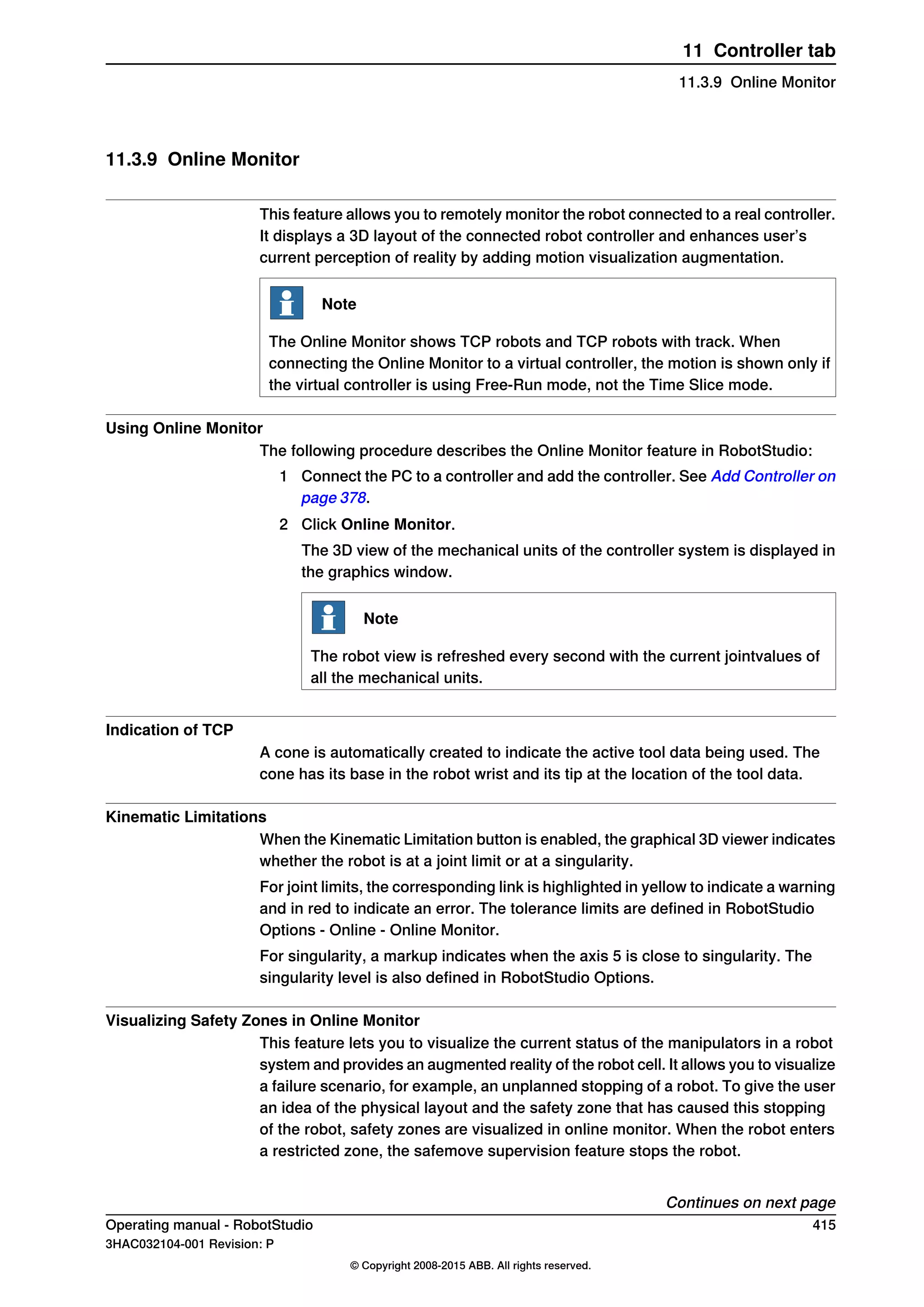 11.3.9 Online Monitor
This feature allows you to remotely monitor the robot connected to a real controller.
It displays a 3D layout of the connected robot controller and enhances user’s
current perception of reality by adding motion visualization augmentation.
Note
The Online Monitor shows TCP robots and TCP robots with track. When
connecting the Online Monitor to a virtual controller, the motion is shown only if
the virtual controller is using Free-Run mode, not the Time Slice mode.
Using Online Monitor
The following procedure describes the Online Monitor feature in RobotStudio:
1 Connect the PC to a controller and add the controller. See Add Controller on
page 378.
2 Click Online Monitor.
The 3D view of the mechanical units of the controller system is displayed in
the graphics window.
Note
The robot view is refreshed every second with the current jointvalues of
all the mechanical units.
Indication of TCP
A cone is automatically created to indicate the active tool data being used. The
cone has its base in the robot wrist and its tip at the location of the tool data.
Kinematic Limitations
When the Kinematic Limitation button is enabled, the graphical 3D viewer indicates
whether the robot is at a joint limit or at a singularity.
For joint limits, the corresponding link is highlighted in yellow to indicate a warning
and in red to indicate an error. The tolerance limits are defined in RobotStudio
Options - Online - Online Monitor.
For singularity, a markup indicates when the axis 5 is close to singularity. The
singularity level is also defined in RobotStudio Options.
Visualizing Safety Zones in Online Monitor
This feature lets you to visualize the current status of the manipulators in a robot
system and provides an augmented reality of the robot cell. It allows you to visualize
a failure scenario, for example, an unplanned stopping of a robot. To give the user
an idea of the physical layout and the safety zone that has caused this stopping
of the robot, safety zones are visualized in online monitor. When the robot enters
a restricted zone, the safemove supervision feature stops the robot.
Continues on next page
Operating manual - RobotStudio 415
3HAC032104-001 Revision: P
© Copyright 2008-2015 ABB. All rights reserved.
11 Controller tab
11.3.9 Online Monitor
 