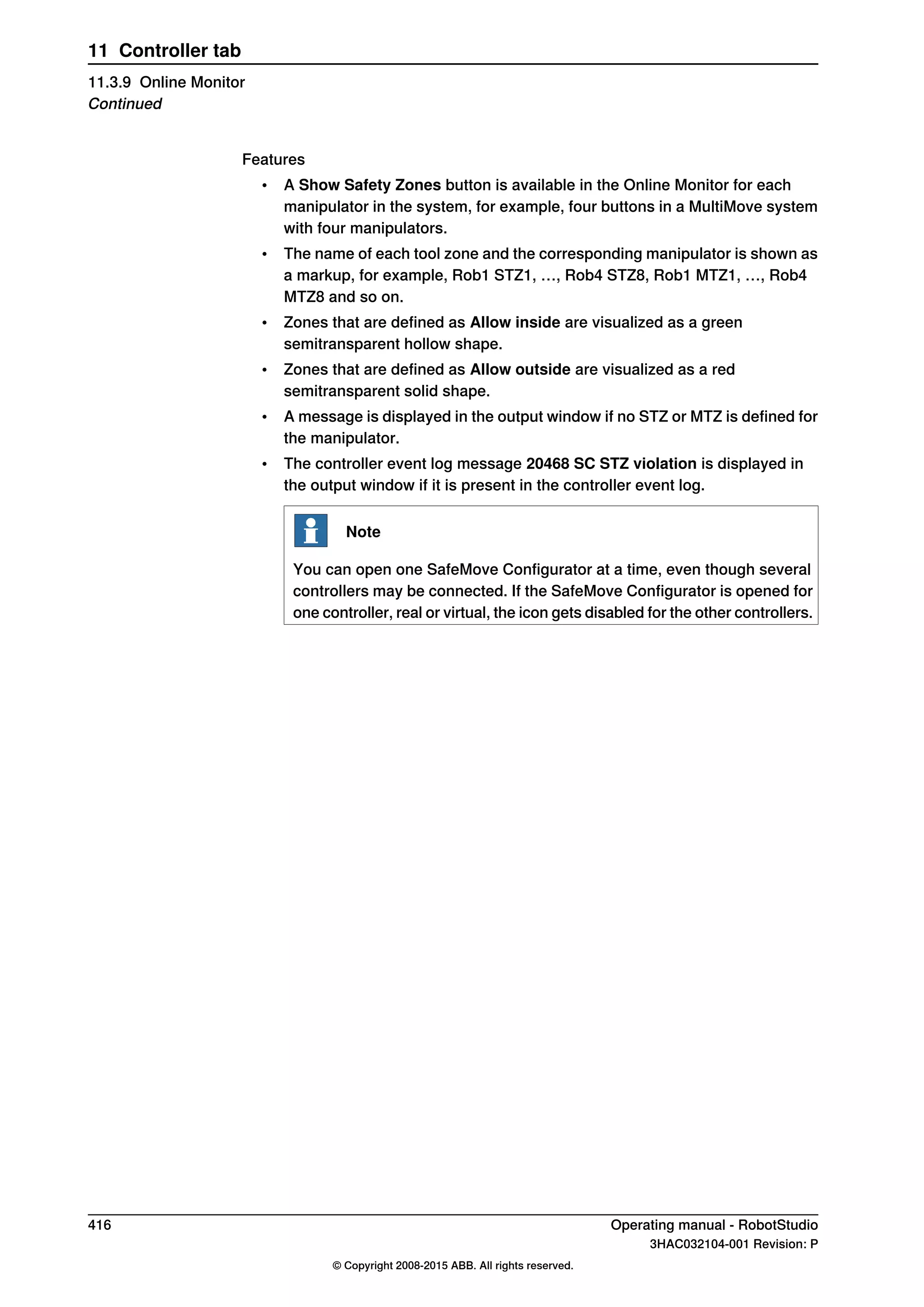 Features
• A Show Safety Zones button is available in the Online Monitor for each
manipulator in the system, for example, four buttons in a MultiMove system
with four manipulators.
• The name of each tool zone and the corresponding manipulator is shown as
a markup, for example, Rob1 STZ1, …, Rob4 STZ8, Rob1 MTZ1, …, Rob4
MTZ8 and so on.
• Zones that are defined as Allow inside are visualized as a green
semitransparent hollow shape.
• Zones that are defined as Allow outside are visualized as a red
semitransparent solid shape.
• A message is displayed in the output window if no STZ or MTZ is defined for
the manipulator.
• The controller event log message 20468 SC STZ violation is displayed in
the output window if it is present in the controller event log.
Note
You can open one SafeMove Configurator at a time, even though several
controllers may be connected. If the SafeMove Configurator is opened for
one controller, real or virtual, the icon gets disabled for the other controllers.
416 Operating manual - RobotStudio
3HAC032104-001 Revision: P
© Copyright 2008-2015 ABB. All rights reserved.
11 Controller tab
11.3.9 Online Monitor
Continued
 