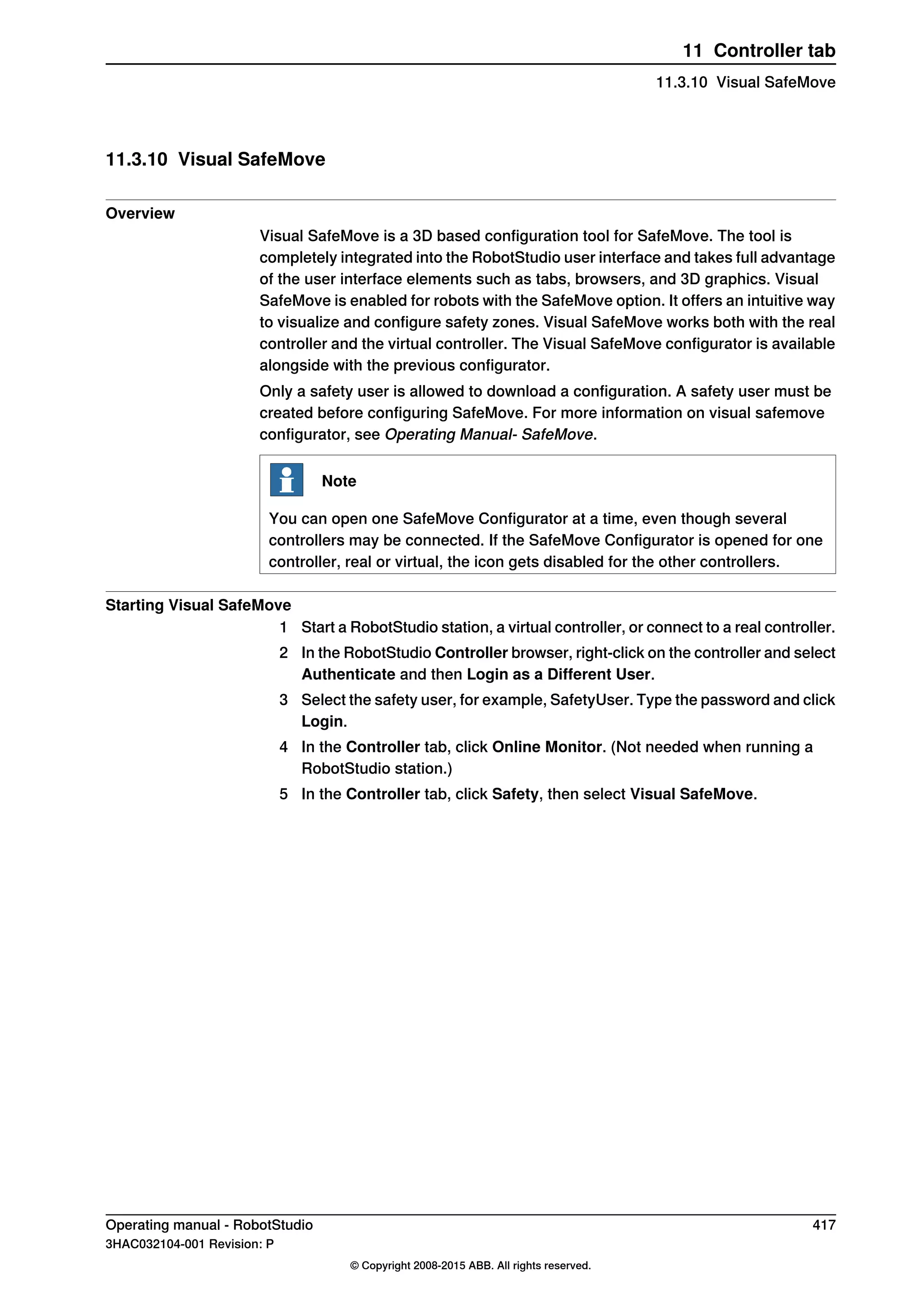 11.3.10 Visual SafeMove
Overview
Visual SafeMove is a 3D based configuration tool for SafeMove. The tool is
completely integrated into the RobotStudio user interface and takes full advantage
of the user interface elements such as tabs, browsers, and 3D graphics. Visual
SafeMove is enabled for robots with the SafeMove option. It offers an intuitive way
to visualize and configure safety zones. Visual SafeMove works both with the real
controller and the virtual controller. The Visual SafeMove configurator is available
alongside with the previous configurator.
Only a safety user is allowed to download a configuration. A safety user must be
created before configuring SafeMove. For more information on visual safemove
configurator, see Operating Manual- SafeMove.
Note
You can open one SafeMove Configurator at a time, even though several
controllers may be connected. If the SafeMove Configurator is opened for one
controller, real or virtual, the icon gets disabled for the other controllers.
Starting Visual SafeMove
1 Start a RobotStudio station, a virtual controller, or connect to a real controller.
2 In the RobotStudio Controller browser, right-click on the controller and select
Authenticate and then Login as a Different User.
3 Select the safety user, for example, SafetyUser. Type the password and click
Login.
4 In the Controller tab, click Online Monitor. (Not needed when running a
RobotStudio station.)
5 In the Controller tab, click Safety, then select Visual SafeMove.
Operating manual - RobotStudio 417
3HAC032104-001 Revision: P
© Copyright 2008-2015 ABB. All rights reserved.
11 Controller tab
11.3.10 Visual SafeMove
 