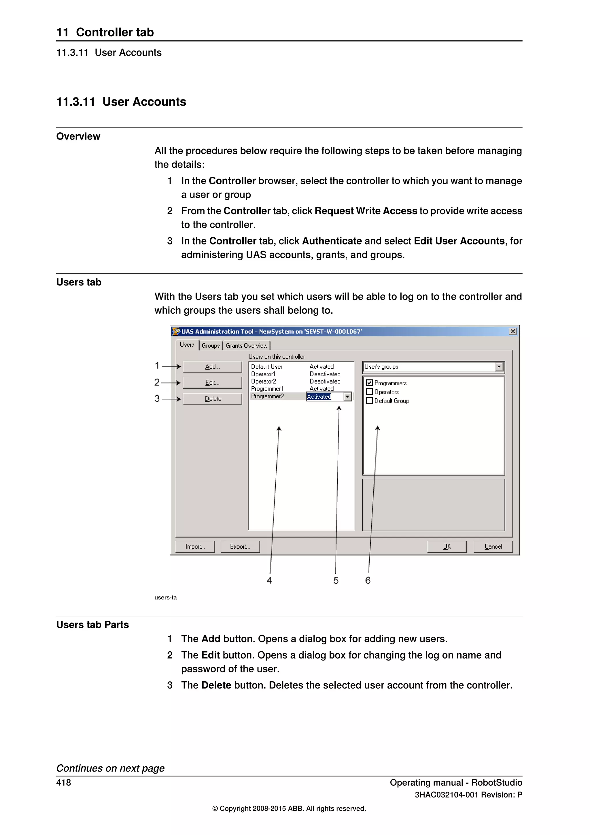 11.3.11 User Accounts
Overview
All the procedures below require the following steps to be taken before managing
the details:
1 In the Controller browser, select the controller to which you want to manage
a user or group
2 From the Controller tab, click Request Write Access to provide write access
to the controller.
3 In the Controller tab, click Authenticate and select Edit User Accounts, for
administering UAS accounts, grants, and groups.
Users tab
With the Users tab you set which users will be able to log on to the controller and
which groups the users shall belong to.
users-ta
Users tab Parts
1 The Add button. Opens a dialog box for adding new users.
2 The Edit button. Opens a dialog box for changing the log on name and
password of the user.
3 The Delete button. Deletes the selected user account from the controller.
Continues on next page
418 Operating manual - RobotStudio
3HAC032104-001 Revision: P
© Copyright 2008-2015 ABB. All rights reserved.
11 Controller tab
11.3.11 User Accounts
 