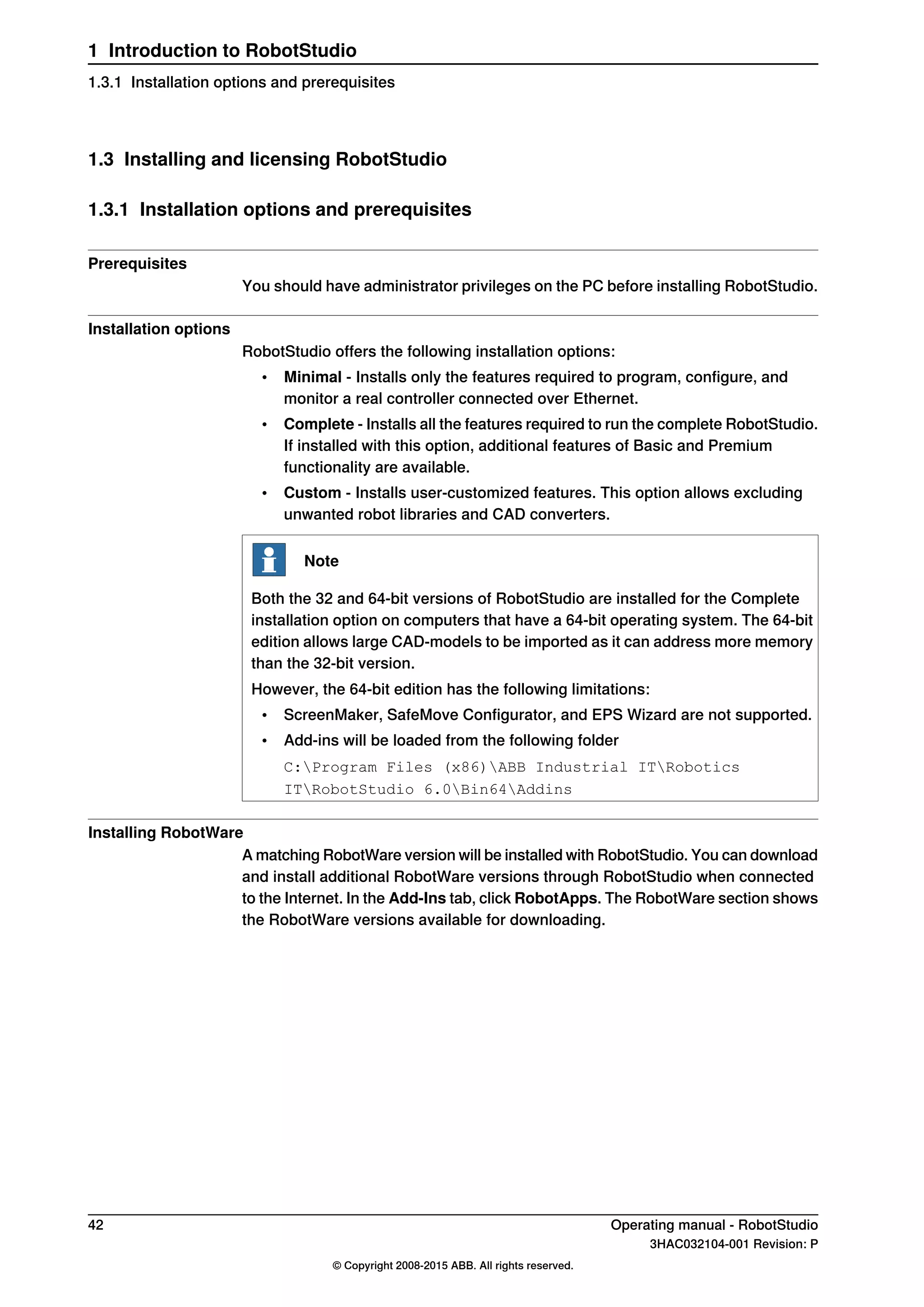 1.3 Installing and licensing RobotStudio
1.3.1 Installation options and prerequisites
Prerequisites
You should have administrator privileges on the PC before installing RobotStudio.
Installation options
RobotStudio offers the following installation options:
• Minimal - Installs only the features required to program, configure, and
monitor a real controller connected over Ethernet.
• Complete - Installs all the features required to run the complete RobotStudio.
If installed with this option, additional features of Basic and Premium
functionality are available.
• Custom - Installs user-customized features. This option allows excluding
unwanted robot libraries and CAD converters.
Note
Both the 32 and 64-bit versions of RobotStudio are installed for the Complete
installation option on computers that have a 64-bit operating system. The 64-bit
edition allows large CAD-models to be imported as it can address more memory
than the 32-bit version.
However, the 64-bit edition has the following limitations:
• ScreenMaker, SafeMove Configurator, and EPS Wizard are not supported.
• Add-ins will be loaded from the following folder
C:Program Files (x86)ABB Industrial ITRobotics
ITRobotStudio 6.0Bin64Addins
Installing RobotWare
A matching RobotWare version will be installed with RobotStudio. You can download
and install additional RobotWare versions through RobotStudio when connected
to the Internet. In the Add-Ins tab, click RobotApps. The RobotWare section shows
the RobotWare versions available for downloading.
42 Operating manual - RobotStudio
3HAC032104-001 Revision: P
© Copyright 2008-2015 ABB. All rights reserved.
1 Introduction to RobotStudio
1.3.1 Installation options and prerequisites
 