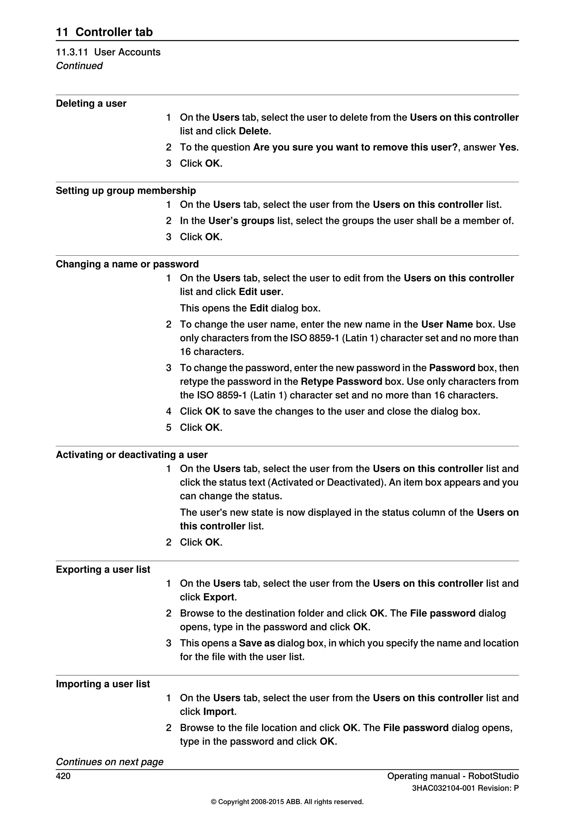 Deleting a user
1 On the Users tab, select the user to delete from the Users on this controller
list and click Delete.
2 To the question Are you sure you want to remove this user?, answer Yes.
3 Click OK.
Setting up group membership
1 On the Users tab, select the user from the Users on this controller list.
2 In the User’s groups list, select the groups the user shall be a member of.
3 Click OK.
Changing a name or password
1 On the Users tab, select the user to edit from the Users on this controller
list and click Edit user.
This opens the Edit dialog box.
2 To change the user name, enter the new name in the User Name box. Use
only characters from the ISO 8859-1 (Latin 1) character set and no more than
16 characters.
3 To change the password, enter the new password in the Password box, then
retype the password in the Retype Password box. Use only characters from
the ISO 8859-1 (Latin 1) character set and no more than 16 characters.
4 Click OK to save the changes to the user and close the dialog box.
5 Click OK.
Activating or deactivating a user
1 On the Users tab, select the user from the Users on this controller list and
click the status text (Activated or Deactivated). An item box appears and you
can change the status.
The user's new state is now displayed in the status column of the Users on
this controller list.
2 Click OK.
Exporting a user list
1 On the Users tab, select the user from the Users on this controller list and
click Export.
2 Browse to the destination folder and click OK. The File password dialog
opens, type in the password and click OK.
3 This opens a Save as dialog box, in which you specify the name and location
for the file with the user list.
Importing a user list
1 On the Users tab, select the user from the Users on this controller list and
click Import.
2 Browse to the file location and click OK. The File password dialog opens,
type in the password and click OK.
Continues on next page
420 Operating manual - RobotStudio
3HAC032104-001 Revision: P
© Copyright 2008-2015 ABB. All rights reserved.
11 Controller tab
11.3.11 User Accounts
Continued
 