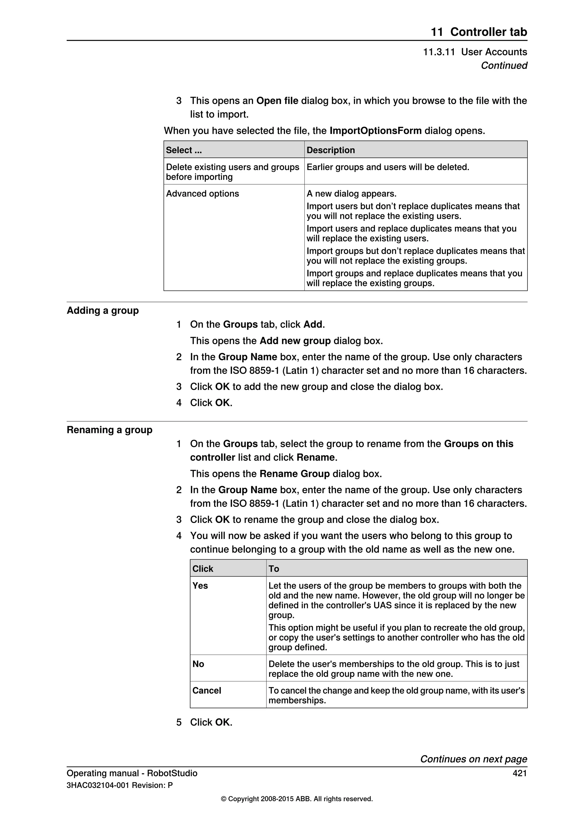 3 This opens an Open file dialog box, in which you browse to the file with the
list to import.
When you have selected the file, the ImportOptionsForm dialog opens.
DescriptionSelect ...
Earlier groups and users will be deleted.Delete existing users and groups
before importing
A new dialog appears.Advanced options
Import users but don’t replace duplicates means that
you will not replace the existing users.
Import users and replace duplicates means that you
will replace the existing users.
Import groups but don’t replace duplicates means that
you will not replace the existing groups.
Import groups and replace duplicates means that you
will replace the existing groups.
Adding a group
1 On the Groups tab, click Add.
This opens the Add new group dialog box.
2 In the Group Name box, enter the name of the group. Use only characters
from the ISO 8859-1 (Latin 1) character set and no more than 16 characters.
3 Click OK to add the new group and close the dialog box.
4 Click OK.
Renaming a group
1 On the Groups tab, select the group to rename from the Groups on this
controller list and click Rename.
This opens the Rename Group dialog box.
2 In the Group Name box, enter the name of the group. Use only characters
from the ISO 8859-1 (Latin 1) character set and no more than 16 characters.
3 Click OK to rename the group and close the dialog box.
4 You will now be asked if you want the users who belong to this group to
continue belonging to a group with the old name as well as the new one.
ToClick
Let the users of the group be members to groups with both the
old and the new name. However, the old group will no longer be
defined in the controller's UAS since it is replaced by the new
group.
Yes
This option might be useful if you plan to recreate the old group,
or copy the user's settings to another controller who has the old
group defined.
Delete the user's memberships to the old group. This is to just
replace the old group name with the new one.
No
To cancel the change and keep the old group name, with its user's
memberships.
Cancel
5 Click OK.
Continues on next page
Operating manual - RobotStudio 421
3HAC032104-001 Revision: P
© Copyright 2008-2015 ABB. All rights reserved.
11 Controller tab
11.3.11 User Accounts
Continued
 