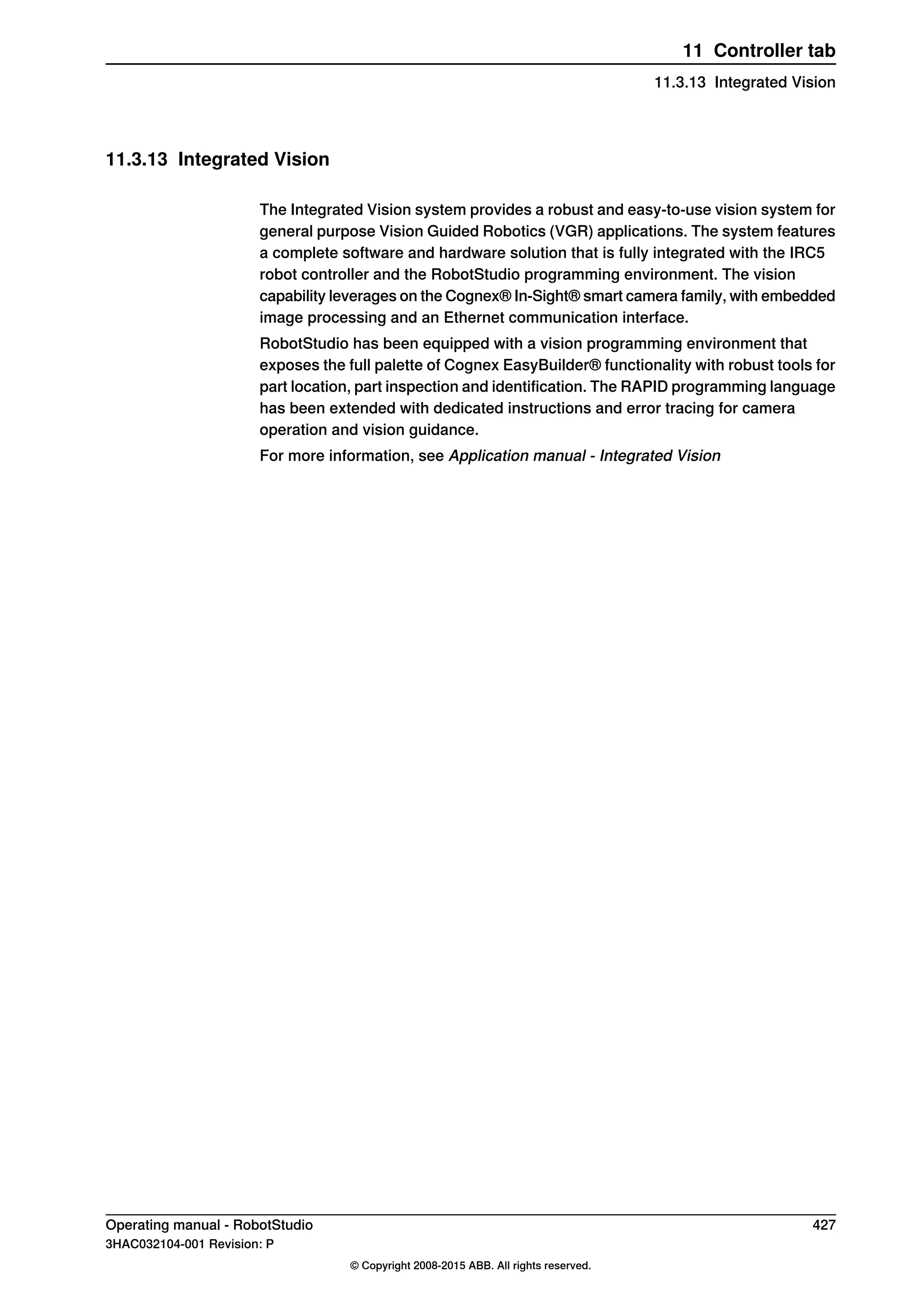 11.3.13 Integrated Vision
The Integrated Vision system provides a robust and easy‐to‐use vision system for
general purpose Vision Guided Robotics (VGR) applications. The system features
a complete software and hardware solution that is fully integrated with the IRC5
robot controller and the RobotStudio programming environment. The vision
capability leverages on the Cognex® In-Sight® smart camera family, with embedded
image processing and an Ethernet communication interface.
RobotStudio has been equipped with a vision programming environment that
exposes the full palette of Cognex EasyBuilder® functionality with robust tools for
part location, part inspection and identification. The RAPID programming language
has been extended with dedicated instructions and error tracing for camera
operation and vision guidance.
For more information, see Application manual - Integrated Vision
Operating manual - RobotStudio 427
3HAC032104-001 Revision: P
© Copyright 2008-2015 ABB. All rights reserved.
11 Controller tab
11.3.13 Integrated Vision
 
