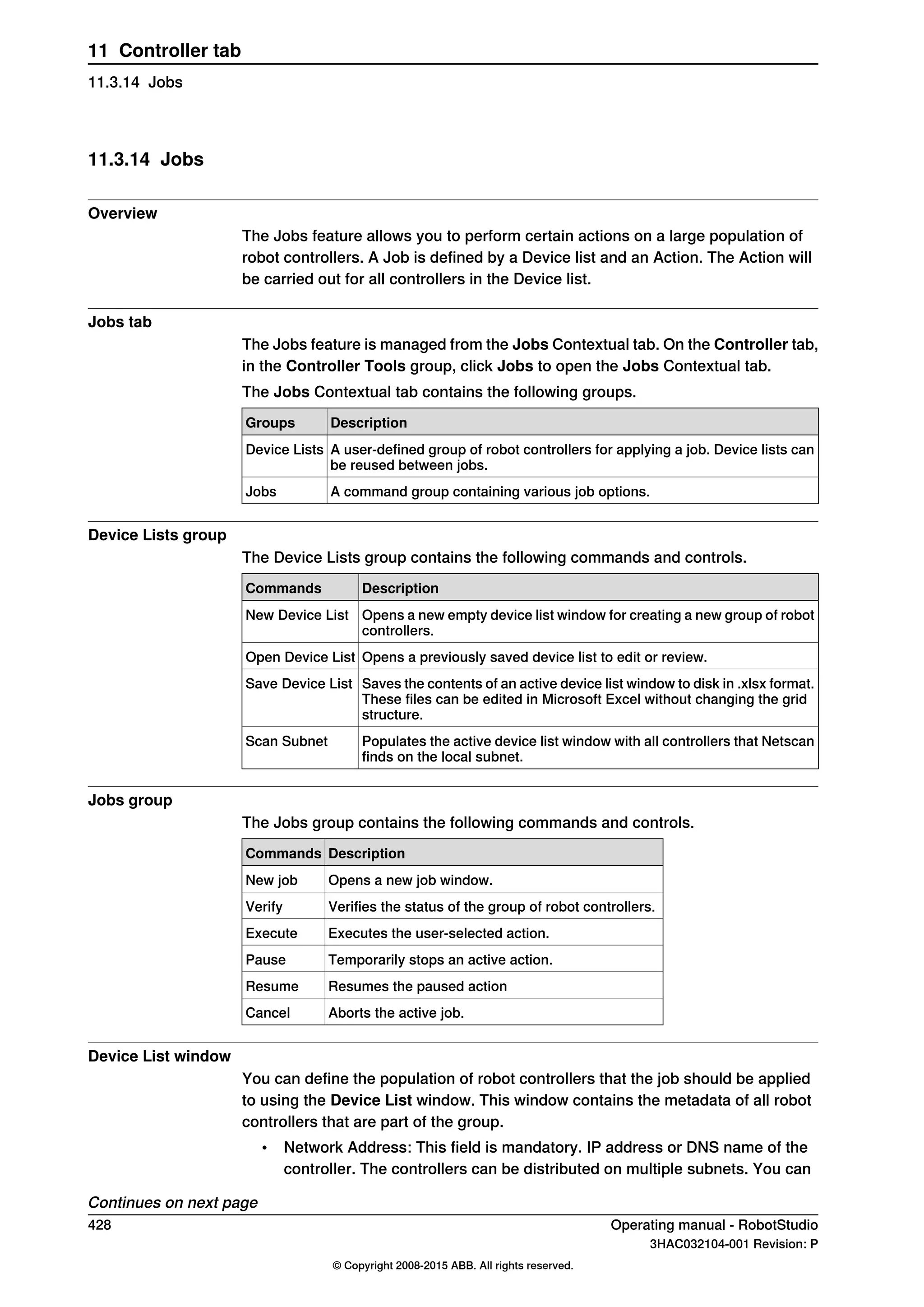 11.3.14 Jobs
Overview
The Jobs feature allows you to perform certain actions on a large population of
robot controllers. A Job is defined by a Device list and an Action. The Action will
be carried out for all controllers in the Device list.
Jobs tab
The Jobs feature is managed from the Jobs Contextual tab. On the Controller tab,
in the Controller Tools group, click Jobs to open the Jobs Contextual tab.
The Jobs Contextual tab contains the following groups.
DescriptionGroups
A user-defined group of robot controllers for applying a job. Device lists can
be reused between jobs.
Device Lists
A command group containing various job options.Jobs
Device Lists group
The Device Lists group contains the following commands and controls.
DescriptionCommands
Opens a new empty device list window for creating a new group of robot
controllers.
New Device List
Opens a previously saved device list to edit or review.Open Device List
Saves the contents of an active device list window to disk in .xlsx format.
These files can be edited in Microsoft Excel without changing the grid
structure.
Save Device List
Populates the active device list window with all controllers that Netscan
finds on the local subnet.
Scan Subnet
Jobs group
The Jobs group contains the following commands and controls.
DescriptionCommands
Opens a new job window.New job
Verifies the status of the group of robot controllers.Verify
Executes the user-selected action.Execute
Temporarily stops an active action.Pause
Resumes the paused actionResume
Aborts the active job.Cancel
Device List window
You can define the population of robot controllers that the job should be applied
to using the Device List window. This window contains the metadata of all robot
controllers that are part of the group.
• Network Address: This field is mandatory. IP address or DNS name of the
controller. The controllers can be distributed on multiple subnets. You can
Continues on next page
428 Operating manual - RobotStudio
3HAC032104-001 Revision: P
© Copyright 2008-2015 ABB. All rights reserved.
11 Controller tab
11.3.14 Jobs
 