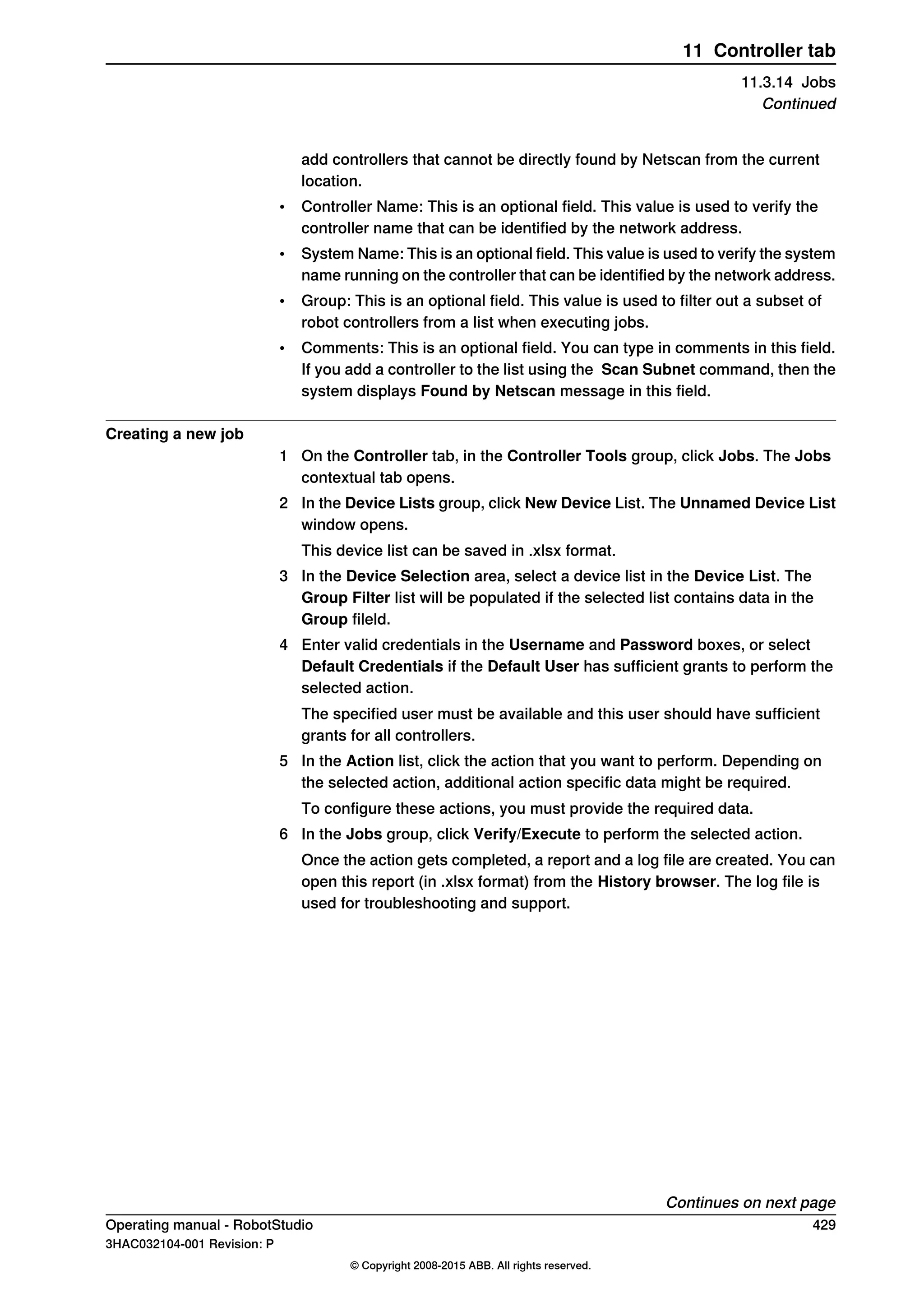 add controllers that cannot be directly found by Netscan from the current
location.
• Controller Name: This is an optional field. This value is used to verify the
controller name that can be identified by the network address.
• System Name: This is an optional field. This value is used to verify the system
name running on the controller that can be identified by the network address.
• Group: This is an optional field. This value is used to filter out a subset of
robot controllers from a list when executing jobs.
• Comments: This is an optional field. You can type in comments in this field.
If you add a controller to the list using the Scan Subnet command, then the
system displays Found by Netscan message in this field.
Creating a new job
1 On the Controller tab, in the Controller Tools group, click Jobs. The Jobs
contextual tab opens.
2 In the Device Lists group, click New Device List. The Unnamed Device List
window opens.
This device list can be saved in .xlsx format.
3 In the Device Selection area, select a device list in the Device List. The
Group Filter list will be populated if the selected list contains data in the
Group fileld.
4 Enter valid credentials in the Username and Password boxes, or select
Default Credentials if the Default User has sufficient grants to perform the
selected action.
The specified user must be available and this user should have sufficient
grants for all controllers.
5 In the Action list, click the action that you want to perform. Depending on
the selected action, additional action specific data might be required.
To configure these actions, you must provide the required data.
6 In the Jobs group, click Verify/Execute to perform the selected action.
Once the action gets completed, a report and a log file are created. You can
open this report (in .xlsx format) from the History browser. The log file is
used for troubleshooting and support.
Continues on next page
Operating manual - RobotStudio 429
3HAC032104-001 Revision: P
© Copyright 2008-2015 ABB. All rights reserved.
11 Controller tab
11.3.14 Jobs
Continued
 