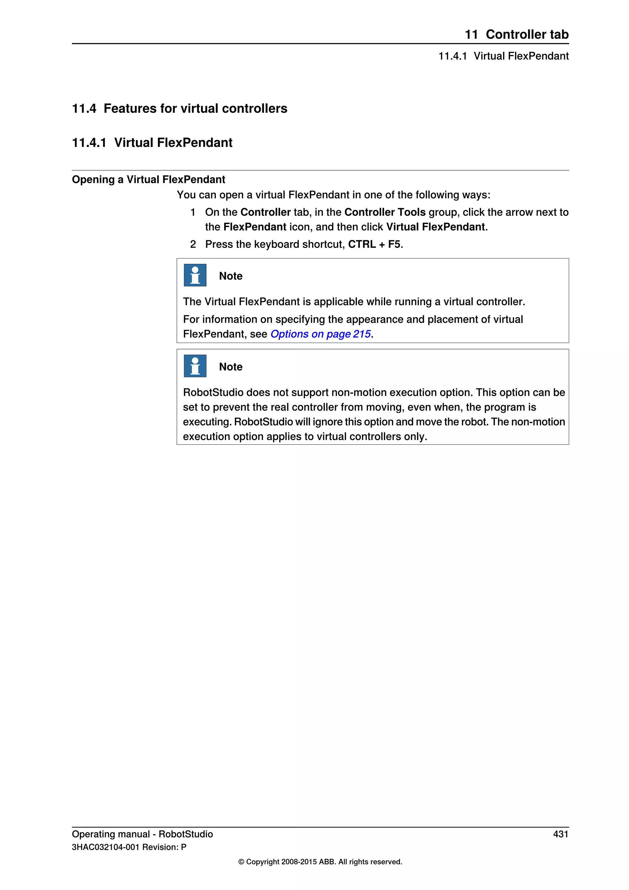 11.4 Features for virtual controllers
11.4.1 Virtual FlexPendant
Opening a Virtual FlexPendant
You can open a virtual FlexPendant in one of the following ways:
1 On the Controller tab, in the Controller Tools group, click the arrow next to
the FlexPendant icon, and then click Virtual FlexPendant.
2 Press the keyboard shortcut, CTRL + F5.
Note
The Virtual FlexPendant is applicable while running a virtual controller.
For information on specifying the appearance and placement of virtual
FlexPendant, see Options on page 215.
Note
RobotStudio does not support non-motion execution option. This option can be
set to prevent the real controller from moving, even when, the program is
executing. RobotStudio will ignore this option and move the robot. The non-motion
execution option applies to virtual controllers only.
Operating manual - RobotStudio 431
3HAC032104-001 Revision: P
© Copyright 2008-2015 ABB. All rights reserved.
11 Controller tab
11.4.1 Virtual FlexPendant
 