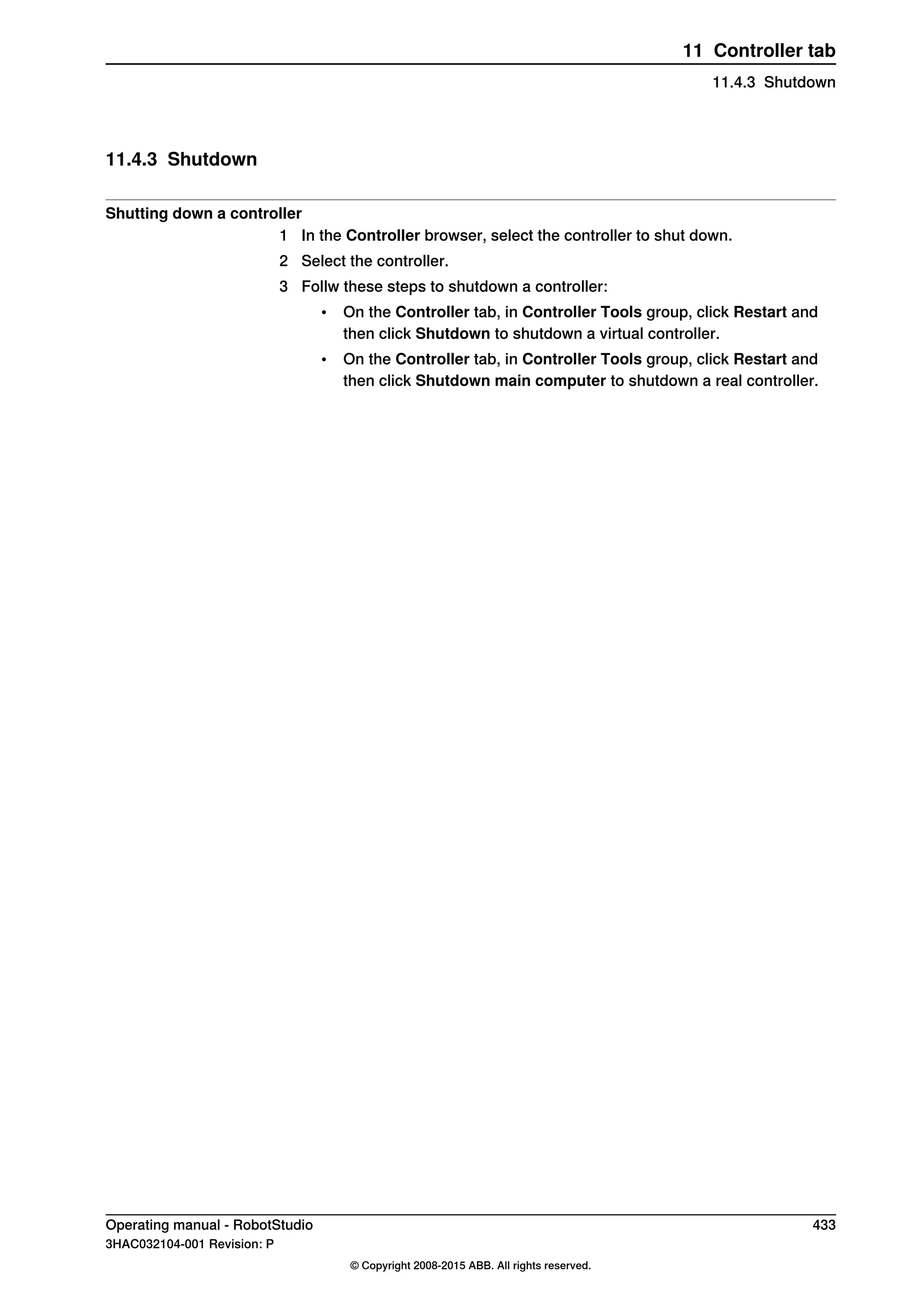 11.4.3 Shutdown
Shutting down a controller
1 In the Controller browser, select the controller to shut down.
2 Select the controller.
3 Follw these steps to shutdown a controller:
• On the Controller tab, in Controller Tools group, click Restart and
then click Shutdown to shutdown a virtual controller.
• On the Controller tab, in Controller Tools group, click Restart and
then click Shutdown main computer to shutdown a real controller.
Operating manual - RobotStudio 433
3HAC032104-001 Revision: P
© Copyright 2008-2015 ABB. All rights reserved.
11 Controller tab
11.4.3 Shutdown
 