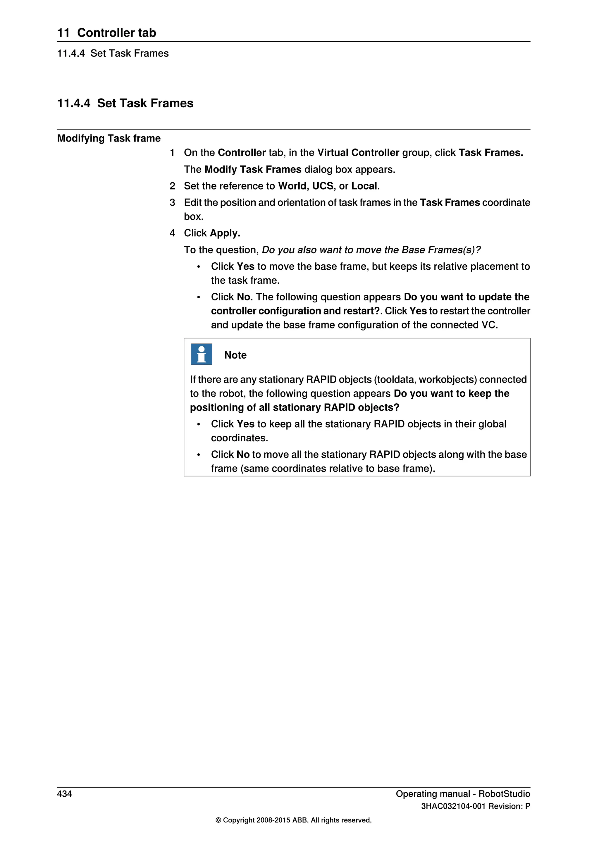 11.4.4 Set Task Frames
Modifying Task frame
1 On the Controller tab, in the Virtual Controller group, click Task Frames.
The Modify Task Frames dialog box appears.
2 Set the reference to World, UCS, or Local.
3 Edit the position and orientation of task frames in the Task Frames coordinate
box.
4 Click Apply.
To the question, Do you also want to move the Base Frames(s)?
• Click Yes to move the base frame, but keeps its relative placement to
the task frame.
• Click No. The following question appears Do you want to update the
controller configuration and restart?. Click Yes to restart the controller
and update the base frame configuration of the connected VC.
Note
If there are any stationary RAPID objects (tooldata, workobjects) connected
to the robot, the following question appears Do you want to keep the
positioning of all stationary RAPID objects?
• Click Yes to keep all the stationary RAPID objects in their global
coordinates.
• Click No to move all the stationary RAPID objects along with the base
frame (same coordinates relative to base frame).
434 Operating manual - RobotStudio
3HAC032104-001 Revision: P
© Copyright 2008-2015 ABB. All rights reserved.
11 Controller tab
11.4.4 Set Task Frames
 