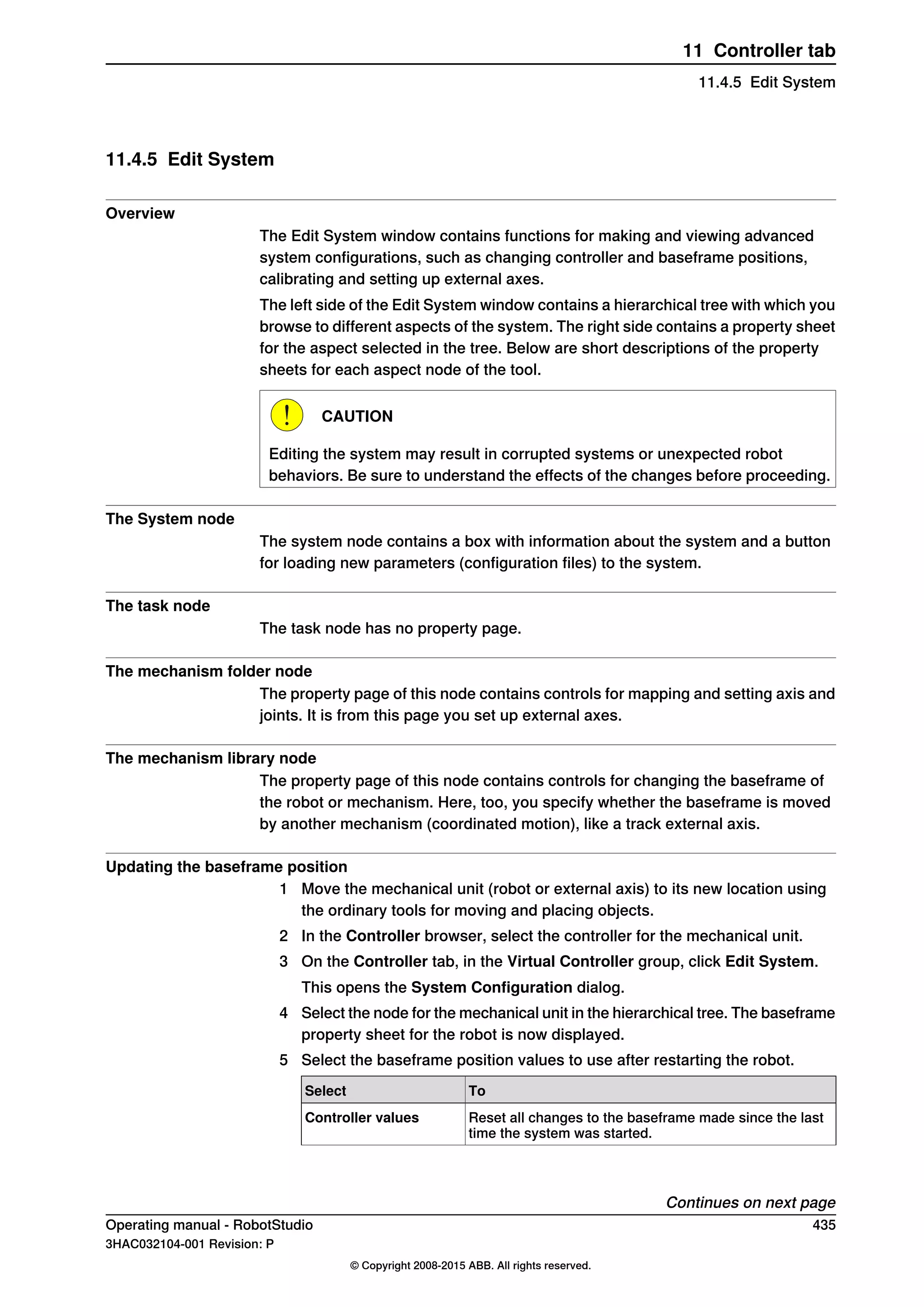 11.4.5 Edit System
Overview
The Edit System window contains functions for making and viewing advanced
system configurations, such as changing controller and baseframe positions,
calibrating and setting up external axes.
The left side of the Edit System window contains a hierarchical tree with which you
browse to different aspects of the system. The right side contains a property sheet
for the aspect selected in the tree. Below are short descriptions of the property
sheets for each aspect node of the tool.
CAUTION
Editing the system may result in corrupted systems or unexpected robot
behaviors. Be sure to understand the effects of the changes before proceeding.
The System node
The system node contains a box with information about the system and a button
for loading new parameters (configuration files) to the system.
The task node
The task node has no property page.
The mechanism folder node
The property page of this node contains controls for mapping and setting axis and
joints. It is from this page you set up external axes.
The mechanism library node
The property page of this node contains controls for changing the baseframe of
the robot or mechanism. Here, too, you specify whether the baseframe is moved
by another mechanism (coordinated motion), like a track external axis.
Updating the baseframe position
1 Move the mechanical unit (robot or external axis) to its new location using
the ordinary tools for moving and placing objects.
2 In the Controller browser, select the controller for the mechanical unit.
3 On the Controller tab, in the Virtual Controller group, click Edit System.
This opens the System Configuration dialog.
4 Select the node for the mechanical unit in the hierarchical tree. The baseframe
property sheet for the robot is now displayed.
5 Select the baseframe position values to use after restarting the robot.
ToSelect
Reset all changes to the baseframe made since the last
time the system was started.
Controller values
Continues on next page
Operating manual - RobotStudio 435
3HAC032104-001 Revision: P
© Copyright 2008-2015 ABB. All rights reserved.
11 Controller tab
11.4.5 Edit System
 
