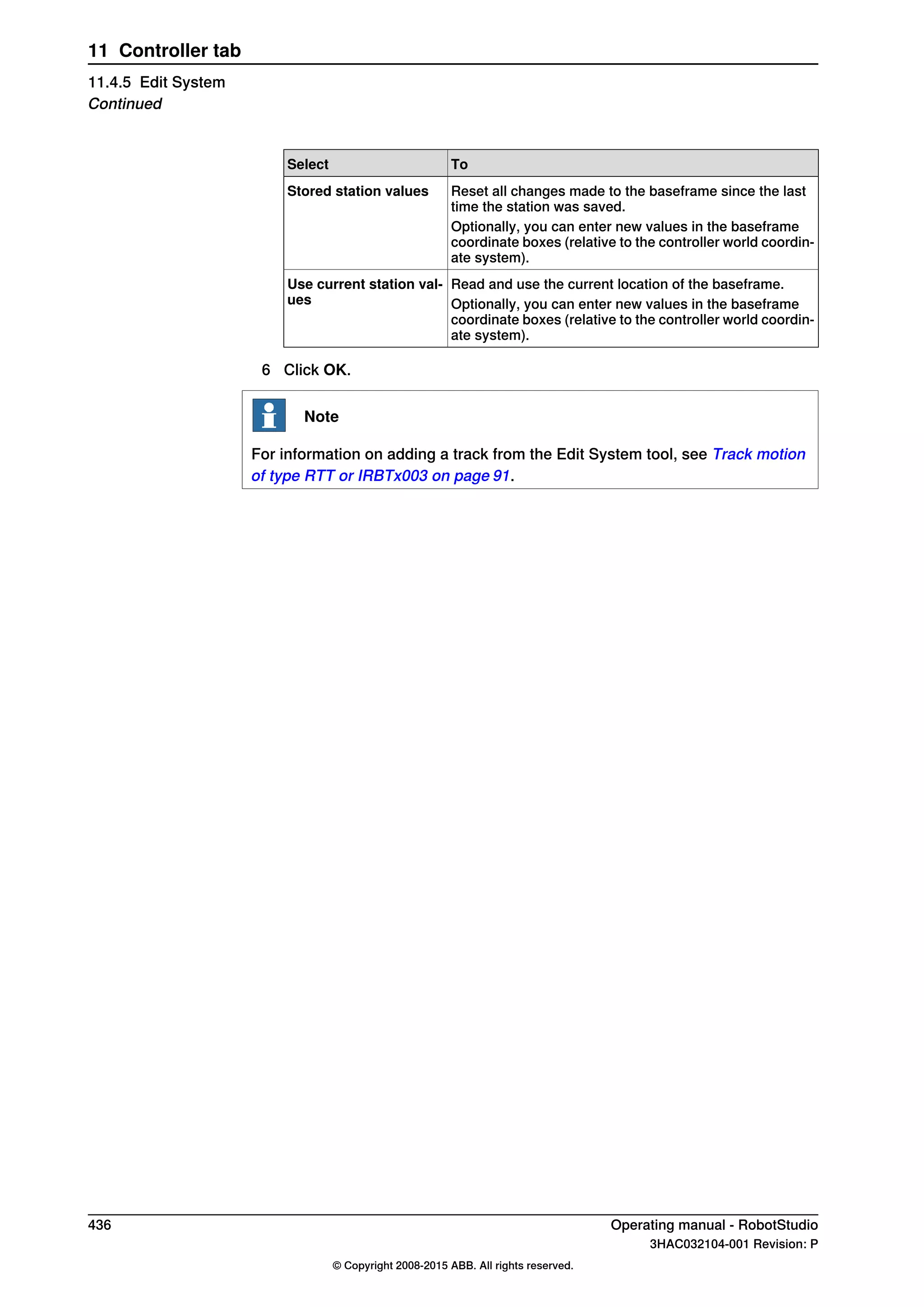 ToSelect
Reset all changes made to the baseframe since the last
time the station was saved.
Stored station values
Optionally, you can enter new values in the baseframe
coordinate boxes (relative to the controller world coordin-
ate system).
Read and use the current location of the baseframe.Use current station val-
ues Optionally, you can enter new values in the baseframe
coordinate boxes (relative to the controller world coordin-
ate system).
6 Click OK.
Note
For information on adding a track from the Edit System tool, see Track motion
of type RTT or IRBTx003 on page 91.
436 Operating manual - RobotStudio
3HAC032104-001 Revision: P
© Copyright 2008-2015 ABB. All rights reserved.
11 Controller tab
11.4.5 Edit System
Continued
 