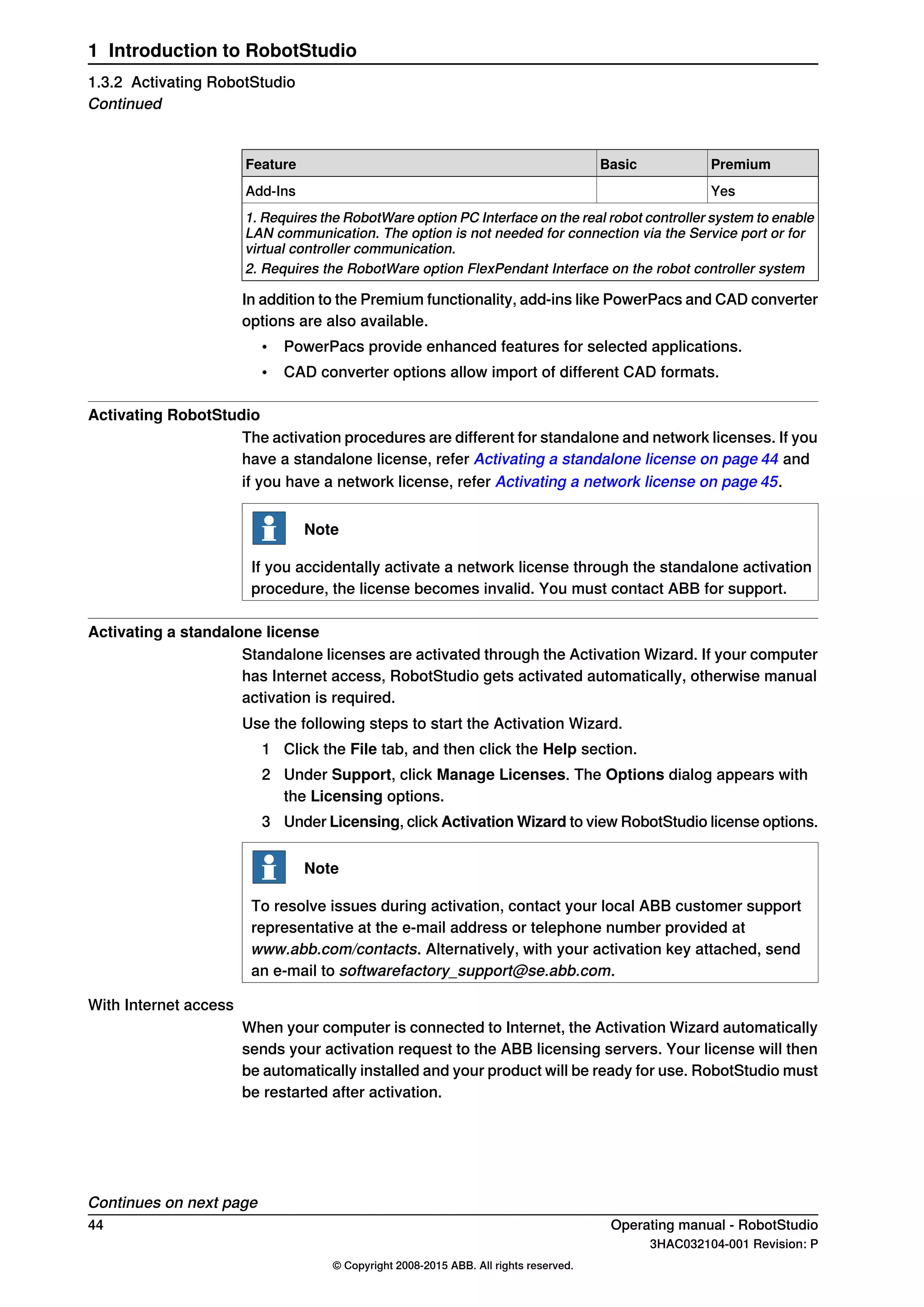 PremiumBasicFeature
YesAdd-Ins
1. Requires the RobotWare option PC Interface on the real robot controller system to enable
LAN communication. The option is not needed for connection via the Service port or for
virtual controller communication.
2. Requires the RobotWare option FlexPendant Interface on the robot controller system
In addition to the Premium functionality, add-ins like PowerPacs and CAD converter
options are also available.
• PowerPacs provide enhanced features for selected applications.
• CAD converter options allow import of different CAD formats.
Activating RobotStudio
The activation procedures are different for standalone and network licenses. If you
have a standalone license, refer Activating a standalone license on page 44 and
if you have a network license, refer Activating a network license on page 45.
Note
If you accidentally activate a network license through the standalone activation
procedure, the license becomes invalid. You must contact ABB for support.
Activating a standalone license
Standalone licenses are activated through the Activation Wizard. If your computer
has Internet access, RobotStudio gets activated automatically, otherwise manual
activation is required.
Use the following steps to start the Activation Wizard.
1 Click the File tab, and then click the Help section.
2 Under Support, click Manage Licenses. The Options dialog appears with
the Licensing options.
3 Under Licensing, click Activation Wizard to view RobotStudio license options.
Note
To resolve issues during activation, contact your local ABB customer support
representative at the e-mail address or telephone number provided at
www.abb.com/contacts. Alternatively, with your activation key attached, send
an e-mail to softwarefactory_support@se.abb.com.
With Internet access
When your computer is connected to Internet, the Activation Wizard automatically
sends your activation request to the ABB licensing servers. Your license will then
be automatically installed and your product will be ready for use. RobotStudio must
be restarted after activation.
Continues on next page
44 Operating manual - RobotStudio
3HAC032104-001 Revision: P
© Copyright 2008-2015 ABB. All rights reserved.
1 Introduction to RobotStudio
1.3.2 Activating RobotStudio
Continued
 
