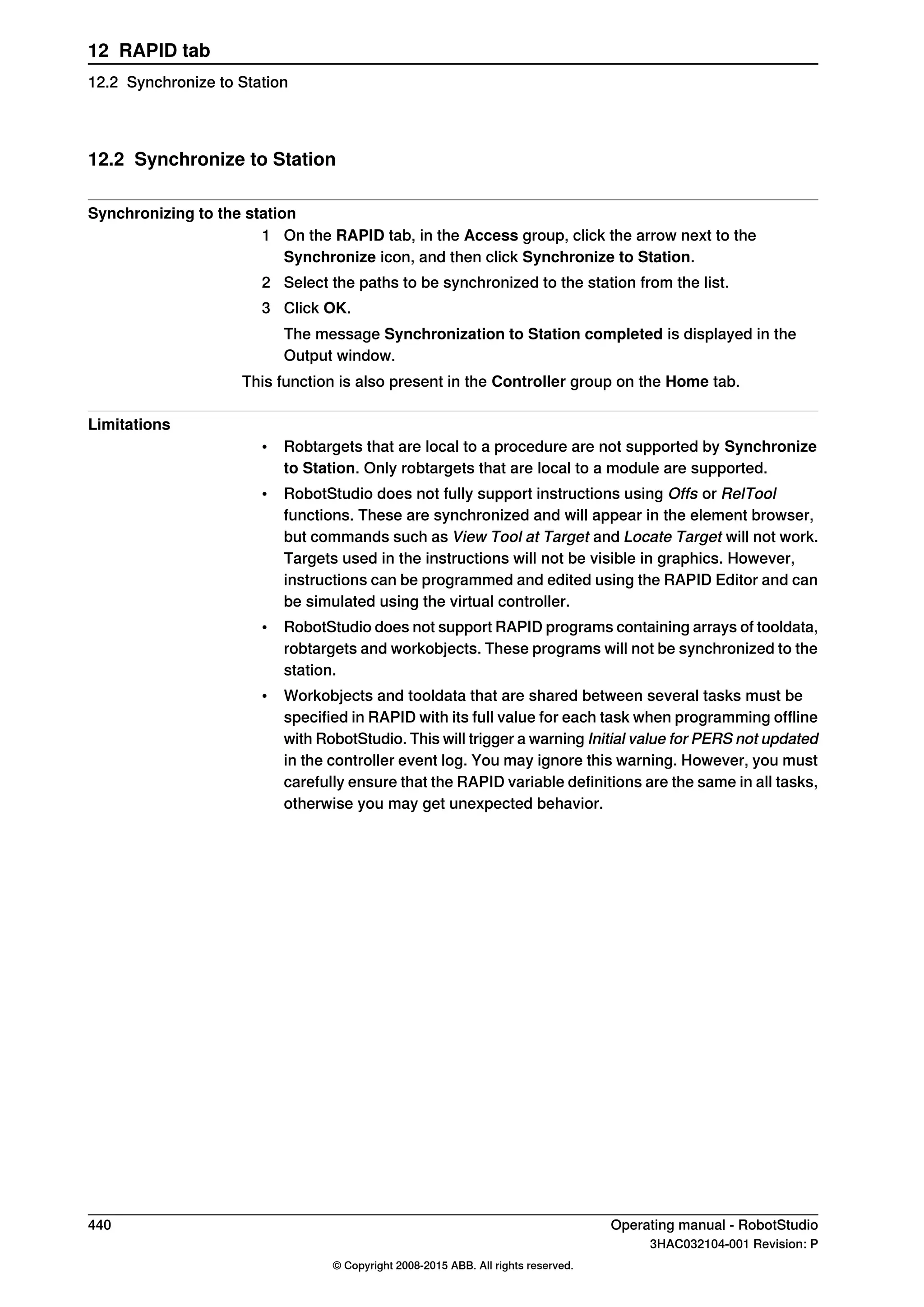 12.2 Synchronize to Station
Synchronizing to the station
1 On the RAPID tab, in the Access group, click the arrow next to the
Synchronize icon, and then click Synchronize to Station.
2 Select the paths to be synchronized to the station from the list.
3 Click OK.
The message Synchronization to Station completed is displayed in the
Output window.
This function is also present in the Controller group on the Home tab.
Limitations
• Robtargets that are local to a procedure are not supported by Synchronize
to Station. Only robtargets that are local to a module are supported.
• RobotStudio does not fully support instructions using Offs or RelTool
functions. These are synchronized and will appear in the element browser,
but commands such as View Tool at Target and Locate Target will not work.
Targets used in the instructions will not be visible in graphics. However,
instructions can be programmed and edited using the RAPID Editor and can
be simulated using the virtual controller.
• RobotStudio does not support RAPID programs containing arrays of tooldata,
robtargets and workobjects. These programs will not be synchronized to the
station.
• Workobjects and tooldata that are shared between several tasks must be
specified in RAPID with its full value for each task when programming offline
with RobotStudio. This will trigger a warning Initial value for PERS not updated
in the controller event log. You may ignore this warning. However, you must
carefully ensure that the RAPID variable definitions are the same in all tasks,
otherwise you may get unexpected behavior.
440 Operating manual - RobotStudio
3HAC032104-001 Revision: P
© Copyright 2008-2015 ABB. All rights reserved.
12 RAPID tab
12.2 Synchronize to Station
 