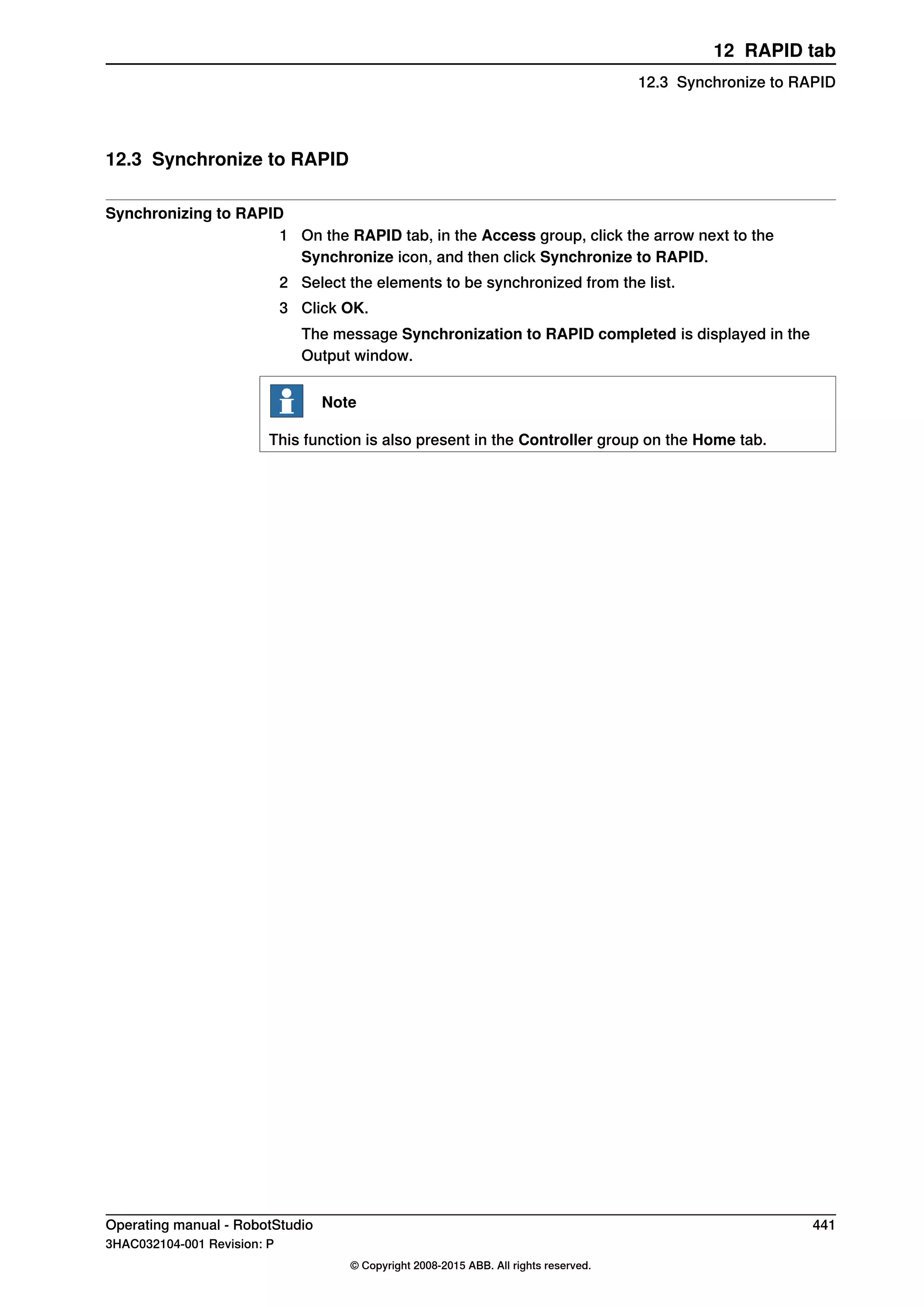 12.3 Synchronize to RAPID
Synchronizing to RAPID
1 On the RAPID tab, in the Access group, click the arrow next to the
Synchronize icon, and then click Synchronize to RAPID.
2 Select the elements to be synchronized from the list.
3 Click OK.
The message Synchronization to RAPID completed is displayed in the
Output window.
Note
This function is also present in the Controller group on the Home tab.
Operating manual - RobotStudio 441
3HAC032104-001 Revision: P
© Copyright 2008-2015 ABB. All rights reserved.
12 RAPID tab
12.3 Synchronize to RAPID
 