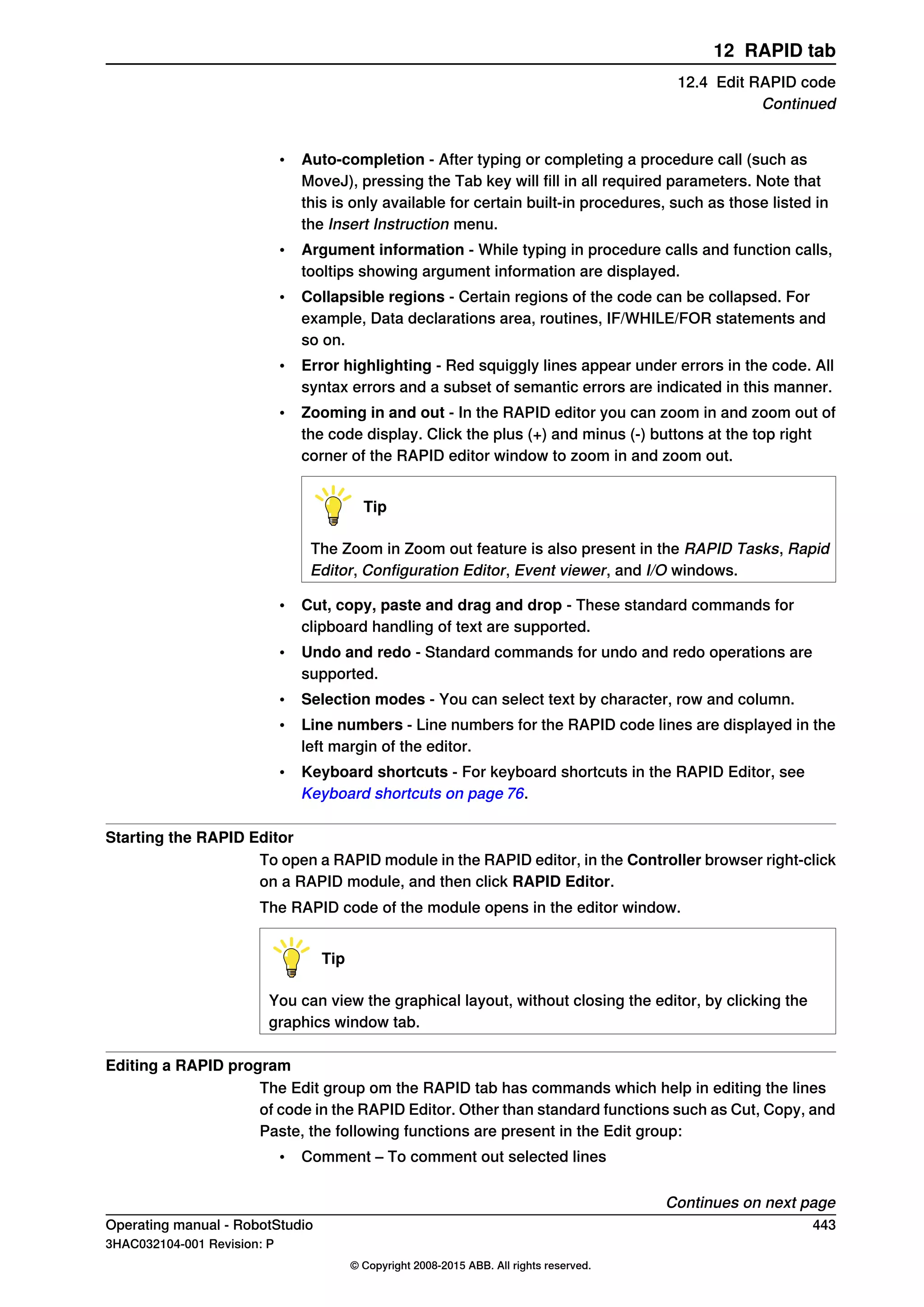 • Auto-completion - After typing or completing a procedure call (such as
MoveJ), pressing the Tab key will fill in all required parameters. Note that
this is only available for certain built-in procedures, such as those listed in
the Insert Instruction menu.
• Argument information - While typing in procedure calls and function calls,
tooltips showing argument information are displayed.
• Collapsible regions - Certain regions of the code can be collapsed. For
example, Data declarations area, routines, IF/WHILE/FOR statements and
so on.
• Error highlighting - Red squiggly lines appear under errors in the code. All
syntax errors and a subset of semantic errors are indicated in this manner.
• Zooming in and out - In the RAPID editor you can zoom in and zoom out of
the code display. Click the plus (+) and minus (-) buttons at the top right
corner of the RAPID editor window to zoom in and zoom out.
Tip
The Zoom in Zoom out feature is also present in the RAPID Tasks, Rapid
Editor, Configuration Editor, Event viewer, and I/O windows.
• Cut, copy, paste and drag and drop - These standard commands for
clipboard handling of text are supported.
• Undo and redo - Standard commands for undo and redo operations are
supported.
• Selection modes - You can select text by character, row and column.
• Line numbers - Line numbers for the RAPID code lines are displayed in the
left margin of the editor.
• Keyboard shortcuts - For keyboard shortcuts in the RAPID Editor, see
Keyboard shortcuts on page 76.
Starting the RAPID Editor
To open a RAPID module in the RAPID editor, in the Controller browser right-click
on a RAPID module, and then click RAPID Editor.
The RAPID code of the module opens in the editor window.
Tip
You can view the graphical layout, without closing the editor, by clicking the
graphics window tab.
Editing a RAPID program
The Edit group om the RAPID tab has commands which help in editing the lines
of code in the RAPID Editor. Other than standard functions such as Cut, Copy, and
Paste, the following functions are present in the Edit group:
• Comment – To comment out selected lines
Continues on next page
Operating manual - RobotStudio 443
3HAC032104-001 Revision: P
© Copyright 2008-2015 ABB. All rights reserved.
12 RAPID tab
12.4 Edit RAPID code
Continued
 