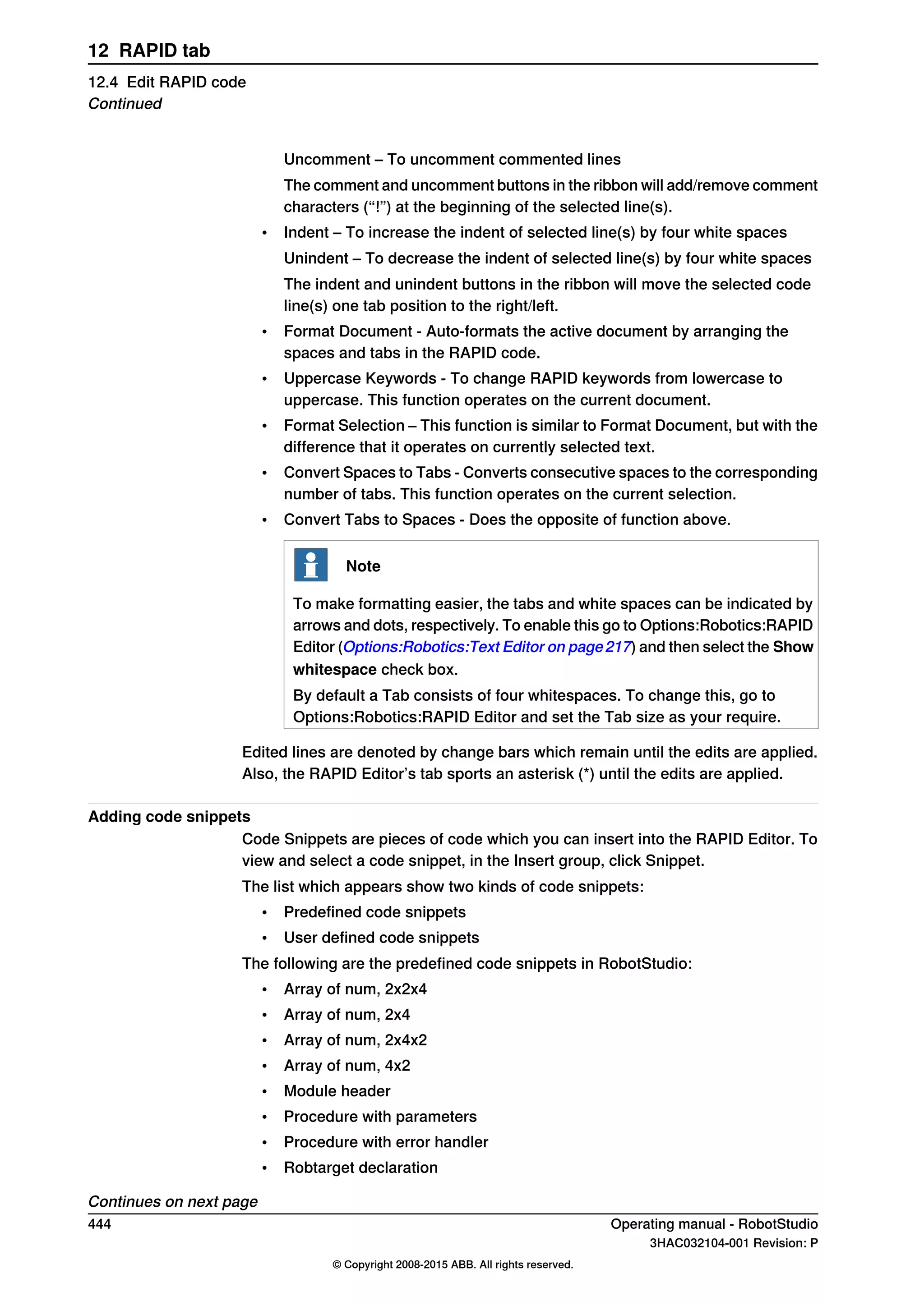 Uncomment – To uncomment commented lines
The comment and uncomment buttons in the ribbon will add/remove comment
characters (“!”) at the beginning of the selected line(s).
• Indent – To increase the indent of selected line(s) by four white spaces
Unindent – To decrease the indent of selected line(s) by four white spaces
The indent and unindent buttons in the ribbon will move the selected code
line(s) one tab position to the right/left.
• Format Document - Auto-formats the active document by arranging the
spaces and tabs in the RAPID code.
• Uppercase Keywords - To change RAPID keywords from lowercase to
uppercase. This function operates on the current document.
• Format Selection – This function is similar to Format Document, but with the
difference that it operates on currently selected text.
• Convert Spaces to Tabs - Converts consecutive spaces to the corresponding
number of tabs. This function operates on the current selection.
• Convert Tabs to Spaces - Does the opposite of function above.
Note
To make formatting easier, the tabs and white spaces can be indicated by
arrows and dots, respectively. To enable this go to Options:Robotics:RAPID
Editor (Options:Robotics:Text Editor on page217) and then select the Show
whitespace check box.
By default a Tab consists of four whitespaces. To change this, go to
Options:Robotics:RAPID Editor and set the Tab size as your require.
Edited lines are denoted by change bars which remain until the edits are applied.
Also, the RAPID Editor’s tab sports an asterisk (*) until the edits are applied.
Adding code snippets
Code Snippets are pieces of code which you can insert into the RAPID Editor. To
view and select a code snippet, in the Insert group, click Snippet.
The list which appears show two kinds of code snippets:
• Predefined code snippets
• User defined code snippets
The following are the predefined code snippets in RobotStudio:
• Array of num, 2x2x4
• Array of num, 2x4
• Array of num, 2x4x2
• Array of num, 4x2
• Module header
• Procedure with parameters
• Procedure with error handler
• Robtarget declaration
Continues on next page
444 Operating manual - RobotStudio
3HAC032104-001 Revision: P
© Copyright 2008-2015 ABB. All rights reserved.
12 RAPID tab
12.4 Edit RAPID code
Continued
 