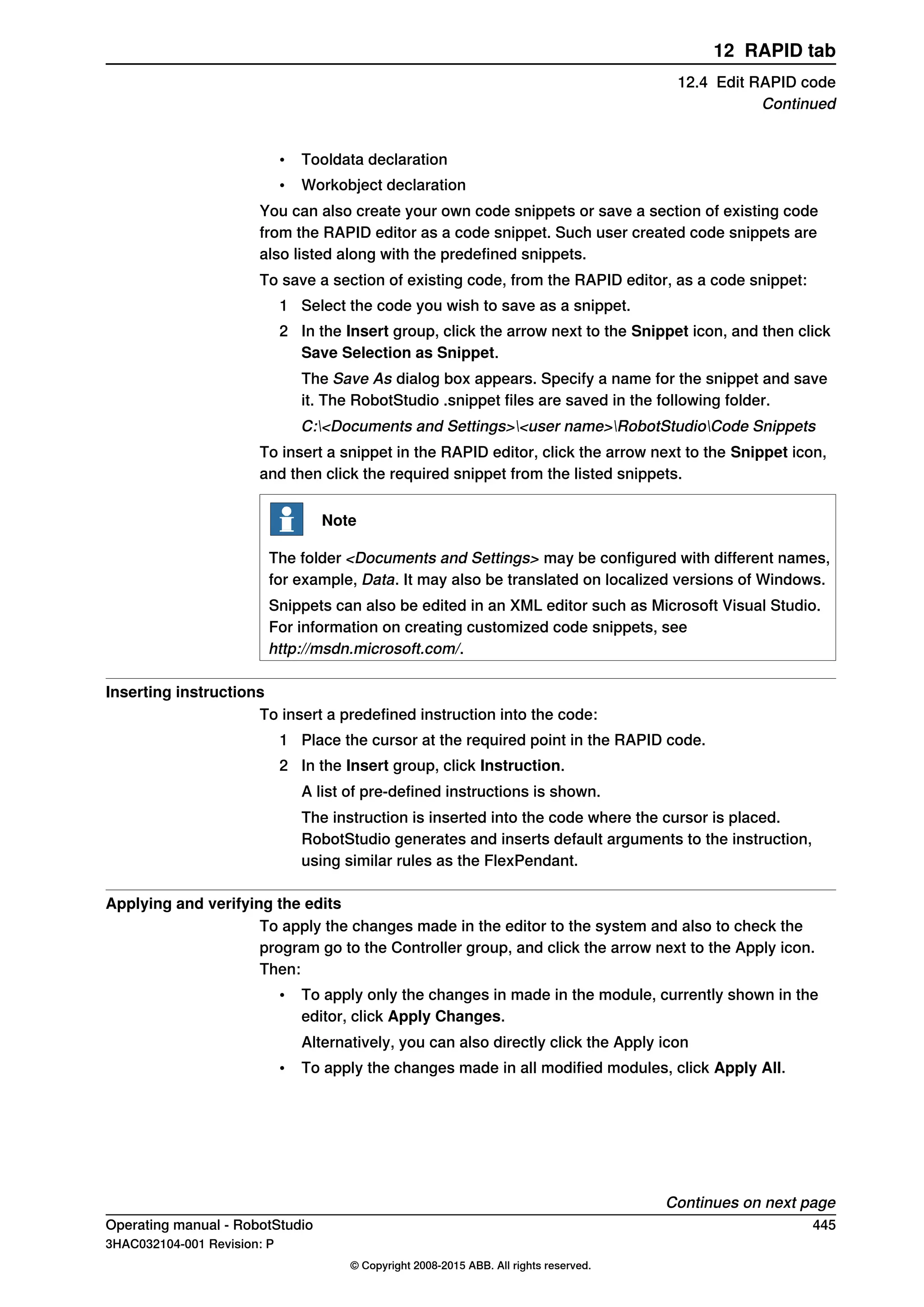 • Tooldata declaration
• Workobject declaration
You can also create your own code snippets or save a section of existing code
from the RAPID editor as a code snippet. Such user created code snippets are
also listed along with the predefined snippets.
To save a section of existing code, from the RAPID editor, as a code snippet:
1 Select the code you wish to save as a snippet.
2 In the Insert group, click the arrow next to the Snippet icon, and then click
Save Selection as Snippet.
The Save As dialog box appears. Specify a name for the snippet and save
it. The RobotStudio .snippet files are saved in the following folder.
C:<Documents and Settings><user name>RobotStudioCode Snippets
To insert a snippet in the RAPID editor, click the arrow next to the Snippet icon,
and then click the required snippet from the listed snippets.
Note
The folder <Documents and Settings> may be configured with different names,
for example, Data. It may also be translated on localized versions of Windows.
Snippets can also be edited in an XML editor such as Microsoft Visual Studio.
For information on creating customized code snippets, see
http://msdn.microsoft.com/.
Inserting instructions
To insert a predefined instruction into the code:
1 Place the cursor at the required point in the RAPID code.
2 In the Insert group, click Instruction.
A list of pre-defined instructions is shown.
The instruction is inserted into the code where the cursor is placed.
RobotStudio generates and inserts default arguments to the instruction,
using similar rules as the FlexPendant.
Applying and verifying the edits
To apply the changes made in the editor to the system and also to check the
program go to the Controller group, and click the arrow next to the Apply icon.
Then:
• To apply only the changes in made in the module, currently shown in the
editor, click Apply Changes.
Alternatively, you can also directly click the Apply icon
• To apply the changes made in all modified modules, click Apply All.
Continues on next page
Operating manual - RobotStudio 445
3HAC032104-001 Revision: P
© Copyright 2008-2015 ABB. All rights reserved.
12 RAPID tab
12.4 Edit RAPID code
Continued
 
