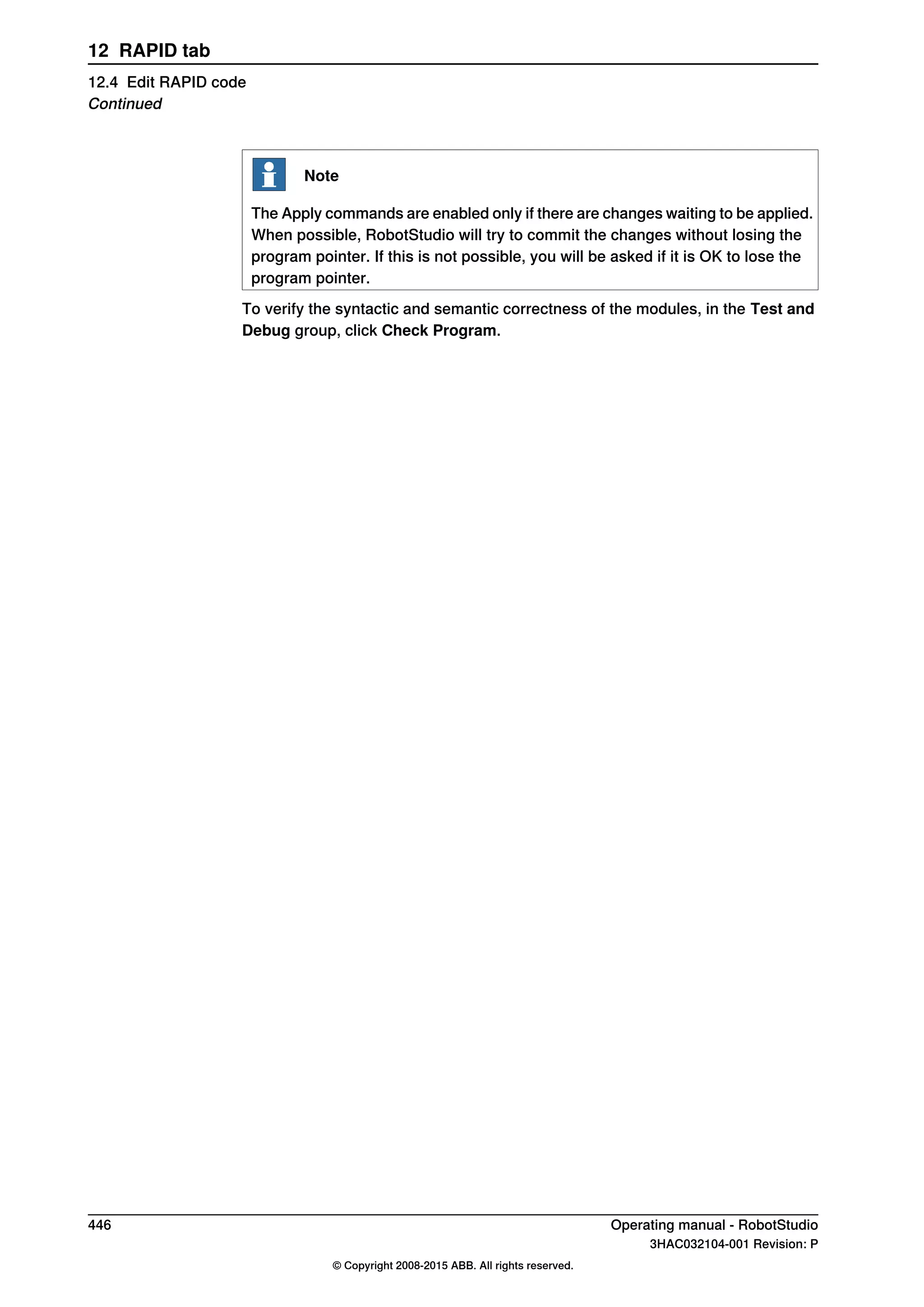 Note
The Apply commands are enabled only if there are changes waiting to be applied.
When possible, RobotStudio will try to commit the changes without losing the
program pointer. If this is not possible, you will be asked if it is OK to lose the
program pointer.
To verify the syntactic and semantic correctness of the modules, in the Test and
Debug group, click Check Program.
446 Operating manual - RobotStudio
3HAC032104-001 Revision: P
© Copyright 2008-2015 ABB. All rights reserved.
12 RAPID tab
12.4 Edit RAPID code
Continued
 
