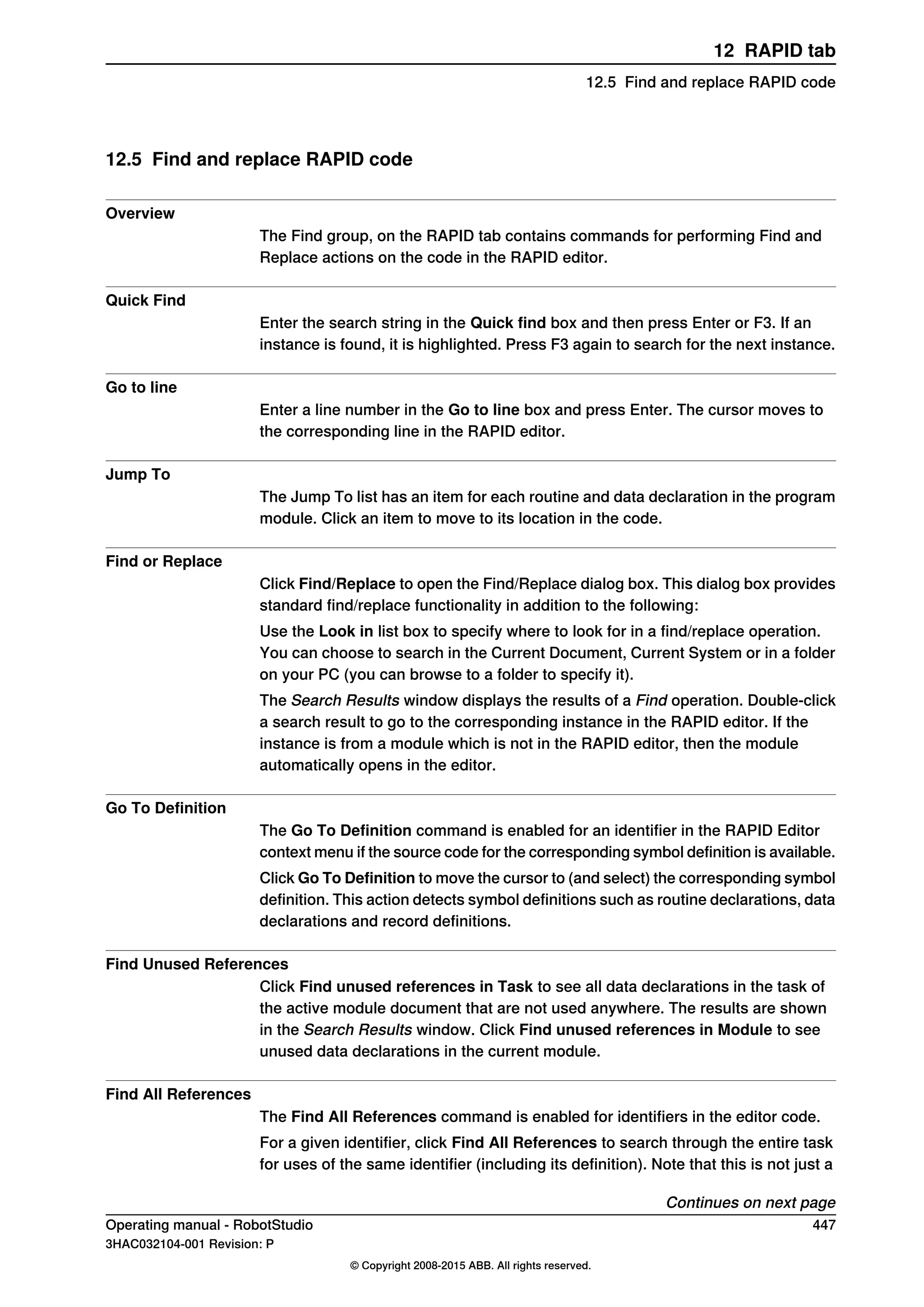 12.5 Find and replace RAPID code
Overview
The Find group, on the RAPID tab contains commands for performing Find and
Replace actions on the code in the RAPID editor.
Quick Find
Enter the search string in the Quick find box and then press Enter or F3. If an
instance is found, it is highlighted. Press F3 again to search for the next instance.
Go to line
Enter a line number in the Go to line box and press Enter. The cursor moves to
the corresponding line in the RAPID editor.
Jump To
The Jump To list has an item for each routine and data declaration in the program
module. Click an item to move to its location in the code.
Find or Replace
Click Find/Replace to open the Find/Replace dialog box. This dialog box provides
standard find/replace functionality in addition to the following:
Use the Look in list box to specify where to look for in a find/replace operation.
You can choose to search in the Current Document, Current System or in a folder
on your PC (you can browse to a folder to specify it).
The Search Results window displays the results of a Find operation. Double-click
a search result to go to the corresponding instance in the RAPID editor. If the
instance is from a module which is not in the RAPID editor, then the module
automatically opens in the editor.
Go To Definition
The Go To Definition command is enabled for an identifier in the RAPID Editor
context menu if the source code for the corresponding symbol definition is available.
Click Go To Definition to move the cursor to (and select) the corresponding symbol
definition. This action detects symbol definitions such as routine declarations, data
declarations and record definitions.
Find Unused References
Click Find unused references in Task to see all data declarations in the task of
the active module document that are not used anywhere. The results are shown
in the Search Results window. Click Find unused references in Module to see
unused data declarations in the current module.
Find All References
The Find All References command is enabled for identifiers in the editor code.
For a given identifier, click Find All References to search through the entire task
for uses of the same identifier (including its definition). Note that this is not just a
Continues on next page
Operating manual - RobotStudio 447
3HAC032104-001 Revision: P
© Copyright 2008-2015 ABB. All rights reserved.
12 RAPID tab
12.5 Find and replace RAPID code
 