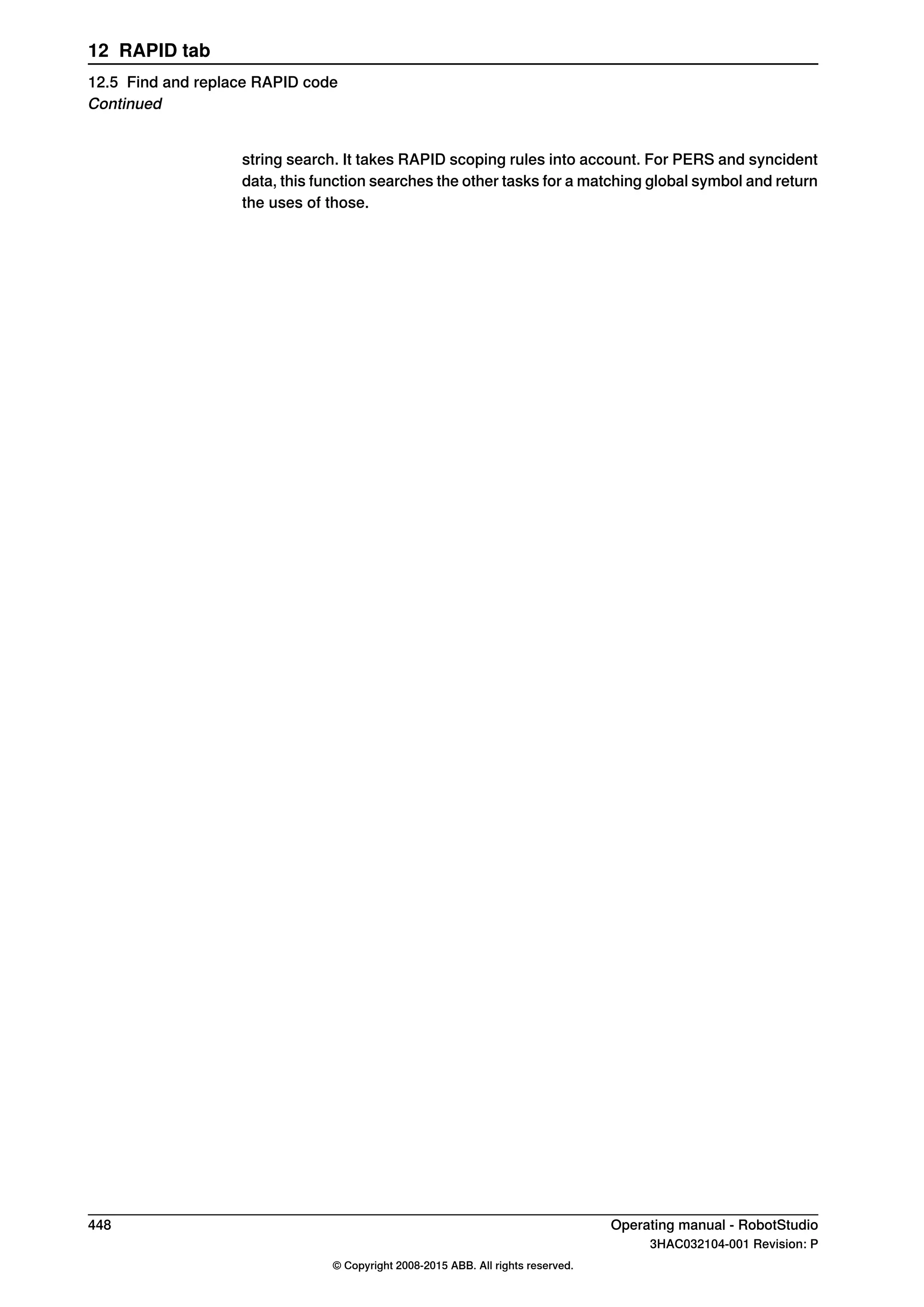string search. It takes RAPID scoping rules into account. For PERS and syncident
data, this function searches the other tasks for a matching global symbol and return
the uses of those.
448 Operating manual - RobotStudio
3HAC032104-001 Revision: P
© Copyright 2008-2015 ABB. All rights reserved.
12 RAPID tab
12.5 Find and replace RAPID code
Continued
 